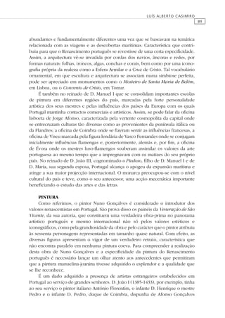 89
LUÍS ALBERTO CASIMIRO
abundantes e fundamentalmente diferentes uma vez que se baseavam na temática
relacionada com as viagens e as descobertas marítimas. Característica que contri-
buiu para que o Renascimento português se revestisse de uma certa especiﬁcidade.
Assim, a arquitectura vê-se invadida por cordas dos navios, âncoras e redes, por
formas naturais: folhas, troncos, algas, conchas e corais, bem como por uma icono-
graﬁa própria da realeza como a Esfera Armilar e a Cruz de Cristo. Tal vocabulário
ornamental, em que escultura e arquitectura se associam numa simbiose perfeita,
pode ser apreciado em monumentos como o Mosteiro de Santa Maria de Belém,
em Lisboa, ou o Convento de Cristo, em Tomar.
É também no reinado de D. Manuel I que se consolidam importantes escolas
de pintura em diferentes regiões do país, marcadas pela forte personalidade
artística dos seus mestres e pelas inﬂuências dos países da Europa com os quais
Portugal mantinha contactos comerciais e artísticos. Assim, se pode falar da oﬁcina
lisboeta de Jorge Afonso, caracterizada pela vertente cosmopolita da capital onde
se entrecruzam culturas tão diversas como as provenientes da península itálica ou
da Flandres; a oﬁcina de Coimbra onde se ﬁzeram sentir as inﬂuências francesas, a
oﬁcina de Viseu marcada pela ﬁgura lendária de Vasco Fernandes onde se conjugam
inicialmente inﬂuências ﬂamengas e, posteriormente, alemãs e, por ﬁm, a oﬁcina
de Évora onde os mestres luso-ﬂamengos souberam assimilar os valores da arte
portuguesa ao mesmo tempo que a impregnavam com os matizes do seu próprio
país. No reinado de D. João III, cognominado o Piedoso, ﬁlho de D. Manuel I e de
D. Maria, sua segunda esposa, Portugal alcança o apogeu da expansão marítima e
atinge a sua maior projecção internacional. O monarca preocupou-se com o nível
cultural do país e teve, como o seu antecessor, uma acção mecenática importante
beneﬁciando o estudo das artes e das letras.
PINTURA
Como referimos, o pintor Nuno Gonçalves é considerado o introdutor dos
valores renascentistas em Portugal. São prova disso os painéis da Veneração de São
Vicente, da sua autoria, que constituem uma verdadeira obra-prima no panorama
artístico português e mesmo internacional não só pelos valores estéticos e
iconográﬁcos, como pela grandiosidade da obra e pelo carácter que o pintor atribuiu
às sessenta personagens representadas em tamanho quase natural. Com efeito, as
diversas ﬁguras apresentam o vigor de um verdadeiro retrato, característica que
não encontra paralelo em nenhuma pintura coeva. Para compreender a realização
desta obra de Nuno Gonçalves e a especiﬁcidade da pintura do Renascimento
português é necessário lançar um olhar atento aos antecedentes que permitiram
que a pintura manuelina-joanina tivesse adquirido o esplendor e a qualidade que
se lhe reconhece.
É um dado adquirido a presença de artistas estrangeiros estabelecidos em
Portugal ao serviço de grandes senhores. D. João I (1385-1433), por exemplo, tinha
ao seu serviço o pintor italiano António Florentim, o infante D. Henrique o mestre
Pedro e o infante D. Pedro, duque de Coimbra, dispunha de Afonso Gonçalves
 