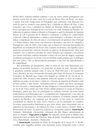 90
Pintura e Escultura do Renascimento no Norte …
(Pedro Dias). Importa também salientar o caso de vários artistas portugueses que
ﬁzeram escola fora do país como foi o caso de Álvaro Pires de Évora, em Siena,
o pintor Luís João (Luigi Giani di Portugallo) que colaborou com Benozzo Go-
zzoli do qual se conserva uma pintura de S. Cristóvão no Museu de Pisa, e João
Gonçalves que viveu e trabalhou na «Badia», de Florença. Reﬁra-se, igualmente, a
breve passagem por Portugal de Jan van Eyck, em 1428. Também na Flandres tra-
balharam os pintores Simão e Eduardo o Português o qual foi discípulo de Quentin
Metsys. Já sob o governo de D. Manuel I, continuou a veriﬁcar-se o intercâmbio
comercial, cultural, diplomático e artístico entre Portugal e a Flandres, do qual re-
sultou a importação de obras de arte e a movimentação de pintores entre Portugal
e os Países Baixos. Estão neste caso Francisco Henriques, que deve ter chegado a
Portugal por volta de 1500 e Frei Carlos que se ﬁxou no convento hieronimita do
Espinheiro nas imediações de Évora. Este conjunto de factores, não signiﬁca que o
elemento nacional não estivesse presente na pintura do Renascimento. Bem pelo
contrário, são os pintores oriundos de outras latitudes que adaptam a sua pintura
aos valores nacionais, embora deixando a marca do seu país de origem, enquanto
os pintores portugueses recorrem a um vocabulário muito próprio que os distingue
dos seus pares e dão ao Renascimento português a sua aura de especiﬁcidade e
de originalidade.
Nos primórdios de Quinhentos, entre as obras de arte mais importantes rea-
lizadas em território nacional e, em particular, no norte do país, devemos referir
o grandioso retábulo pintado entre os anos de 1502-1505 para a Sé Catedral de
Viseu. Resultou de uma encomenda efectuada pelo bispo da diocese D. Fernando
Gonçalves de Miranda que, numa carta dirigida ao Cabido da Sé, em 22 de Se-
tembro de 1500, mostrava uma aparente indecisão quanto ao facto de realizar o
retábulo em prata, ou em tinta e, ainda, se o «haveria de importar da Flandres onde
se faria melhor e mais barato». Desconhecendo-se o pintor que ﬁcou encarregue
da sua execução, a historiograﬁa da arte designou-o convenientemente por «Mes-
tre da Sé de Viseu» artista que Vítor Serrão admite pertencer à escola de Francisco
Henriques, pintor que deve ter participado no retábulo viseense, tal como outros
colaboradores luso-ﬂamengos que o acompanhavam, impregnando a sua obra de
características próprias dos valores pictóricos nórdicos. O retábulo, pintado sobre
madeira da Flandres, era composto por 18 painéis, 14 dos quais se conservam
actualmente no Museu de Grão Vasco (Viseu) e um no Seminário de Coimbra.
Os temas representados distribuem-se por duas séries, uma relacionada com os
episódios da Encarnação e da Infância de Cristo e outra alusiva à Paixão, Morte e
Ressurreição de Cristo. Na primeira, incluem-se os seguintes painéis: Anunciação,
Visitação, Natividade, Circuncisão, Adoração dos Reis Magos, Apresentação de
Jesus no Templo e Fuga para o Egipto. Da segunda, fazem parte a Última Ceia,
Agonia de Cristo no Horto das Oliveiras, Beijo de Judas, Cruciﬁxão, Descimento da
Cruz, Ressurreição, Ascensão e Pentecostes.
A Anunciação, inspirada no relato do Evangelho de S. Lucas (Lc 1, 26-38),
constitui uma magníﬁca pintura com elementos pouco frequentes tanto a nível
 