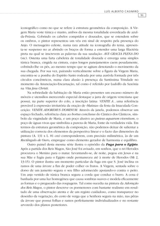 91
LUÍS ALBERTO CASIMIRO
iconográﬁco como no que se refere à estrutura geométrica da composição. A Vir-
gem Maria veste túnica e manto, ambos da mesma tonalidade esverdeada de azul-
da-Prússia. Cobrindo os cabelos compridos e dourados, que se estendem sobre
os ombros, o pintor representou um véu em sinal de respeito pela presença do
Anjo. O mensageiro celeste, numa rara atitude na iconograﬁa do tema, apresen-
ta-se suspenso no ar abrindo os braços de forma a estender uma larga ﬁlactéria
preta na qual se inscrevem as palavras da sua saudação: AVE GRACIA PLENA DO
(sic). Ostenta uma farta cabeleira de tonalidade dourada e enverga uma simples
túnica branca, cingida na cintura, cujos longos panejamentos caem pesadamente,
cobrindo-lhe os pés, ao mesmo tempo que se agitam denotando o movimento da
sua chegada. Por sua vez, pairando verticalmente sobre a ﬁgura da Virgem Maria,
encontra-se a pomba do Espírito Santo rodeada por uma auréola formada por três
círculos concêntricos, numa clara alusão à presença da Santíssima Trindade no
momento da Anunciação-Encarnação, tal como é referido por Ludolfo da Saxónia
na Vita Jesu Christi.
Na sobriedade da habitação de Maria estão presentes um escasso número de
móveis e utensílios merecendo especial destaque a jarra de origem veneziana que
possui, na parte superior do colo, a inscrição latina: VENITE A…uma referência
provável à expressão invitatória da oração de «Matinas» da festa da Imaculada Con-
ceição: VENITE ADOREMUS DOMINUM. Através da janela, podemos observar um
espaço fechado, referência clara ao hortus conclusus do Cântico dos Cânticos, sím-
bolo da virgindade de Maria, e um poço alusivo ao puteus aquarum viventium, o
poço de águas vivas que simboliza a pureza de Maria, fonte da verdadeira vida. Em
termos da estrutura geométrica da composição, não podemos deixar de salientar a
utilização correcta dos elementos da perspectiva linear e o facto das dimensões da
pintura (A. 131 x L. 81 cm) corresponderem, com precisão milimétrica, às de um
Rectângulo de Ouro, empregue como elemento gerador de harmonia e equilíbro.
Outro painel desta mesma série ilustra o episódio da Fuga para o Egipto.
Após a partida dos Reis Magos, São José foi avisado, em sonhos, que o rei Herodes
procurava o Menino para o matar. Levantando-se, de noite, pegou em Jesus e na
sua Mãe e fugiu para o Egipto onde permaneceu até à morte de Herodes (Mt 2,
13-15). O pintor ilustra um momento particular da fuga em que S. José inclina os
ramos de uma árvore a ﬁm de poder colher os frutos. A Virgem, sentada sobre o
dorso de um jumento segura o seu ﬁlho adormecido apoiando-o contra o peito.
Um anjo vestido de túnica branca segura a corda que conduz o burro. A cena é
banhada por uma luz homogénea que causa sombras suaves e modela eﬁcazmente
as formas e o pregueado das roupagens. Tal como sucedia na pintura da Adoração
dos Reis Magos, o pintor descreve os pormenores com bastante realismo em resul-
tado de uma observação atenta e de um registo cuidadoso, como transparece no
desenho da vegetação, do cesto de verga que a Senhora segura na mão, nas pêras
da árvore que possui folhas e ramos perfeitamente individualizados e no restante
arvoredo dos planos posteriores.
 