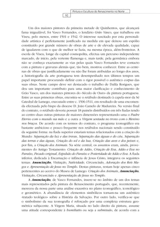 92
Pintura e Escultura do Renascimento no Norte …
Um dos maiores pintores da primeira metade de Quinhentos, que alcançará
fama inigualável, foi Vasco Fernandes, o lendário Grão Vasco, que trabalhou em
Viseu, pelo menos, entre 1501 e 1542. O interesse suscitado por esta personali-
dade artística é perfeitamente justiﬁcado na medida em que deixou um espólio
constituído por grande número de obras de arte e de elevada qualidade, capaz
de igualarem com o que de melhor se fazia, na mesma época, além-fronteiras. A
escola de Viseu, longe da capital cosmopolita, efectua um percurso independente
marcado, de início, pela vertente ﬂamenga e, mais tarde, pela germânica embora
não se conheça exactamente as vias pelas quais Vasco Fernandes teve contacto
com a pintura e gravuras alemãs que, tão bem, mostrou conhecer. Entre as cente-
nas de obras que justiﬁcadamente ou não lhe foram atribuídas ao longo dos anos,
a historiograﬁa da arte portuguesa tem desempenhado nos últimos tempos um
papel importante procurando deﬁnir com o rigor possível o autêntico corpus das
suas obras. Neste campo deve ser destacado o trabalho de Dalila Rorigues, que
deu um importante contributo para uma maior clariﬁcação e conhecimento de
Grão Vasco, um dos maiores pintores do «Século de Ouro» da pintura portuguesa.
Entre as suas primeiras obras, encontra-se o retábulo destinado à capela-mor da Sé
Catedral de Lamego, executado entre c. 1506-1511, em resultado de uma encomen-
da efectuada pelo bispo da diocese D. João Camelo de Madureira. Na versão ﬁnal
do contrato, o retábulo deveria possuir 18 painéis distribuídos em três ﬁadas tendo
ao centro duas outras pinturas de maiores dimensões representando uma o Padre
Eterno com o mundo na mão e a outra a Virgem sentada no trono com o Menino
nos braços. De acordo com os termos do contrato, o programa iconográﬁco era
bastante ambicioso e pouco frequente nos retábulos nacionais sendo constituído
da seguinte forma: na ﬁada superior estariam temas relacionados com a criação do
Mundo: Separação da luz e das trevas, Separação das águas e do céu, Separação
das terras e das águas, Criação do sol e da lua, Criação das aves e dos peixes e,
por ﬁm, a Criação dos Animais. Na série central, os assuntos eram, ainda, prove-
nientes do Antigo Testamento: Criação de Adão, Criação de Eva, Adão e Eva no
Paraíso, Pecado original, Expulsão do Paraíso e Posteridade de Adão e Eva. A ﬁada
inferior, dedicada à Encarnação e infância de Jesus Cristo, integrava os seguintes
temas: Anunciação, Visitação, Natividade, Circuncisão, Adoração dos Reis Ma-
gos e Apresentação de Jesus no Templo. Destas pinturas, restam hoje apenas cinco
pertencentes ao acervo do Museu de Lamego: Criação dos Animais, Anunciação,
Visitação, Circuncisão e Apresentação de Jesus no Templo.
A Anunciação, de Vasco Fernandes, insere-se no âmbito de um dos temas
mais representados pela pintura do Renascimento português, que, recentemente,
mereceu da nossa parte uma análise exaustiva no plano iconográﬁco, iconológico
e geométrico. A abundância de elementos simbólicos tornam-na um autêntico
«tratado teológico» sobre a História da Salvação. Por outro lado, veriﬁca-se que
o simbolismo da sua iconograﬁa é reforçado por uma complexa estrutura geo-
métrica subjacente. A Virgem Maria, situada no lado direito da pintura, assume
uma atitude correspondente à humiliatio ou seja a submissão, de acordo com a
 