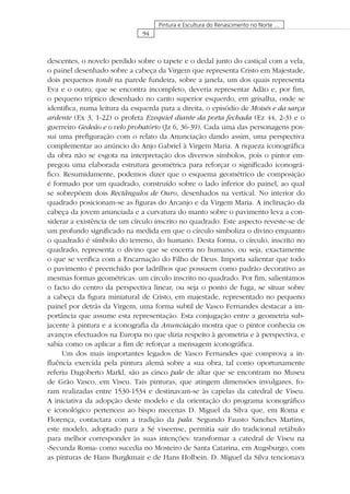 94
Pintura e Escultura do Renascimento no Norte …
descentes, o novelo perdido sobre o tapete e o dedal junto do castiçal com a vela,
o painel desenhado sobre a cabeça da Virgem que representa Cristo em Majestade,
dois pequenos tondi na parede fundeira, sobre a janela, um dos quais representa
Eva e o outro, que se encontra incompleto, deveria representar Adão e, por ﬁm,
o pequeno tríptico desenhado no canto superior esquerdo, em grisalha, onde se
identiﬁca, numa leitura da esquerda para a direita, o episódio de Moisés e da sarça
ardente (Ex 3, 1-22) o profeta Ezequiel diante da porta fechada (Ez 44, 2-3) e o
guerreiro Gedeão e o velo probatório (Jz 6, 36-39). Cada uma das personagens pos-
sui uma preﬁguração com o relato da Anunciação dando assim, uma perspectiva
complementar ao anúncio do Anjo Gabriel à Virgem Maria. A riqueza iconográﬁca
da obra não se esgota na interpretação dos diversos símbolos, pois o pintor em-
pregou uma elaborada estrutura geométrica para reforçar o signiﬁcado iconográ-
ﬁco. Resumidamente, podemos dizer que o esquema geométrico de composição
é formado por um quadrado, construído sobre o lado inferior do painel, ao qual
se sobrepõem dois Rectângulos de Ouro, desenhados na vertical. No interior do
quadrado posicionam-se as ﬁguras do Arcanjo e da Virgem Maria. A inclinação da
cabeça da jovem anunciada e a curvatura do manto sobre o pavimento leva a con-
siderar a existência de um círculo inscrito no quadrado. Este aspecto reveste-se de
um profundo signiﬁcado na medida em que o círculo simboliza o divino enquanto
o quadrado é símbolo do terreno, do humano. Desta forma, o círculo, inscrito no
quadrado, representa o divino que se encerra no humano, ou seja, exactamente
o que se veriﬁca com a Encarnação do Filho de Deus. Importa salientar que todo
o pavimento é preenchido por ladrilhos que possuem como padrão decorativo as
mesmas formas geométricas: um círculo inscrito no quadrado. Por ﬁm, salientamos
o facto do centro da perspectiva linear, ou seja o ponto de fuga, se situar sobre
a cabeça da ﬁgura miniatural de Cristo, em majestade, representado no pequeno
painel por detrás da Virgem, uma forma subtil de Vasco Fernandes destacar a im-
portância que assume esta representação. Esta conjugação entre a geometria sub-
jacente à pintura e a iconograﬁa da Anunciação mostra que o pintor conhecia os
avanços efectuados na Europa no que dizia respeito à geometria e à perspectiva, e
sabia como os aplicar a ﬁm de reforçar a mensagem iconográﬁca.
Um dos mais importantes legados de Vasco Fernandes que comprova a in-
ﬂuência exercida pela pintura alemã sobre a sua obra, tal como oportunamente
referiu Dagoberto Markl, são as cinco pale de altar que se encontram no Museu
de Grão Vasco, em Viseu. Tais pinturas, que atingem dimensões invulgares, fo-
ram realizadas entre 1530-1534 e destinavam-se às capelas da catedral de Viseu.
A iniciativa da adopção deste modelo e da orientação do programa iconográﬁco
e iconológico pertenceu ao bispo mecenas D. Miguel da Silva que, em Roma e
Florença, contactara com a tradição da pala. Segundo Fausto Sanches Martins,
este modelo, adoptado para a Sé viseense, permitia sair do tradicional retábulo
para melhor corresponder às suas intenções: transformar a catedral de Viseu na
«Secunda Roma» como sucedia no Mosteiro de Santa Catarina, em Augsburgo, com
as pinturas de Hans Burgkmair e de Hans Holbein. D. Miguel da Silva tencionava
 