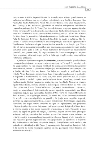 95
LUÍS ALBERTO CASIMIRO
proporcionar aos ﬁéis, impossibilitados de se deslocarem a Roma para lucrarem as
indulgências jubilares, que se obtinham pela visita às sete basílicas Romanas (São
Pedro, São Paulo, Santa Maria Maior, São João de Latrão, Santa Cruz de Jerusalém,
São Lourenço e São Sebastião), ganharem as mesmas indulgências visitando os
cinco altares da catedral de Viseu. Para isso, deﬁniu um programa iconográﬁco fa-
zendo corresponder a cada uma das cinco pale uma das basílicas romanas tal como
se indica: Pala de São Pedro – Basílica de São Pedro; Pala da Cruciﬁxão – Basílica
de Santa Cruz de Jerusalém; Pala do Pentecostes – Basílica de Santa Maria Maior;
Pala do Baptismo de Cristo – Basílica de São João de Latrão e a Pala de São Se-
bastião – Basílica de São Sebastião. Esta interpretação inovadora, apresentada e
devidamente fundamentada por Fausto Martins, vem dar a explicação que faltava
não só para o programa iconográﬁco das cinco pale, aparentemente sem um ﬁo
condutor, como para o facto de Vasco Fernandes ter mudado tão radicalmente
passando, em poucos anos, do esquema retabular baseado no pequeno suporte
para as grandes dimensões que supõe a pala, quebrando, assim, uma tradição
fortemente enraizada.
A pala que representa o apóstolo São Pedro, constitui uma das grandes obras-
primas do Renascimento português existente no norte de Portugal. O primeiro chefe
da Igreja sentado na sua cátedra pontiﬁcal de formas arquitectónicas tipicamente
renascentistas, ocupa o centro da composição estabelecendo uma relação com
a Basílica de São Pedro, em Roma. Dos lados, recorrendo ao artifício de uma
veduta, Vasco Fernandes representou duas cenas relacionadas com o Apóstolo:
à esquerda, o Chamamento de Pedro por Jesus Cristo junto do mar da Galileia
(Mc 1, 16-18) e, do lado oposto, o Encontro de Pedro com Cristo, episódio sem
fundamentação bíblica vulgarmente conhecido por Quo Vadis. No que se refere à
ﬁgura de São Pedro, importa chamar a atenção para os traços fortes do rosto com
olhar penetrante, formas duras e barba curta que, como Fausto Martins comprovou,
muito se assemelham à ﬁsionomia do mesmo apóstolo representado por Hans
Burgkmair na pala que representa a Basílica de São Pedro, no referido Mosteiro de
Santa Catarina, em Augsburgo. No caso de Viseu, São Pedro apresenta-se vestido
de acordo com a sua dignidade de pontíﬁce da Igreja: uma magníﬁca capa de
asperges de largos panejamentos decorados com motivos de inspiração vegetalista,
possuindo um largo sebasto dourado no qual se representam, em pequenas
edículas ﬁngidas, ﬁguras de Anjos com os instrumentos da Paixão de Cristo. Sobre
a cabeça ostenta a tiara papal ricamente ornamentada a ouro. Enquanto a mão
direita se ergue em gesto de benção, a esquerda segura um dos seus principais
atributos, a chave, apoiada sobre um livro aberto. Esta pintura possui, tal como as
restantes quatro, uma predela que ocupa toda a largura da pala sendo formada por
três pequenos painéis representando um agrupamento de apóstolos: à esquerda
São Bartolomeu e São Tomé, ao centro São João Evangelista e Santo André e, do
lado direito, São Paulo e São Tiago. O ordenamento das predelas das cinco pale
é da autoria de Dalila Rodrigues aquando da sua passagem como directora do
Museu de Grão Vasco.
 