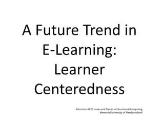 A Future Trend in E-Learning: Learner Centeredness Education 6620 Issues and Trends in Educational Computing Memorial University of Newfoundland 