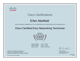 Cisco Certifications
Erfan Abolfazli
has successfully completed the Cisco certification exam requirements and is recognized as a
Cisco Certified Entry Networking Technician
Date Certified
Valid Through
Cisco ID No.
June 7, 2016
June 7, 2019
CSCO12797842
Validate this certificate's authenticity at
www.cisco.com/go/verifycertificate
Certificate Verification No. 425284169228BNZL
Chuck Robbins
Chief Executive Officer
Cisco Systems, Inc.
© 2016 Cisco and/or its affiliates
7080280373
0614
 