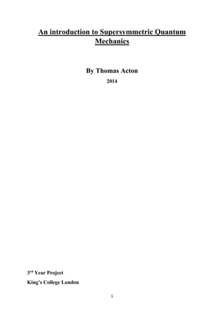 1
An introduction to Supersymmetric Quantum
Mechanics
By Thomas Acton
2014
3rd
Year Project
King’s College London
 