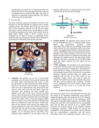 aerodynamics and speed. For an inbound transition, the
aircraft will slow to a cruising speed with the assistance
of extended elevons which act like flaps. The order of
operations is essentially reversed until the UAV returns
to hovering and can land safely.
II. Transition Rig
The same electronics setup just described was used for the
transition rig, but the Pixhawk was replaced with a simpler
autopilot system. The primary goal of the rig was to test
basic VTOL transitions using the two lift fans and tilting
rear motor. Control surfaces and a second degree of motor
tilt would be integrated on the rig at a later time for more in-
depth future testing. Figure 5 shows a photo of the
completed rig. In order to achieve a lightweight frame,
modeling foam was the primary material used in addition to
plywood and a 3D-printed mount for the rear motor.
FIGURE 5
TRANSITION RIG
 Airframe: The airframe was cut out of 2-inch thick
modeling foam. The motors were securely fastened onto
the foam model using plywood and screws. A 3D-
printed mount was used to provide rear motor tilt from
two servos. The motors were mounted so as to place the
COG one unit of measurement away from the lift fans
and two units away from the rear motor. When the
electronics were mounted, two metal weights were
applied to the back of the rig to account for wing
masses. After characterization of the motors the lift fans
were found to provide a maximum thrust of 4.8lbs each
and the rear motor 5.3lbs. A free body diagram (FBD)
shown in Figure 6 was used to determine what hovering
thrust was required for each fan and to confirm that
there was no moment on the aircraft. The weight of the
rig was measured on a scale to be 10.86lbs. Calculations
confirmed that the amount of thrust required for each
fan was 3.6lbs, which is 75% of the maximum thrust
capable for an individual lift fan and 68% of the
maximum thrust capable for the rear motor. This was
deemed sufficient for our design because the aircraft
will primarily be flying in forward flight.
FIGURE 6
RIG FBD FOR HOVERING
 Control System: The autopilot system chosen for the
rig was HobbyKing’s KK2.1.5 multirotor flight control
board. An open-source firmware called
OpenAeroVTOL (OAV) [6] was uploaded to the board
which allowed for full transitional control and mixers
without any programming required. Various parameters,
settings, and PID gain values are entered into the system
through a menu driven interface on an LCD screen. The
flight controller includes an onboard accelerometer and
gyroscope for stability control. The open-source VTOL
firmware, low price, and small size of the KK2 ($20)
made this flight controller the best option for the
transition rig.
 VTOL Transition: The flexibility and customizability
of the OAV firmware allows for the transition between
fixed wing and tricopter configurations. The firmware is
based around two modes, a hovering mode (P1) and a
forward flight mode (P2) [6]. Using OAV, a customized
transition sequence between these two modes was
designed with the flip of an AUX switch on the
transmitter. Output mixers were used to adjust the
amount of throttle for each motors and pitch (rear motor
tilt) that occurred between the transitions. Throttle
curves, managing the P1 and P2 throttle volumes, were
selected to be sine curves so as to ease the VTOL
transition.
CURRENT STATE AND NEXT STEPS
The electronics objectives for safe distribution of power and
the design of an organized configuration were achieved.
Simple calculations show that using two 6S, 22.2V batteries
should provide sufficient power for all components while
allowing for reasonable flight endurance, but further flight
testing will verify this. The transitional rig was successfully
built and the KK2 has proven to be a suitable flight
controller for transition testing as the Pixhawk airframe
development continues. Flight testing has proved the
compatibility of the electronics and motors, and it confirmed
that the wired/soldered connections and the power
distribution board were operating correctly. This was an
 