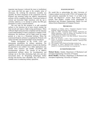 important step because it allowed the team to troubleshoot
any issues and find any gaps in the complex array of
electronics. By verifying the electronics assembly was
operable, the future integration of the components with the
Pixhawk and mounting within the additive manufactured
airframe will be completed efficiently. Functional testing of
vertical and horizontal flight transitions with the rig is
currently underway as we attempt to perfect the PID gain
parameters to create a smooth transition.
The next step for this program is to add controlled
surfaces to the transition rig to more closely emulate the
final aircraft and improve flight testing performance. When
sufficient flight testing has been completed and the team has
a good understanding of what is required to complete VTOL
transitions, the electronics will be flight tested for longer
periods at a time in a 3D-printed airframe. When the
customized Pixhawk airframe is completed the Pixhawk will
replace the KK2 and automated flight will be introduced.
Further development of the VTOL UAV will
demonstrate possibilities for military operations. The
capability to safely deliver payloads to troops in the field has
the potential to save soldiers’ lives. Other applications may
include more extensive and stealthy surveillance and
reconnaissance missions. The concept of an additive
manufactured airframe allows for reconfiguration and
redesign out in the field, eliminating high costs and slow
turn-around times. As 3D-printing technologies further
develop and become more affordable, they will become a
valuable asset in conducting military operations.
ACKNOWLEDGMENT
We would like to acknowledge the other University of
Virginia students involved in this VTOL UAV program who
were primarily responsible for Goals 1-2 as listed in the
“Goals and Objectives” section: Ryan Porter, Andrew
Freschi, Paul Hughes, Leandra Irvine (Department of
Mechanical and Aerospace Engineering), Daniel Coo and
Adrian Gloria (Department of Computer Science).
REFERENCES
[1] Department of Defense (2013), “Unmanned Integrated Systems
Roadmap.” Retrieved from http://www.defense.gov
[2] Glade, D. (2000). “Unmanned Aerial Vehicles: Implications for
Military Operations.” Center for Strategy and Technology Air War
College. Retrieved from http://www.au.af.mil/au
[3] AeroVironment, Inc. (2016). “UAS: RQ-11B Raven”. Retrieved from
http://www.avinc.com
[4] Balazs., M., & Rotner, J. (2013). “Open, Commercial Technologies
Lead to Cost-Effective Reconnaissance Solutions.” Retrieved from
http://www.mitre.org
[5] PX4 Autopilot. (2016). Retrieved from https://pixhawk.org
[6] Thompson, D. (2015). OpenAero-VTOL Firmware for KK2.1x
Boards (V1.3). Retrieved from http://www.rcgroups.com
AUTHOR INFORMATION
Michael Becker, Student, Department of Mechanical and
Aerospace Engineering, University of Virginia.
David Sheffler, Professor, Department of Mechanical and
Aerospace Engineering, University of Virginia.
 