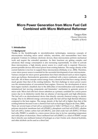 3
Micro Power Generation from Micro Fuel Cell
Combined with Micro Methanol Reformer
Taegyu Kim
Chosun University
Republic of Korea
1. Introduction
1.1 Background
Thanks to the breakthroughs in microfabrication technologies, numerous concepts of
microsystems including micro aerial vehicles, microbots, and nanosatellites have been
proposed. Contrary to ordinary electronic devices, these microsystems perform mechanical
work and require the extended operation. As their functions are getting complex and
advanced, their energy consumption is also increasing exponentially. In order to activate
these microsystems, a high density power source in a small scale is required. However,
present portable devices still extract power from existing batteries. The energy density of the
current batteries is too low to support these microsystems (Holladay et al., 2004). Therefore,
a new micro power source is essential for the successful development of new microsystems.
Various concepts for micro power generations have been introduced such as micro engines,
micro gas turbines, thermoelectric generators combined with a micro combustor, and micro
fuel cells. All of these concepts extract energy from a chemical fuel that have energy density
much greater than that of the existing batteries. The first challenge to micro power source
was the miniaturization of conventional heat engines. However, the development of micro
heat engine reached a deadlock due to the difficulties of microfabrication and realization of
miniaturized fast moving components and kinematics‘ mechanism to generate power in
micro scale. Micro fuel cells have drawn attention as a primary candidate for a micro power
source due to its distinctive merits that are absence of moving parts and high efficiencies.
The fuel cell is an electrochemical device that directly converts chemical energy to electric
energy. Due to its different energy conversion path, the fuel cell has high thermal efficiency
compared to the heat engines. The energy density of the fuel cell is higher than that of the
existing batteries because it uses a chemical fuel such as hydrogen (Nguyen & Chan, 2006).
There are several types of fuel cell as summarized in Table 1 (O’Hayre et al., 2006), such as
polymer electrolyte membrane fuel cell (PEMFC), phosphoric acid fuel cell (PAFC), alkaline
fuel cell (AFC), molten carbon fuel cell (MCFC), and solid oxide fuel cell (SOFC). Of these
fuel cells, PEMFC is suitable to a micro power device due to its low operating temperature
and solid phase of electrolyte. Direct methanol fuel cell (DMFC) is a kind of PEMFC except
that it directly uses methanol instead of hydrogen as a fuel. Formic acid, chemical hydrides,
and other alcohols can be used as a direct fuel.
www.intechopen.com
 