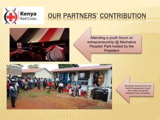 OUR PARTNERS’ CONTRIBUTION
Attending a youth forum on
entrepreneurship @ Machakos
Peoples’ Park hosted by the
President
During the opening of the new
Youth Empowerment Centre
with modern equipment
including 5 more computers.
 