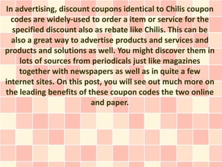 In advertising, discount coupons identical to Chilis coupon
  codes are widely-used to order a item or service for the
  specified discount also as rebate like Chilis. This can be
  also a great way to advertise products and services and
products and solutions as well. You might discover them in
     lots of sources from periodicals just like magazines
     together with newspapers as well as in quite a few
internet sites. On this post, you will see out much more on
the leading benefits of these coupon codes the two online
                         and paper.
 