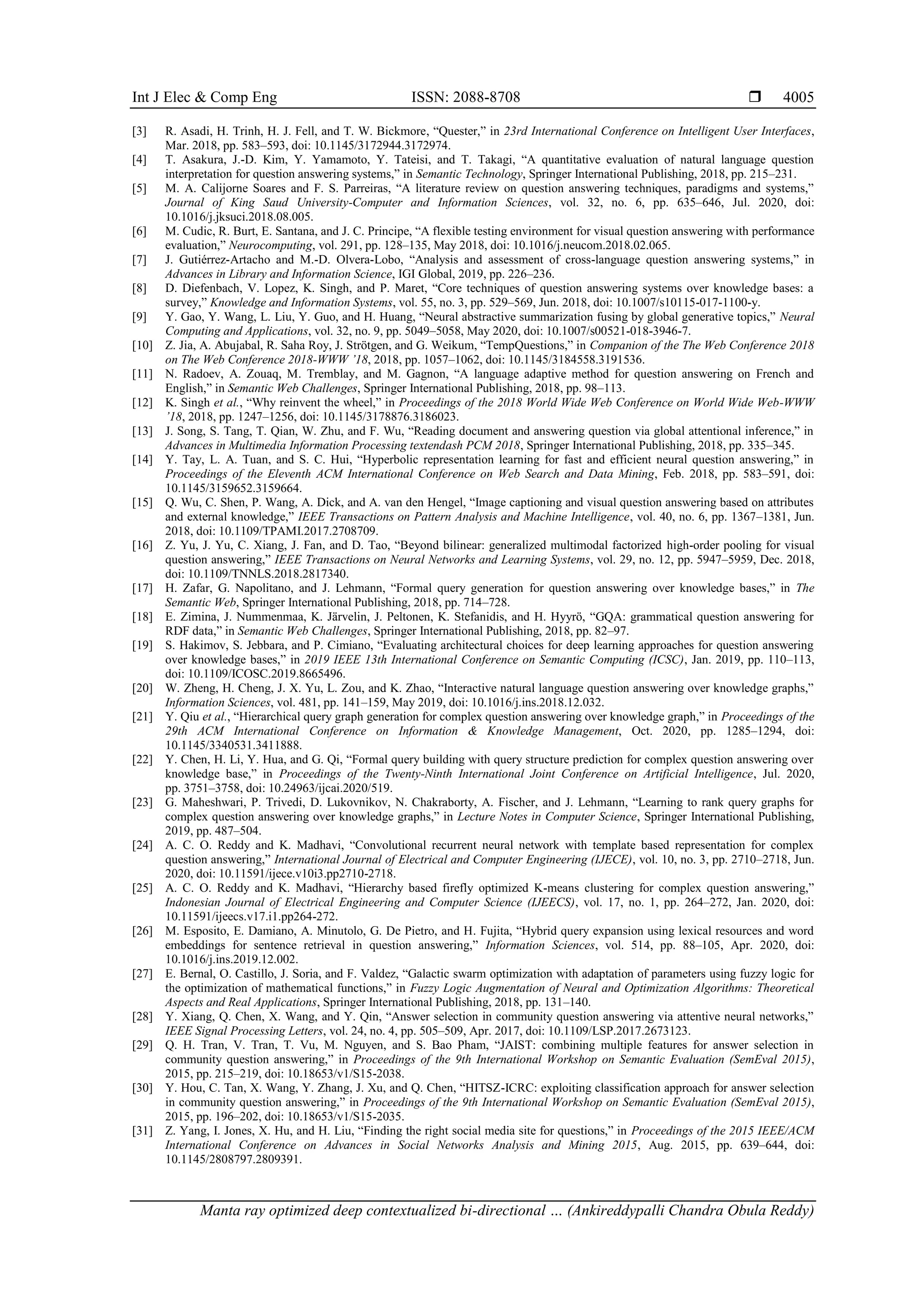Int J Elec & Comp Eng ISSN: 2088-8708 
Manta ray optimized deep contextualized bi-directional … (Ankireddypalli Chandra Obula Reddy)
4005
[3] R. Asadi, H. Trinh, H. J. Fell, and T. W. Bickmore, “Quester,” in 23rd International Conference on Intelligent User Interfaces,
Mar. 2018, pp. 583–593, doi: 10.1145/3172944.3172974.
[4] T. Asakura, J.-D. Kim, Y. Yamamoto, Y. Tateisi, and T. Takagi, “A quantitative evaluation of natural language question
interpretation for question answering systems,” in Semantic Technology, Springer International Publishing, 2018, pp. 215–231.
[5] M. A. Calijorne Soares and F. S. Parreiras, “A literature review on question answering techniques, paradigms and systems,”
Journal of King Saud University-Computer and Information Sciences, vol. 32, no. 6, pp. 635–646, Jul. 2020, doi:
10.1016/j.jksuci.2018.08.005.
[6] M. Cudic, R. Burt, E. Santana, and J. C. Principe, “A flexible testing environment for visual question answering with performance
evaluation,” Neurocomputing, vol. 291, pp. 128–135, May 2018, doi: 10.1016/j.neucom.2018.02.065.
[7] J. Gutiérrez-Artacho and M.-D. Olvera-Lobo, “Analysis and assessment of cross-language question answering systems,” in
Advances in Library and Information Science, IGI Global, 2019, pp. 226–236.
[8] D. Diefenbach, V. Lopez, K. Singh, and P. Maret, “Core techniques of question answering systems over knowledge bases: a
survey,” Knowledge and Information Systems, vol. 55, no. 3, pp. 529–569, Jun. 2018, doi: 10.1007/s10115-017-1100-y.
[9] Y. Gao, Y. Wang, L. Liu, Y. Guo, and H. Huang, “Neural abstractive summarization fusing by global generative topics,” Neural
Computing and Applications, vol. 32, no. 9, pp. 5049–5058, May 2020, doi: 10.1007/s00521-018-3946-7.
[10] Z. Jia, A. Abujabal, R. Saha Roy, J. Strötgen, and G. Weikum, “TempQuestions,” in Companion of the The Web Conference 2018
on The Web Conference 2018-WWW ’18, 2018, pp. 1057–1062, doi: 10.1145/3184558.3191536.
[11] N. Radoev, A. Zouaq, M. Tremblay, and M. Gagnon, “A language adaptive method for question answering on French and
English,” in Semantic Web Challenges, Springer International Publishing, 2018, pp. 98–113.
[12] K. Singh et al., “Why reinvent the wheel,” in Proceedings of the 2018 World Wide Web Conference on World Wide Web-WWW
’18, 2018, pp. 1247–1256, doi: 10.1145/3178876.3186023.
[13] J. Song, S. Tang, T. Qian, W. Zhu, and F. Wu, “Reading document and answering question via global attentional inference,” in
Advances in Multimedia Information Processing textendash PCM 2018, Springer International Publishing, 2018, pp. 335–345.
[14] Y. Tay, L. A. Tuan, and S. C. Hui, “Hyperbolic representation learning for fast and efficient neural question answering,” in
Proceedings of the Eleventh ACM International Conference on Web Search and Data Mining, Feb. 2018, pp. 583–591, doi:
10.1145/3159652.3159664.
[15] Q. Wu, C. Shen, P. Wang, A. Dick, and A. van den Hengel, “Image captioning and visual question answering based on attributes
and external knowledge,” IEEE Transactions on Pattern Analysis and Machine Intelligence, vol. 40, no. 6, pp. 1367–1381, Jun.
2018, doi: 10.1109/TPAMI.2017.2708709.
[16] Z. Yu, J. Yu, C. Xiang, J. Fan, and D. Tao, “Beyond bilinear: generalized multimodal factorized high-order pooling for visual
question answering,” IEEE Transactions on Neural Networks and Learning Systems, vol. 29, no. 12, pp. 5947–5959, Dec. 2018,
doi: 10.1109/TNNLS.2018.2817340.
[17] H. Zafar, G. Napolitano, and J. Lehmann, “Formal query generation for question answering over knowledge bases,” in The
Semantic Web, Springer International Publishing, 2018, pp. 714–728.
[18] E. Zimina, J. Nummenmaa, K. Järvelin, J. Peltonen, K. Stefanidis, and H. Hyyrö, “GQA: grammatical question answering for
RDF data,” in Semantic Web Challenges, Springer International Publishing, 2018, pp. 82–97.
[19] S. Hakimov, S. Jebbara, and P. Cimiano, “Evaluating architectural choices for deep learning approaches for question answering
over knowledge bases,” in 2019 IEEE 13th International Conference on Semantic Computing (ICSC), Jan. 2019, pp. 110–113,
doi: 10.1109/ICOSC.2019.8665496.
[20] W. Zheng, H. Cheng, J. X. Yu, L. Zou, and K. Zhao, “Interactive natural language question answering over knowledge graphs,”
Information Sciences, vol. 481, pp. 141–159, May 2019, doi: 10.1016/j.ins.2018.12.032.
[21] Y. Qiu et al., “Hierarchical query graph generation for complex question answering over knowledge graph,” in Proceedings of the
29th ACM International Conference on Information & Knowledge Management, Oct. 2020, pp. 1285–1294, doi:
10.1145/3340531.3411888.
[22] Y. Chen, H. Li, Y. Hua, and G. Qi, “Formal query building with query structure prediction for complex question answering over
knowledge base,” in Proceedings of the Twenty-Ninth International Joint Conference on Artificial Intelligence, Jul. 2020,
pp. 3751–3758, doi: 10.24963/ijcai.2020/519.
[23] G. Maheshwari, P. Trivedi, D. Lukovnikov, N. Chakraborty, A. Fischer, and J. Lehmann, “Learning to rank query graphs for
complex question answering over knowledge graphs,” in Lecture Notes in Computer Science, Springer International Publishing,
2019, pp. 487–504.
[24] A. C. O. Reddy and K. Madhavi, “Convolutional recurrent neural network with template based representation for complex
question answering,” International Journal of Electrical and Computer Engineering (IJECE), vol. 10, no. 3, pp. 2710–2718, Jun.
2020, doi: 10.11591/ijece.v10i3.pp2710-2718.
[25] A. C. O. Reddy and K. Madhavi, “Hierarchy based firefly optimized K-means clustering for complex question answering,”
Indonesian Journal of Electrical Engineering and Computer Science (IJEECS), vol. 17, no. 1, pp. 264–272, Jan. 2020, doi:
10.11591/ijeecs.v17.i1.pp264-272.
[26] M. Esposito, E. Damiano, A. Minutolo, G. De Pietro, and H. Fujita, “Hybrid query expansion using lexical resources and word
embeddings for sentence retrieval in question answering,” Information Sciences, vol. 514, pp. 88–105, Apr. 2020, doi:
10.1016/j.ins.2019.12.002.
[27] E. Bernal, O. Castillo, J. Soria, and F. Valdez, “Galactic swarm optimization with adaptation of parameters using fuzzy logic for
the optimization of mathematical functions,” in Fuzzy Logic Augmentation of Neural and Optimization Algorithms: Theoretical
Aspects and Real Applications, Springer International Publishing, 2018, pp. 131–140.
[28] Y. Xiang, Q. Chen, X. Wang, and Y. Qin, “Answer selection in community question answering via attentive neural networks,”
IEEE Signal Processing Letters, vol. 24, no. 4, pp. 505–509, Apr. 2017, doi: 10.1109/LSP.2017.2673123.
[29] Q. H. Tran, V. Tran, T. Vu, M. Nguyen, and S. Bao Pham, “JAIST: combining multiple features for answer selection in
community question answering,” in Proceedings of the 9th International Workshop on Semantic Evaluation (SemEval 2015),
2015, pp. 215–219, doi: 10.18653/v1/S15-2038.
[30] Y. Hou, C. Tan, X. Wang, Y. Zhang, J. Xu, and Q. Chen, “HITSZ-ICRC: exploiting classification approach for answer selection
in community question answering,” in Proceedings of the 9th International Workshop on Semantic Evaluation (SemEval 2015),
2015, pp. 196–202, doi: 10.18653/v1/S15-2035.
[31] Z. Yang, I. Jones, X. Hu, and H. Liu, “Finding the right social media site for questions,” in Proceedings of the 2015 IEEE/ACM
International Conference on Advances in Social Networks Analysis and Mining 2015, Aug. 2015, pp. 639–644, doi:
10.1145/2808797.2809391.
 