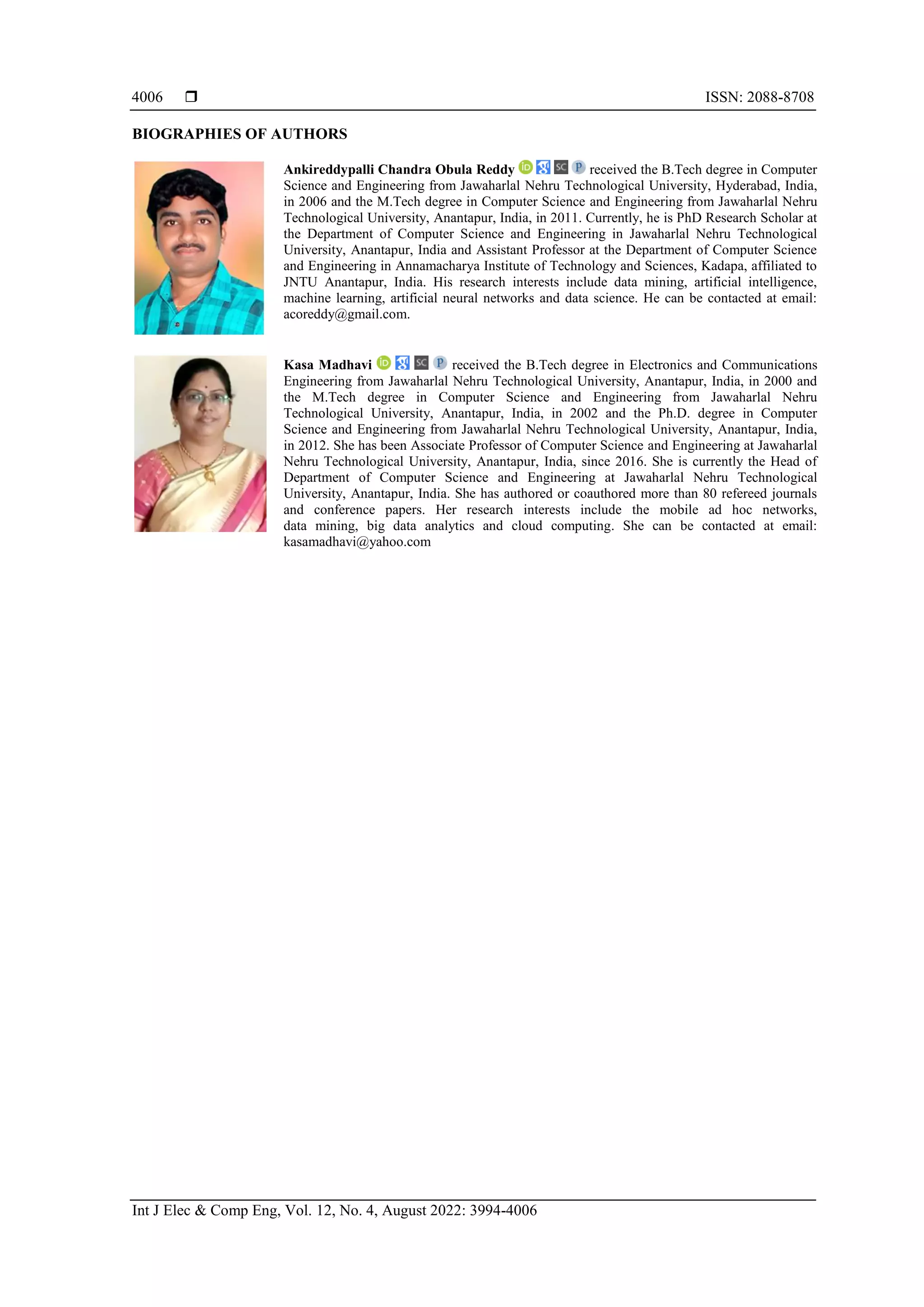 ISSN: 2088-8708
Int J Elec & Comp Eng, Vol. 12, No. 4, August 2022: 3994-4006
4006
BIOGRAPHIES OF AUTHORS
Ankireddypalli Chandra Obula Reddy received the B.Tech degree in Computer
Science and Engineering from Jawaharlal Nehru Technological University, Hyderabad, India,
in 2006 and the M.Tech degree in Computer Science and Engineering from Jawaharlal Nehru
Technological University, Anantapur, India, in 2011. Currently, he is PhD Research Scholar at
the Department of Computer Science and Engineering in Jawaharlal Nehru Technological
University, Anantapur, India and Assistant Professor at the Department of Computer Science
and Engineering in Annamacharya Institute of Technology and Sciences, Kadapa, affiliated to
JNTU Anantapur, India. His research interests include data mining, artificial intelligence,
machine learning, artificial neural networks and data science. He can be contacted at email:
acoreddy@gmail.com.
Kasa Madhavi received the B.Tech degree in Electronics and Communications
Engineering from Jawaharlal Nehru Technological University, Anantapur, India, in 2000 and
the M.Tech degree in Computer Science and Engineering from Jawaharlal Nehru
Technological University, Anantapur, India, in 2002 and the Ph.D. degree in Computer
Science and Engineering from Jawaharlal Nehru Technological University, Anantapur, India,
in 2012. She has been Associate Professor of Computer Science and Engineering at Jawaharlal
Nehru Technological University, Anantapur, India, since 2016. She is currently the Head of
Department of Computer Science and Engineering at Jawaharlal Nehru Technological
University, Anantapur, India. She has authored or coauthored more than 80 refereed journals
and conference papers. Her research interests include the mobile ad hoc networks,
data mining, big data analytics and cloud computing. She can be contacted at email:
kasamadhavi@yahoo.com
 