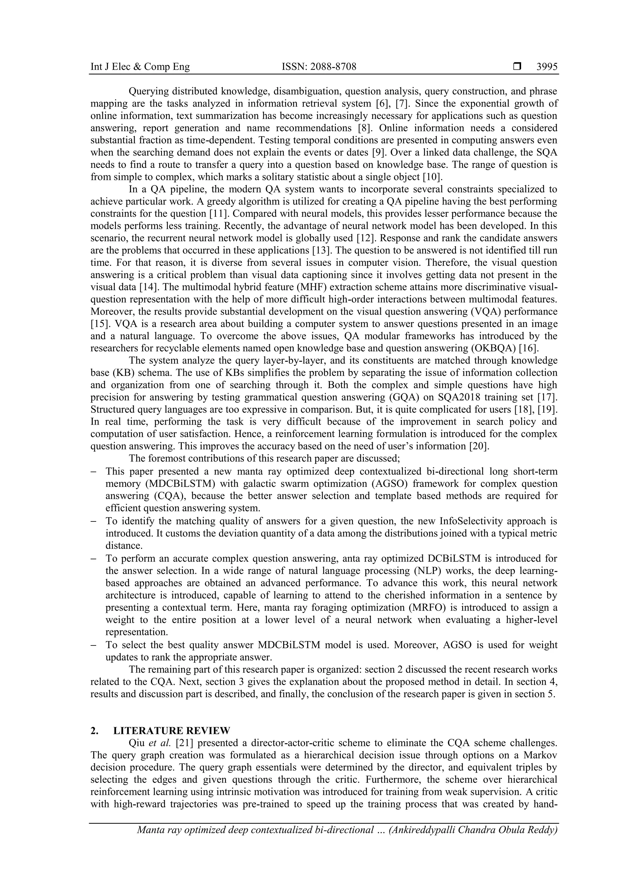 Int J Elec & Comp Eng ISSN: 2088-8708 
Manta ray optimized deep contextualized bi-directional … (Ankireddypalli Chandra Obula Reddy)
3995
Querying distributed knowledge, disambiguation, question analysis, query construction, and phrase
mapping are the tasks analyzed in information retrieval system [6], [7]. Since the exponential growth of
online information, text summarization has become increasingly necessary for applications such as question
answering, report generation and name recommendations [8]. Online information needs a considered
substantial fraction as time-dependent. Testing temporal conditions are presented in computing answers even
when the searching demand does not explain the events or dates [9]. Over a linked data challenge, the SQA
needs to find a route to transfer a query into a question based on knowledge base. The range of question is
from simple to complex, which marks a solitary statistic about a single object [10].
In a QA pipeline, the modern QA system wants to incorporate several constraints specialized to
achieve particular work. A greedy algorithm is utilized for creating a QA pipeline having the best performing
constraints for the question [11]. Compared with neural models, this provides lesser performance because the
models performs less training. Recently, the advantage of neural network model has been developed. In this
scenario, the recurrent neural network model is globally used [12]. Response and rank the candidate answers
are the problems that occurred in these applications [13]. The question to be answered is not identified till run
time. For that reason, it is diverse from several issues in computer vision. Therefore, the visual question
answering is a critical problem than visual data captioning since it involves getting data not present in the
visual data [14]. The multimodal hybrid feature (MHF) extraction scheme attains more discriminative visual-
question representation with the help of more difficult high-order interactions between multimodal features.
Moreover, the results provide substantial development on the visual question answering (VQA) performance
[15]. VQA is a research area about building a computer system to answer questions presented in an image
and a natural language. To overcome the above issues, QA modular frameworks has introduced by the
researchers for recyclable elements named open knowledge base and question answering (OKBQA) [16].
The system analyze the query layer-by-layer, and its constituents are matched through knowledge
base (KB) schema. The use of KBs simplifies the problem by separating the issue of information collection
and organization from one of searching through it. Both the complex and simple questions have high
precision for answering by testing grammatical question answering (GQA) on SQA2018 training set [17].
Structured query languages are too expressive in comparison. But, it is quite complicated for users [18], [19].
In real time, performing the task is very difficult because of the improvement in search policy and
computation of user satisfaction. Hence, a reinforcement learning formulation is introduced for the complex
question answering. This improves the accuracy based on the need of user’s information [20].
The foremost contributions of this research paper are discussed;
 This paper presented a new manta ray optimized deep contextualized bi-directional long short-term
memory (MDCBiLSTM) with galactic swarm optimization (AGSO) framework for complex question
answering (CQA), because the better answer selection and template based methods are required for
efficient question answering system.
 To identify the matching quality of answers for a given question, the new InfoSelectivity approach is
introduced. It customs the deviation quantity of a data among the distributions joined with a typical metric
distance.
 To perform an accurate complex question answering, anta ray optimized DCBiLSTM is introduced for
the answer selection. In a wide range of natural language processing (NLP) works, the deep learning-
based approaches are obtained an advanced performance. To advance this work, this neural network
architecture is introduced, capable of learning to attend to the cherished information in a sentence by
presenting a contextual term. Here, manta ray foraging optimization (MRFO) is introduced to assign a
weight to the entire position at a lower level of a neural network when evaluating a higher-level
representation.
 To select the best quality answer MDCBiLSTM model is used. Moreover, AGSO is used for weight
updates to rank the appropriate answer.
The remaining part of this research paper is organized: section 2 discussed the recent research works
related to the CQA. Next, section 3 gives the explanation about the proposed method in detail. In section 4,
results and discussion part is described, and finally, the conclusion of the research paper is given in section 5.
2. LITERATURE REVIEW
Qiu et al. [21] presented a director-actor-critic scheme to eliminate the CQA scheme challenges.
The query graph creation was formulated as a hierarchical decision issue through options on a Markov
decision procedure. The query graph essentials were determined by the director, and equivalent triples by
selecting the edges and given questions through the critic. Furthermore, the scheme over hierarchical
reinforcement learning using intrinsic motivation was introduced for training from weak supervision. A critic
with high-reward trajectories was pre-trained to speed up the training process that was created by hand-
 
