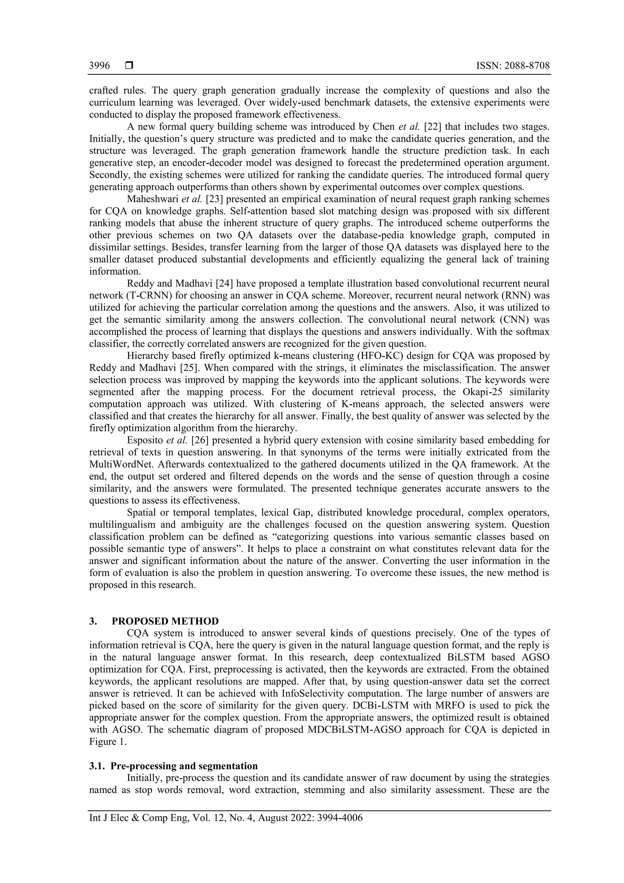  ISSN: 2088-8708
Int J Elec & Comp Eng, Vol. 12, No. 4, August 2022: 3994-4006
3996
crafted rules. The query graph generation gradually increase the complexity of questions and also the
curriculum learning was leveraged. Over widely-used benchmark datasets, the extensive experiments were
conducted to display the proposed framework effectiveness.
A new formal query building scheme was introduced by Chen et al. [22] that includes two stages.
Initially, the question’s query structure was predicted and to make the candidate queries generation, and the
structure was leveraged. The graph generation framework handle the structure prediction task. In each
generative step, an encoder-decoder model was designed to forecast the predetermined operation argument.
Secondly, the existing schemes were utilized for ranking the candidate queries. The introduced formal query
generating approach outperforms than others shown by experimental outcomes over complex questions.
Maheshwari et al. [23] presented an empirical examination of neural request graph ranking schemes
for CQA on knowledge graphs. Self-attention based slot matching design was proposed with six different
ranking models that abuse the inherent structure of query graphs. The introduced scheme outperforms the
other previous schemes on two QA datasets over the database-pedia knowledge graph, computed in
dissimilar settings. Besides, transfer learning from the larger of those QA datasets was displayed here to the
smaller dataset produced substantial developments and efficiently equalizing the general lack of training
information.
Reddy and Madhavi [24] have proposed a template illustration based convolutional recurrent neural
network (T-CRNN) for choosing an answer in CQA scheme. Moreover, recurrent neural network (RNN) was
utilized for achieving the particular correlation among the questions and the answers. Also, it was utilized to
get the semantic similarity among the answers collection. The convolutional neural network (CNN) was
accomplished the process of learning that displays the questions and answers individually. With the softmax
classifier, the correctly correlated answers are recognized for the given question.
Hierarchy based firefly optimized k-means clustering (HFO-KC) design for CQA was proposed by
Reddy and Madhavi [25]. When compared with the strings, it eliminates the misclassification. The answer
selection process was improved by mapping the keywords into the applicant solutions. The keywords were
segmented after the mapping process. For the document retrieval process, the Okapi-25 similarity
computation approach was utilized. With clustering of K-means approach, the selected answers were
classified and that creates the hierarchy for all answer. Finally, the best quality of answer was selected by the
firefly optimization algorithm from the hierarchy.
Esposito et al. [26] presented a hybrid query extension with cosine similarity based embedding for
retrieval of texts in question answering. In that synonyms of the terms were initially extricated from the
MultiWordNet. Afterwards contextualized to the gathered documents utilized in the QA framework. At the
end, the output set ordered and filtered depends on the words and the sense of question through a cosine
similarity, and the answers were formulated. The presented technique generates accurate answers to the
questions to assess its effectiveness.
Spatial or temporal templates, lexical Gap, distributed knowledge procedural, complex operators,
multilingualism and ambiguity are the challenges focused on the question answering system. Question
classification problem can be defined as “categorizing questions into various semantic classes based on
possible semantic type of answers”. It helps to place a constraint on what constitutes relevant data for the
answer and significant information about the nature of the answer. Converting the user information in the
form of evaluation is also the problem in question answering. To overcome these issues, the new method is
proposed in this research.
3. PROPOSED METHOD
CQA system is introduced to answer several kinds of questions precisely. One of the types of
information retrieval is CQA, here the query is given in the natural language question format, and the reply is
in the natural language answer format. In this research, deep contextualized BiLSTM based AGSO
optimization for CQA. First, preprocessing is activated, then the keywords are extracted. From the obtained
keywords, the applicant resolutions are mapped. After that, by using question-answer data set the correct
answer is retrieved. It can be achieved with InfoSelectivity computation. The large number of answers are
picked based on the score of similarity for the given query. DCBi-LSTM with MRFO is used to pick the
appropriate answer for the complex question. From the appropriate answers, the optimized result is obtained
with AGSO. The schematic diagram of proposed MDCBiLSTM-AGSO approach for CQA is depicted in
Figure 1.
3.1. Pre-processing and segmentation
Initially, pre-process the question and its candidate answer of raw document by using the strategies
named as stop words removal, word extraction, stemming and also similarity assessment. These are the
 