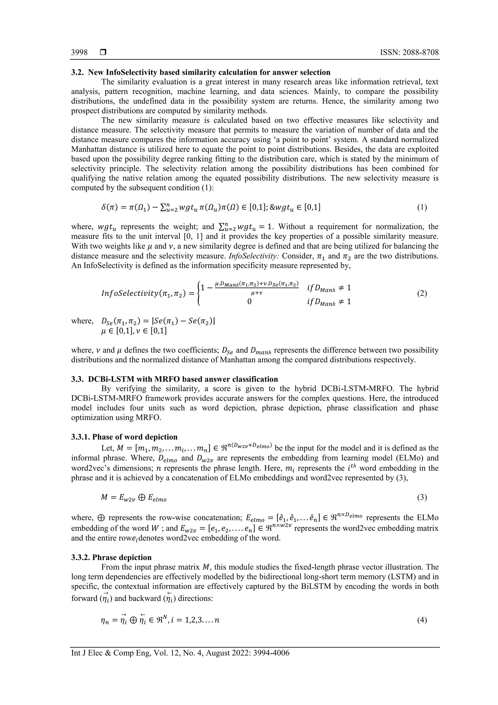  ISSN: 2088-8708
Int J Elec & Comp Eng, Vol. 12, No. 4, August 2022: 3994-4006
3998
3.2. New InfoSelectivity based similarity calculation for answer selection
The similarity evaluation is a great interest in many research areas like information retrieval, text
analysis, pattern recognition, machine learning, and data sciences. Mainly, to compare the possibility
distributions, the undefined data in the possibility system are returns. Hence, the similarity among two
prospect distributions are computed by similarity methods.
The new similarity measure is calculated based on two effective measures like selectivity and
distance measure. The selectivity measure that permits to measure the variation of number of data and the
distance measure compares the information accuracy using ‘a point to point’ system. A standard normalized
Manhattan distance is utilized here to equate the point to point distributions. Besides, the data are exploited
based upon the possibility degree ranking fitting to the distribution care, which is stated by the minimum of
selectivity principle. The selectivity relation among the possibility distributions has been combined for
qualifying the native relation among the equated possibility distributions. The new selectivity measure is
computed by the subsequent condition (1):
𝛿(𝜋) = 𝜋(𝛺1) − ∑ 𝑤𝑔𝑡𝑢
𝑛
𝑢=2 𝜋(𝛺𝑢)𝜋(𝛺) ∈ [0,1]; &𝑤𝑔𝑡𝑢 ∈ [0,1] (1)
where, 𝑤𝑔𝑡𝑢 represents the weight; and ∑ 𝑤𝑔𝑡𝑢
𝑛
𝑢=2 = 1. Without a requirement for normalization, the
measure fits to the unit interval [0, 1] and it provides the key properties of a possible similarity measure.
With two weights like 𝜇 and 𝜈, a new similarity degree is defined and that are being utilized for balancing the
distance measure and the selectivity measure. InfoSelectivity: Consider, 𝜋1 and 𝜋2 are the two distributions.
An InfoSelectivity is defined as the information specificity measure represented by,
𝐼𝑛𝑓𝑜𝑆𝑒𝑙𝑒𝑐𝑡𝑖𝑣𝑖𝑡𝑦(𝜋1, 𝜋2) = {
1 −
𝜇.𝐷𝑀𝑎𝑛ℎ(𝜋1,𝜋2)+𝜈.𝐷𝑆𝑒(𝜋1,𝜋2)
𝜇+𝜈
𝑖𝑓𝐷𝑀𝑎𝑛ℎ ≠ 1
0 𝑖𝑓𝐷𝑀𝑎𝑛ℎ ≠ 1
(2)
where, 𝐷𝑆𝑒(𝜋1, 𝜋2) = |𝑆𝑒(𝜋1) − 𝑆𝑒(𝜋2)|
𝜇 ∈ [0,1], 𝜈 ∈ [0,1]
where, 𝜈 and 𝜇 defines the two coefficients; 𝐷𝑆𝑒 and 𝐷𝑚𝑎𝑛ℎ represents the difference between two possibility
distributions and the normalized distance of Manhattan among the compared distributions respectively.
3.3. DCBi-LSTM with MRFO based answer classification
By verifying the similarity, a score is given to the hybrid DCBi-LSTM-MRFO. The hybrid
DCBi-LSTM-MRFO framework provides accurate answers for the complex questions. Here, the introduced
model includes four units such as word depiction, phrase depiction, phrase classification and phase
optimization using MRFO.
3.3.1. Phase of word depiction
Let, 𝑀 = [𝑚1, 𝑚2, . . . 𝑚𝑖, . . . 𝑚𝑛] ∈ ℜ𝑛(𝐷𝑤2𝑣+𝐷𝑒𝑙𝑚𝑜)
be the input for the model and it is defined as the
informal phrase. Where, 𝐷𝑒𝑙𝑚𝑜 and 𝐷𝑤2𝑣 are represents the embedding from learning model (ELMo) and
word2vec’s dimensions; 𝑛 represents the phrase length. Here, 𝑚𝑖 represents the 𝑖𝑡ℎ
word embedding in the
phrase and it is achieved by a concatenation of ELMo embeddings and word2vec represented by (3),
𝑀 = 𝐸𝑤2𝑣 ⊕ 𝐸𝑒𝑙𝑚𝑜 (3)
where, ⊕ represents the row-wise concatenation; 𝐸𝑒𝑙𝑚𝑜 = [𝑒̂1, 𝑒̂1, . . . 𝑒̂𝑛] ∈ ℜ𝑛×𝐷𝑒𝑙𝑚𝑜
represents the ELMo
embedding of the word 𝑊 ; and 𝐸𝑤2𝑣 = [𝑒1, 𝑒2, . . . . 𝑒𝑛] ∈ ℜ𝑛×𝑤2𝑣
represents the word2vec embedding matrix
and the entire row𝑒𝑖denotes word2vec embedding of the word.
3.3.2. Phrase depiction
From the input phrase matrix 𝑀, this module studies the fixed-length phrase vector illustration. The
long term dependencies are effectively modelled by the bidirectional long-short term memory (LSTM) and in
specific, the contextual information are effectively captured by the BiLSTM by encoding the words in both
forward (𝜂𝑖
→
) and backward (𝜂𝑖
←
) directions:
𝜂𝑛 = 𝜂𝑖
→
⊕ 𝜂𝑖
←
∈ ℜ𝑁
, 𝑖 = 1,2,3. . . . 𝑛 (4)
 
