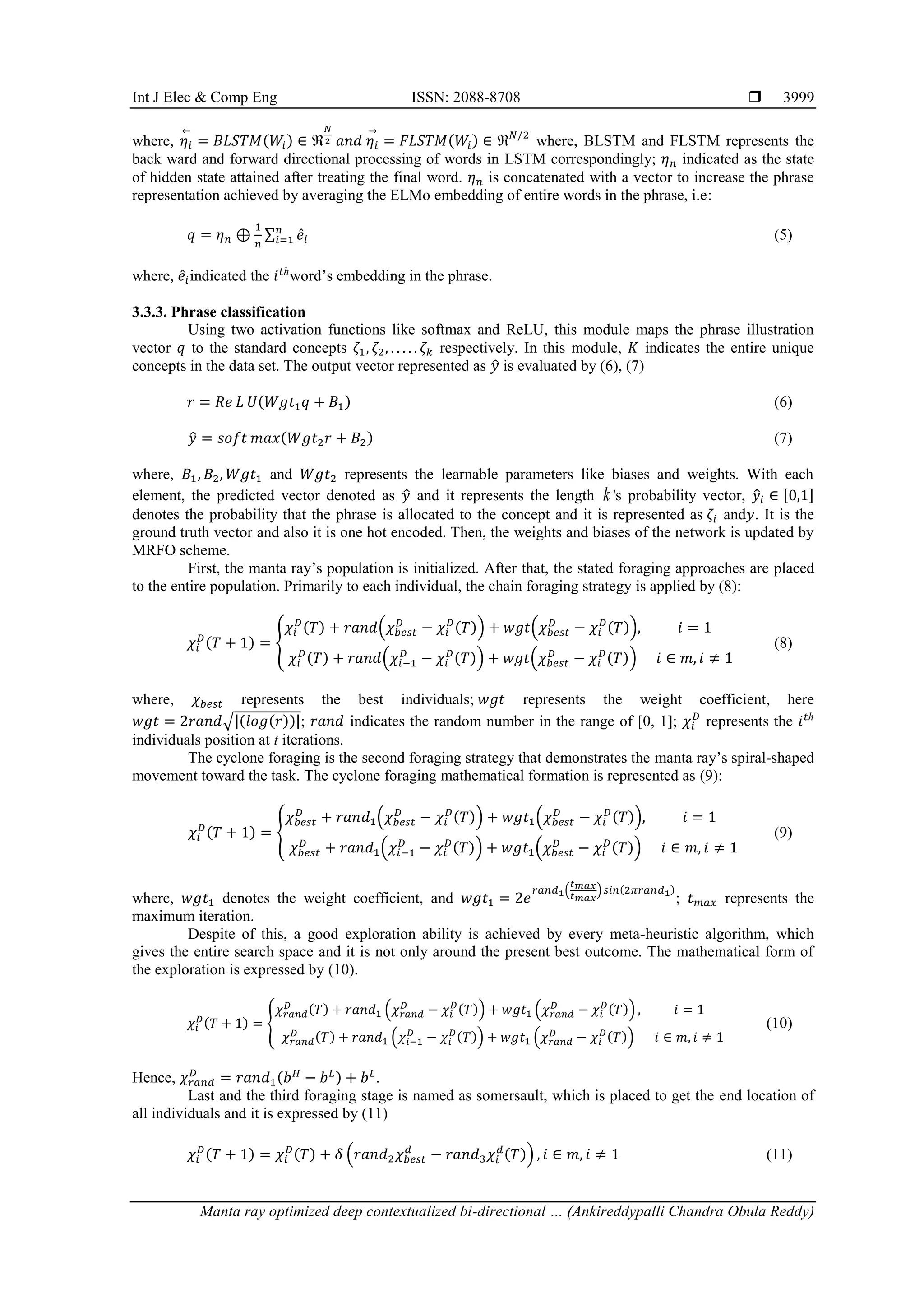 Int J Elec & Comp Eng ISSN: 2088-8708 
Manta ray optimized deep contextualized bi-directional … (Ankireddypalli Chandra Obula Reddy)
3999
where, 𝜂𝑖
←
= 𝐵𝐿𝑆𝑇𝑀(𝑊𝑖) ∈ ℜ
𝑁
2 𝑎𝑛𝑑 𝜂𝑖
→
= 𝐹𝐿𝑆𝑇𝑀(𝑊𝑖) ∈ ℜ𝑁/2
where, BLSTM and FLSTM represents the
back ward and forward directional processing of words in LSTM correspondingly; 𝜂𝑛 indicated as the state
of hidden state attained after treating the final word. 𝜂𝑛 is concatenated with a vector to increase the phrase
representation achieved by averaging the ELMo embedding of entire words in the phrase, i.e:
𝑞 = 𝜂𝑛 ⊕
1
𝑛
∑ 𝑒̂𝑖
𝑛
𝑖=1 (5)
where, 𝑒̂𝑖indicated the 𝑖𝑡ℎ
word’s embedding in the phrase.
3.3.3. Phrase classification
Using two activation functions like softmax and ReLU, this module maps the phrase illustration
vector 𝑞 to the standard concepts 𝜁1, 𝜁2, . . . . . 𝜁𝑘 respectively. In this module, 𝐾 indicates the entire unique
concepts in the data set. The output vector represented as 𝑦
̂ is evaluated by (6), (7)
𝑟 = 𝑅𝑒 𝐿 𝑈(𝑊𝑔𝑡1𝑞 + 𝐵1) (6)
𝑦
̂ = 𝑠𝑜𝑓𝑡 𝑚𝑎𝑥(𝑊𝑔𝑡2𝑟 + 𝐵2) (7)
where, 𝐵1, 𝐵2, 𝑊𝑔𝑡1 and 𝑊𝑔𝑡2 represents the learnable parameters like biases and weights. With each
element, the predicted vector denoted as 𝑦
̂ and it represents the length k 's probability vector, 𝑦
̂𝑖 ∈ [0,1]
denotes the probability that the phrase is allocated to the concept and it is represented as 𝜁𝑖 and𝑦. It is the
ground truth vector and also it is one hot encoded. Then, the weights and biases of the network is updated by
MRFO scheme.
First, the manta ray’s population is initialized. After that, the stated foraging approaches are placed
to the entire population. Primarily to each individual, the chain foraging strategy is applied by (8):
𝜒𝑖
𝐷
(𝑇 + 1) = {
𝜒𝑖
𝐷
(𝑇) + 𝑟𝑎𝑛𝑑(𝜒𝑏𝑒𝑠𝑡
𝐷
− 𝜒𝑖
𝐷
(𝑇)) + 𝑤𝑔𝑡(𝜒𝑏𝑒𝑠𝑡
𝐷
− 𝜒𝑖
𝐷
(𝑇)), 𝑖 = 1
𝜒𝑖
𝐷
(𝑇) + 𝑟𝑎𝑛𝑑(𝜒𝑖−1
𝐷
− 𝜒𝑖
𝐷
(𝑇)) + 𝑤𝑔𝑡(𝜒𝑏𝑒𝑠𝑡
𝐷
− 𝜒𝑖
𝐷
(𝑇)) 𝑖 ∈ 𝑚, 𝑖 ≠ 1
(8)
where, 𝜒𝑏𝑒𝑠𝑡 represents the best individuals; 𝑤𝑔𝑡 represents the weight coefficient, here
𝑤𝑔𝑡 = 2𝑟𝑎𝑛𝑑√|(𝑙𝑜𝑔(𝑟))|; 𝑟𝑎𝑛𝑑 indicates the random number in the range of [0, 1]; 𝜒𝑖
𝐷
represents the 𝑖𝑡ℎ
individuals position at t iterations.
The cyclone foraging is the second foraging strategy that demonstrates the manta ray’s spiral-shaped
movement toward the task. The cyclone foraging mathematical formation is represented as (9):
𝜒𝑖
𝐷
(𝑇 + 1) = {
𝜒𝑏𝑒𝑠𝑡
𝐷
+ 𝑟𝑎𝑛𝑑1(𝜒𝑏𝑒𝑠𝑡
𝐷
− 𝜒𝑖
𝐷
(𝑇)) + 𝑤𝑔𝑡1(𝜒𝑏𝑒𝑠𝑡
𝐷
− 𝜒𝑖
𝐷
(𝑇)), 𝑖 = 1
𝜒𝑏𝑒𝑠𝑡
𝐷
+ 𝑟𝑎𝑛𝑑1(𝜒𝑖−1
𝐷
− 𝜒𝑖
𝐷
(𝑇)) + 𝑤𝑔𝑡1(𝜒𝑏𝑒𝑠𝑡
𝐷
− 𝜒𝑖
𝐷
(𝑇)) 𝑖 ∈ 𝑚, 𝑖 ≠ 1
(9)
where, 𝑤𝑔𝑡1 denotes the weight coefficient, and 𝑤𝑔𝑡1 = 2𝑒
𝑟𝑎𝑛𝑑1(
𝑡𝑚𝑎𝑥
𝑡𝑚𝑎𝑥
)𝑠𝑖𝑛(2𝜋𝑟𝑎𝑛𝑑1)
; 𝑡𝑚𝑎𝑥 represents the
maximum iteration.
Despite of this, a good exploration ability is achieved by every meta-heuristic algorithm, which
gives the entire search space and it is not only around the present best outcome. The mathematical form of
the exploration is expressed by (10).
𝜒𝑖
𝐷(𝑇 + 1) = {
𝜒𝑟𝑎𝑛𝑑
𝐷 (𝑇) + 𝑟𝑎𝑛𝑑1 (𝜒𝑟𝑎𝑛𝑑
𝐷
− 𝜒𝑖
𝐷(𝑇)) + 𝑤𝑔𝑡1 (𝜒𝑟𝑎𝑛𝑑
𝐷
− 𝜒𝑖
𝐷(𝑇)) , 𝑖 = 1
𝜒𝑟𝑎𝑛𝑑
𝐷 (𝑇) + 𝑟𝑎𝑛𝑑1 (𝜒𝑖−1
𝐷
− 𝜒𝑖
𝐷(𝑇)) + 𝑤𝑔𝑡1 (𝜒𝑟𝑎𝑛𝑑
𝐷
− 𝜒𝑖
𝐷(𝑇)) 𝑖 ∈ 𝑚, 𝑖 ≠ 1
(10)
Hence, 𝜒𝑟𝑎𝑛𝑑
𝐷
= 𝑟𝑎𝑛𝑑1(𝑏𝐻
− 𝑏𝐿) + 𝑏𝐿
.
Last and the third foraging stage is named as somersault, which is placed to get the end location of
all individuals and it is expressed by (11)
𝜒𝑖
𝐷
(𝑇 + 1) = 𝜒𝑖
𝐷
(𝑇) + 𝛿 (𝑟𝑎𝑛𝑑2𝜒𝑏𝑒𝑠𝑡
𝑑
− 𝑟𝑎𝑛𝑑3𝜒𝑖
𝑑
(𝑇)) , 𝑖 ∈ 𝑚, 𝑖 ≠ 1 (11)
 