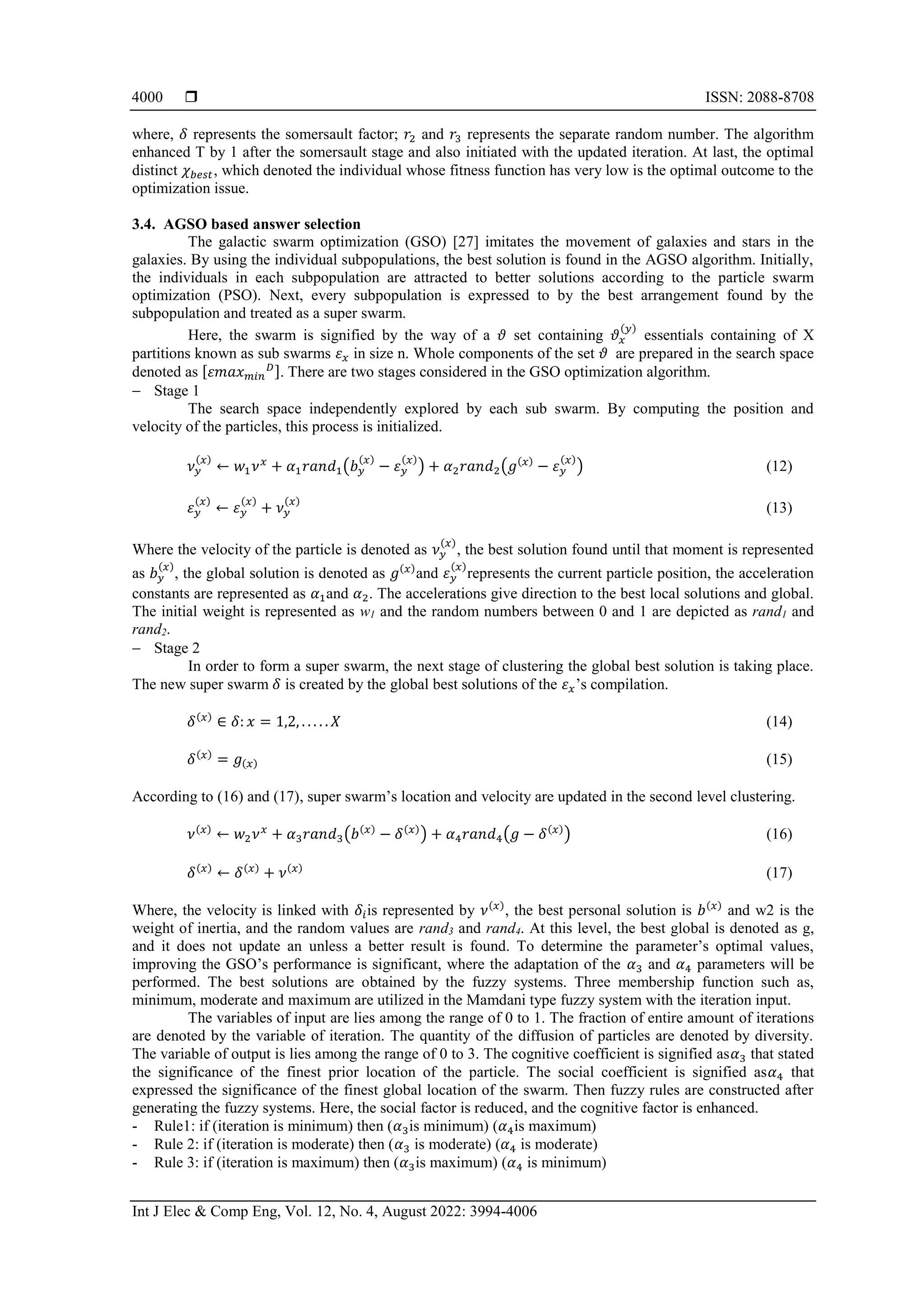  ISSN: 2088-8708
Int J Elec & Comp Eng, Vol. 12, No. 4, August 2022: 3994-4006
4000
where, 𝛿 represents the somersault factor; 𝑟2 and 𝑟3 represents the separate random number. The algorithm
enhanced T by 1 after the somersault stage and also initiated with the updated iteration. At last, the optimal
distinct 𝜒𝑏𝑒𝑠𝑡, which denoted the individual whose fitness function has very low is the optimal outcome to the
optimization issue.
3.4. AGSO based answer selection
The galactic swarm optimization (GSO) [27] imitates the movement of galaxies and stars in the
galaxies. By using the individual subpopulations, the best solution is found in the AGSO algorithm. Initially,
the individuals in each subpopulation are attracted to better solutions according to the particle swarm
optimization (PSO). Next, every subpopulation is expressed to by the best arrangement found by the
subpopulation and treated as a super swarm.
Here, the swarm is signified by the way of a 𝜗 set containing 𝜗𝑥
(𝑦)
essentials containing of X
partitions known as sub swarms 𝜀𝑥 in size n. Whole components of the set 𝜗 are prepared in the search space
denoted as [𝜀𝑚𝑎𝑥𝑚𝑖𝑛
𝐷]. There are two stages considered in the GSO optimization algorithm.
 Stage 1
The search space independently explored by each sub swarm. By computing the position and
velocity of the particles, this process is initialized.
𝜈𝑦
(𝑥)
← 𝑤1𝜈𝑥
+ 𝛼1𝑟𝑎𝑛𝑑1(𝑏𝑦
(𝑥)
− 𝜀𝑦
(𝑥)
) + 𝛼2𝑟𝑎𝑛𝑑2(𝑔(𝑥)
− 𝜀𝑦
(𝑥)
) (12)
𝜀𝑦
(𝑥)
← 𝜀𝑦
(𝑥)
+ 𝜈𝑦
(𝑥)
(13)
Where the velocity of the particle is denoted as 𝜈𝑦
(𝑥)
, the best solution found until that moment is represented
as 𝑏𝑦
(𝑥)
, the global solution is denoted as 𝑔(𝑥)
and 𝜀𝑦
(𝑥)
represents the current particle position, the acceleration
constants are represented as 𝛼1and 𝛼2. The accelerations give direction to the best local solutions and global.
The initial weight is represented as w1 and the random numbers between 0 and 1 are depicted as rand1 and
rand2.
 Stage 2
In order to form a super swarm, the next stage of clustering the global best solution is taking place.
The new super swarm 𝛿 is created by the global best solutions of the 𝜀𝑥’s compilation.
𝛿(𝑥)
∈ 𝛿: 𝑥 = 1,2, . . . . . 𝑋 (14)
𝛿(𝑥)
= 𝑔(𝑥) (15)
According to (16) and (17), super swarm’s location and velocity are updated in the second level clustering.
𝜈(𝑥)
← 𝑤2𝜈𝑥
+ 𝛼3𝑟𝑎𝑛𝑑3(𝑏(𝑥)
− 𝛿(𝑥)
) + 𝛼4𝑟𝑎𝑛𝑑4(𝑔 − 𝛿(𝑥)
) (16)
𝛿(𝑥)
← 𝛿(𝑥)
+ 𝜈(𝑥)
(17)
Where, the velocity is linked with 𝛿𝑖is represented by 𝜈(𝑥)
, the best personal solution is 𝑏(𝑥)
and w2 is the
weight of inertia, and the random values are rand3 and rand4. At this level, the best global is denoted as g,
and it does not update an unless a better result is found. To determine the parameter’s optimal values,
improving the GSO’s performance is significant, where the adaptation of the 𝛼3 and 𝛼4 parameters will be
performed. The best solutions are obtained by the fuzzy systems. Three membership function such as,
minimum, moderate and maximum are utilized in the Mamdani type fuzzy system with the iteration input.
The variables of input are lies among the range of 0 to 1. The fraction of entire amount of iterations
are denoted by the variable of iteration. The quantity of the diffusion of particles are denoted by diversity.
The variable of output is lies among the range of 0 to 3. The cognitive coefficient is signified as𝛼3 that stated
the significance of the finest prior location of the particle. The social coefficient is signified as𝛼4 that
expressed the significance of the finest global location of the swarm. Then fuzzy rules are constructed after
generating the fuzzy systems. Here, the social factor is reduced, and the cognitive factor is enhanced.
- Rule1: if (iteration is minimum) then (𝛼3is minimum) (𝛼4is maximum)
- Rule 2: if (iteration is moderate) then (𝛼3 is moderate) (𝛼4 is moderate)
- Rule 3: if (iteration is maximum) then (𝛼3is maximum) (𝛼4 is minimum)
 