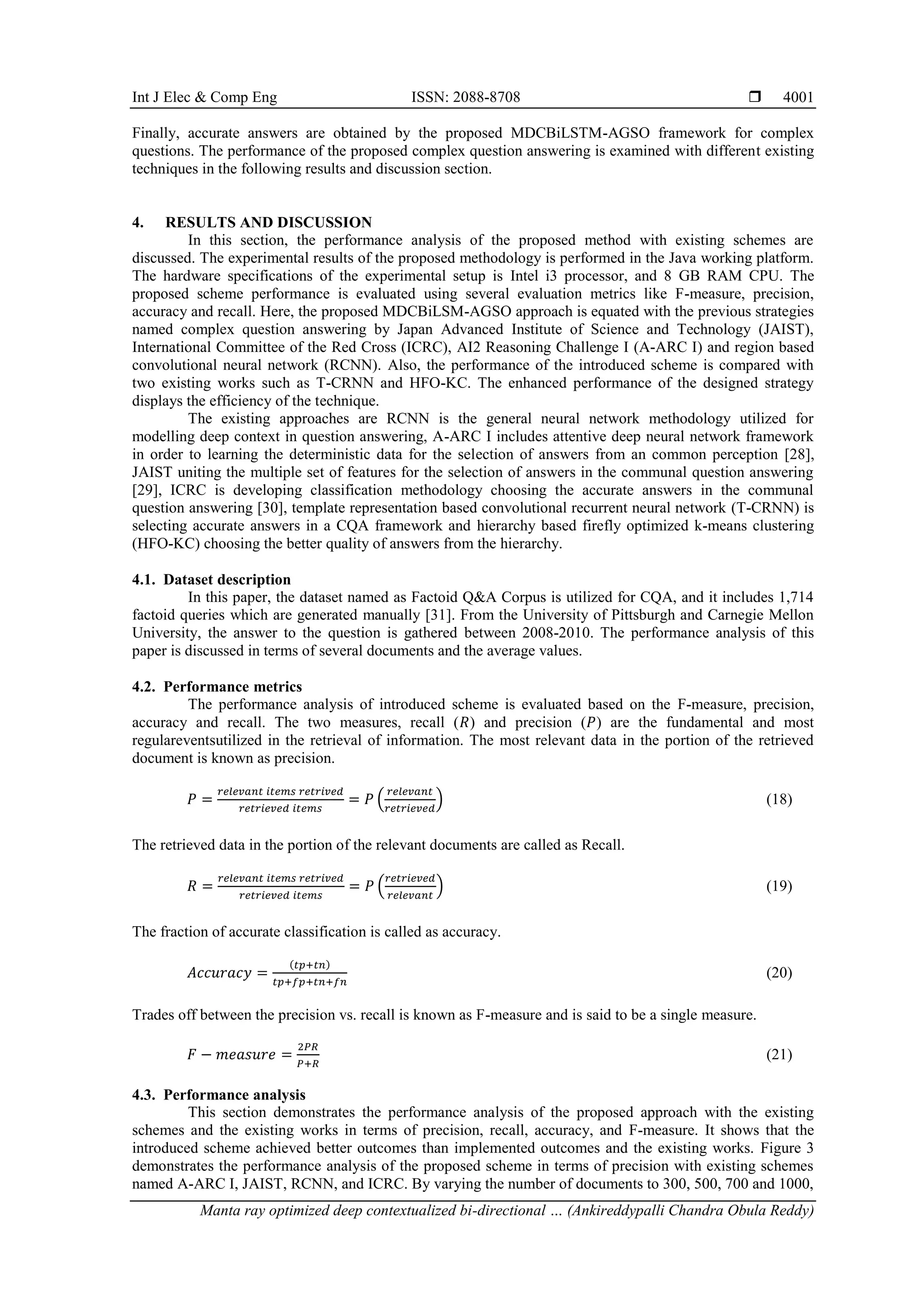 Int J Elec & Comp Eng ISSN: 2088-8708 
Manta ray optimized deep contextualized bi-directional … (Ankireddypalli Chandra Obula Reddy)
4001
Finally, accurate answers are obtained by the proposed MDCBiLSTM-AGSO framework for complex
questions. The performance of the proposed complex question answering is examined with different existing
techniques in the following results and discussion section.
4. RESULTS AND DISCUSSION
In this section, the performance analysis of the proposed method with existing schemes are
discussed. The experimental results of the proposed methodology is performed in the Java working platform.
The hardware specifications of the experimental setup is Intel i3 processor, and 8 GB RAM CPU. The
proposed scheme performance is evaluated using several evaluation metrics like F-measure, precision,
accuracy and recall. Here, the proposed MDCBiLSM-AGSO approach is equated with the previous strategies
named complex question answering by Japan Advanced Institute of Science and Technology (JAIST),
International Committee of the Red Cross (ICRC), AI2 Reasoning Challenge I (A-ARC I) and region based
convolutional neural network (RCNN). Also, the performance of the introduced scheme is compared with
two existing works such as T-CRNN and HFO-KC. The enhanced performance of the designed strategy
displays the efficiency of the technique.
The existing approaches are RCNN is the general neural network methodology utilized for
modelling deep context in question answering, A-ARC I includes attentive deep neural network framework
in order to learning the deterministic data for the selection of answers from an common perception [28],
JAIST uniting the multiple set of features for the selection of answers in the communal question answering
[29], ICRC is developing classification methodology choosing the accurate answers in the communal
question answering [30], template representation based convolutional recurrent neural network (T-CRNN) is
selecting accurate answers in a CQA framework and hierarchy based firefly optimized k-means clustering
(HFO-KC) choosing the better quality of answers from the hierarchy.
4.1. Dataset description
In this paper, the dataset named as Factoid Q&A Corpus is utilized for CQA, and it includes 1,714
factoid queries which are generated manually [31]. From the University of Pittsburgh and Carnegie Mellon
University, the answer to the question is gathered between 2008-2010. The performance analysis of this
paper is discussed in terms of several documents and the average values.
4.2. Performance metrics
The performance analysis of introduced scheme is evaluated based on the F-measure, precision,
accuracy and recall. The two measures, recall (𝑅) and precision (𝑃) are the fundamental and most
regulareventsutilized in the retrieval of information. The most relevant data in the portion of the retrieved
document is known as precision.
𝑃 =
𝑟𝑒𝑙𝑒𝑣𝑎𝑛𝑡 𝑖𝑡𝑒𝑚𝑠 𝑟𝑒𝑡𝑟𝑖𝑣𝑒𝑑
𝑟𝑒𝑡𝑟𝑖𝑒𝑣𝑒𝑑 𝑖𝑡𝑒𝑚𝑠
= 𝑃 (
𝑟𝑒𝑙𝑒𝑣𝑎𝑛𝑡
𝑟𝑒𝑡𝑟𝑖𝑒𝑣𝑒𝑑
) (18)
The retrieved data in the portion of the relevant documents are called as Recall.
𝑅 =
𝑟𝑒𝑙𝑒𝑣𝑎𝑛𝑡 𝑖𝑡𝑒𝑚𝑠 𝑟𝑒𝑡𝑟𝑖𝑣𝑒𝑑
𝑟𝑒𝑡𝑟𝑖𝑒𝑣𝑒𝑑 𝑖𝑡𝑒𝑚𝑠
= 𝑃 (
𝑟𝑒𝑡𝑟𝑖𝑒𝑣𝑒𝑑
𝑟𝑒𝑙𝑒𝑣𝑎𝑛𝑡
) (19)
The fraction of accurate classification is called as accuracy.
𝐴𝑐𝑐𝑢𝑟𝑎𝑐𝑦 =
(𝑡𝑝+𝑡𝑛)
𝑡𝑝+𝑓𝑝+𝑡𝑛+𝑓𝑛
(20)
Trades off between the precision vs. recall is known as F-measure and is said to be a single measure.
𝐹 − 𝑚𝑒𝑎𝑠𝑢𝑟𝑒 =
2𝑃𝑅
𝑃+𝑅
(21)
4.3. Performance analysis
This section demonstrates the performance analysis of the proposed approach with the existing
schemes and the existing works in terms of precision, recall, accuracy, and F-measure. It shows that the
introduced scheme achieved better outcomes than implemented outcomes and the existing works. Figure 3
demonstrates the performance analysis of the proposed scheme in terms of precision with existing schemes
named A-ARC I, JAIST, RCNN, and ICRC. By varying the number of documents to 300, 500, 700 and 1000,
 