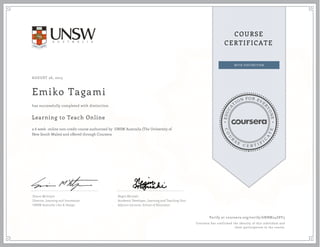 EDUCA
T
ION FOR EVE
R
YONE
CO
U
R
S
E
C E R T I F
I
C
A
TE
COURSE
CERTIFICATE
AUGUST 26, 2015
Emiko Tagami
Learning to Teach Online
a 6 week online non-credit course authorized by UNSW Australia (The University of
New South Wales) and offered through Coursera
has successfully completed with distinction
Simon McIntyre
Director, Learning and Innovation
UNSW Australia | Art & Design
Negin Mirriahi
Academic Developer, Learning and Teaching Unit
Adjunct Lecturer, School of Education
Verify at coursera.org/verify/6NBM24Z8Y3
Coursera has confirmed the identity of this individual and
their participation in the course.
 