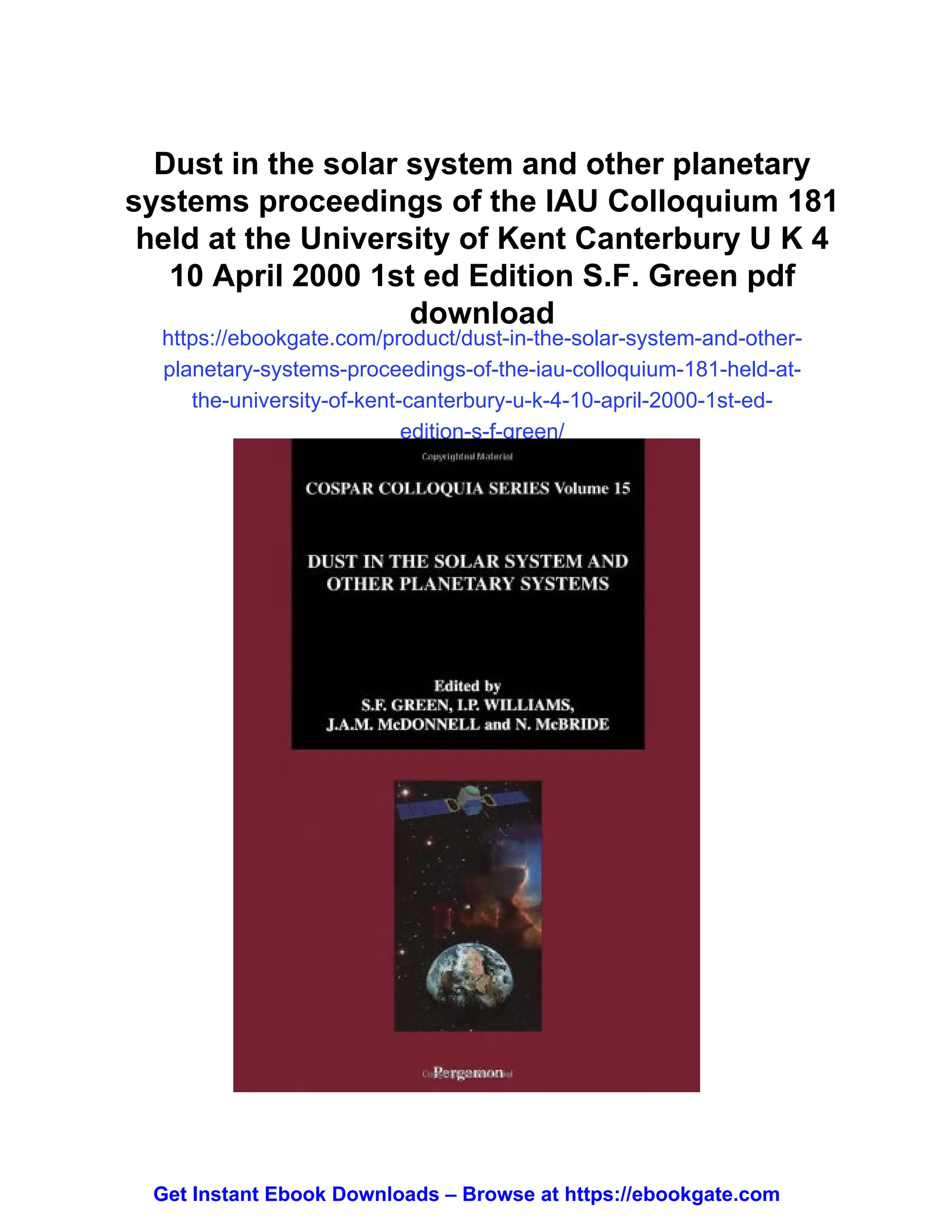 Dust in the solar system and other planetary
systems proceedings of the IAU Colloquium 181
held at the University of Kent Canterbury U K 4
10 April 2000 1st ed Edition S.F. Green pdf
download
https://ebookgate.com/product/dust-in-the-solar-system-and-other-
planetary-systems-proceedings-of-the-iau-colloquium-181-held-at-
the-university-of-kent-canterbury-u-k-4-10-april-2000-1st-ed-
edition-s-f-green/
Get Instant Ebook Downloads – Browse at https://ebookgate.com
 