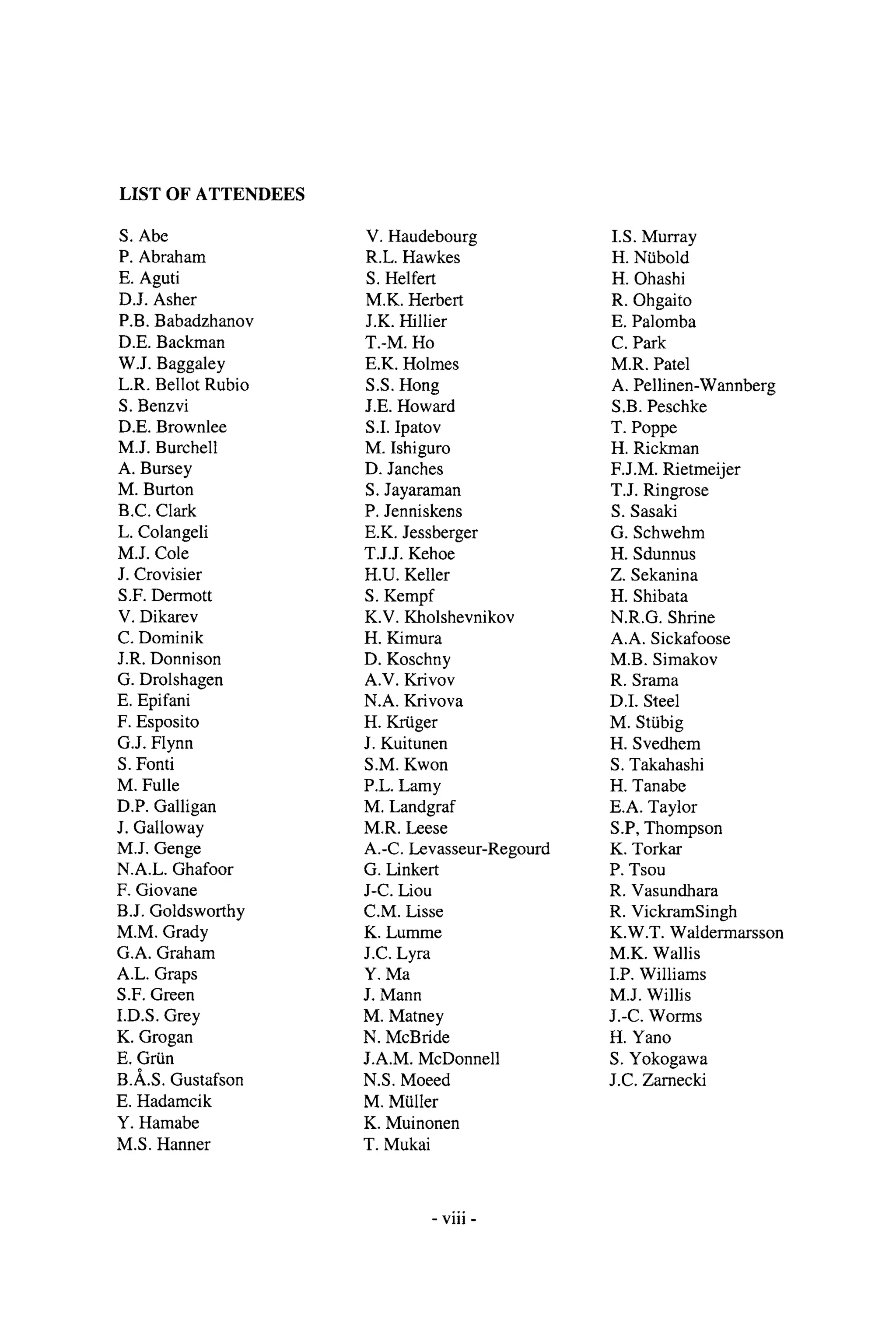 LIST OF ATTENDEES
S. Abe
P. Abraham
E. Aguti
D.J. Asher
P.B. Babadzhanov
D.E. Backman
W.J. Baggaley
L.R. Bellot Rubio
S. Benzvi
D.E. Brownlee
M.J. Burchell
A. Bursey
M. Burton
B.C. Clark
L. Colangeli
M.J. Cole
J. Crovisier
S.F. Dermott
V. Dikarev
C. Dominik
J.R. Donnison
G. Drolshagen
E. Epifani
F. Esposito
G.J. Flynn
S. Fonti
M. Fulle
D.P. Galligan
J. Galloway
M.J. Genge
N.A.L. Ghafoor
F. Giovane
B.J. Goldsworthy
M.M. Grady
G.A. Graham
A.L. Graps
S.F. Green
I.D.S. Grey
K. Grogan
E. Grtin
B./k.S. Gustafson
E. Hadamcik
Y. Hamabe
M.S. Hanner
V. Haudebourg
R.L. Hawkes
S. Helfert
M.K. Herbert
J.K. Hillier
T.-M. Ho
E.K. Holmes
S.S. Hong
J.E. Howard
S.I. Ipatov
M. Ishiguro
D. Janches
S. Jayaraman
P. Jenniskens
E.K. Jessberger
T.J.J. Kehoe
H.U. Keller
S. Kempf
K.V. Kholshevnikov
H. Kimura
D. Koschny
A.V. Krivov
N.A. Krivova
H. Krtiger
J. Kuitunen
S.M. Kwon
P.L. Lamy
M. Landgraf
M.R. Leese
A.-C. Levasseur-Regourd
G. Linkert
J-C. Liou
C.M. Lisse
K. Lumme
J.C. Lyra
Y. Ma
J. Mann
M. Matney
N. McBride
J.A.M. McDonnell
N.S. Moeed
M. Mtiller
K. Muinonen
T. Mukai
I.S. Murray
H. Ntibold
H. Ohashi
R. Ohgaito
E. Palomba
C. Park
M.R. Patel
A. Pellinen-Wannberg
S.B. Peschke
T. Poppe
H. Rickman
F.J.M. Rietmeijer
T.J. Ringrose
S. Sasaki
G. Schwehm
H. Sdunnus
Z. Sekanina
H. Shibata
N.R.G. Shrine
A.A. Sickafoose
M.B. Simakov
R. Srama
D.I. Steel
M. Sttibig
H. Svedhem
S. Takahashi
H. Tanabe
E.A. Taylor
S.P, Thompson
K. Torkar
P. Tsou
R. Vasundhara
R. VickramSingh
K.W.T. Waldermarsson
M.K. Wallis
I.P. Williams
M.J. Willis
J.-C. Worms
H. Yano
S. Yokogawa
J.C. Zarnecki
- viii -
 