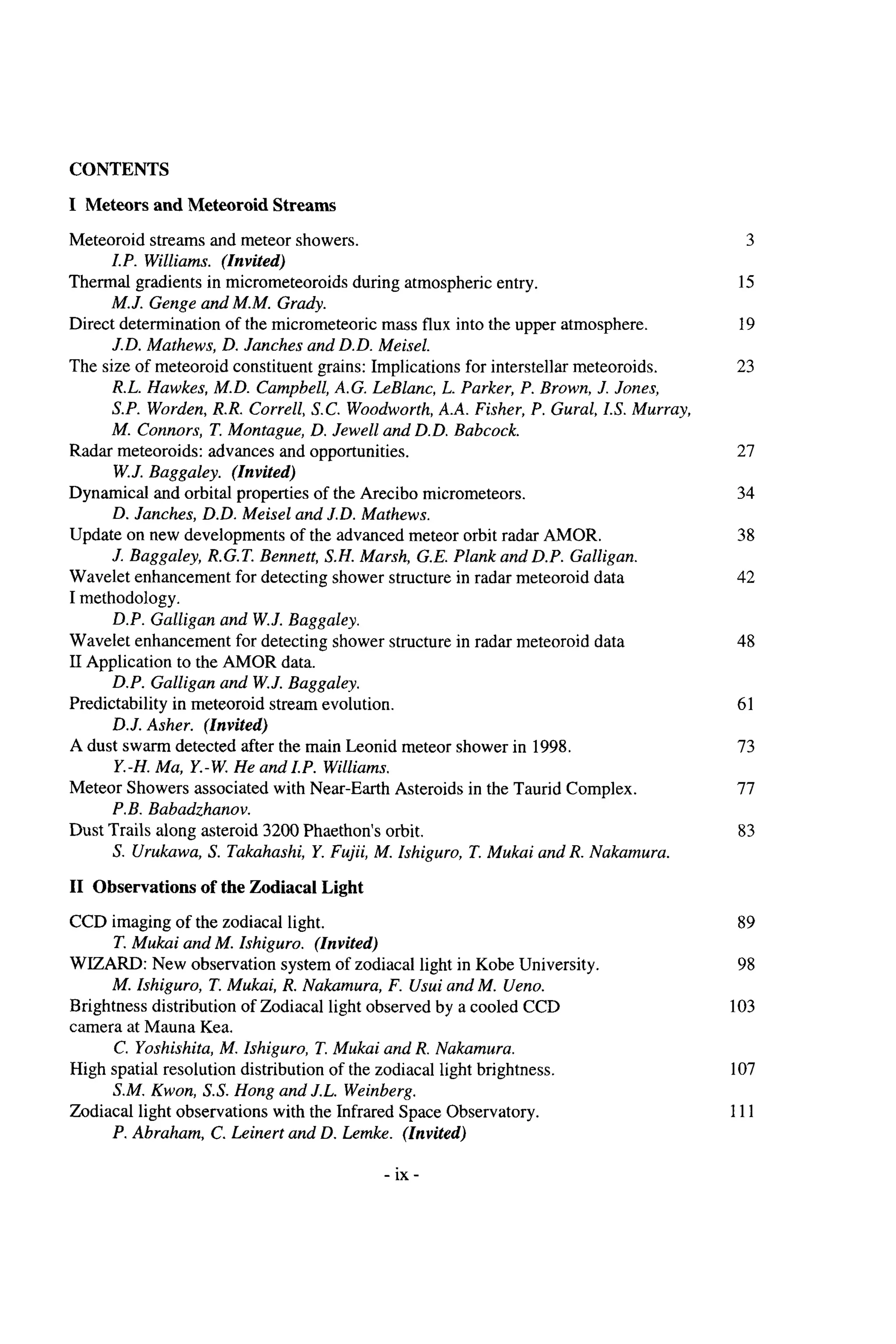 CONTENTS
I Meteors and Meteoroid Streams
Meteoroid streams and meteor showers.
I.P. Williams. (Invited)
Thermal gradients in micrometeoroidsduring atmosphericentry.
M.J. Genge and M.M. Grady.
Direct determination of the micrometeoric mass flux into the upper atmosphere.
J.D. Mathews, D. Janches and D.D. Meisel.
The size of meteoroid constituent grains: Implicationsfor interstellar meteoroids.
R.L. Hawkes, M.D. Campbell,A.G. LeBlanc, L. Parker, P. Brown, J. Jones,
S.P. Worden,R.R. Correll, S.C. Woodworth,A.A. Fisher, P. Gural, IS.Murray,
M. Connors, T.Montague, D. Jewel1and D.D. Babcock.
W.J. Baggaley. (Invited)
D. Janches, D.D. Meisel and J.D. Mathews.
J. Baggaley, R.G.T. Bennett, S.H. Marsh, G.E. Plank and D.P. Galligan.
Radar meteoroids: advances and opportunities.
Dynamical and orbital properties of the Arecibo micrometeors.
Update on new developments of the advanced meteor orbit radar AMOR.
Wavelet enhancement for detecting shower structure in radar meteoroid data
I methodology.
Wavelet enhancement for detecting shower structure in radar meteoroid data
IIApplication to the AMOR data.
D.P. Galligan and W.J. Baggaley.
Predictability in meteoroid stream evolution.
D.J. Asher. (Znvited)
A dust swarm detected after the main Leonid meteor shower in 1998.
Y.-H. Ma, Y.-W.He and I.P. Williams.
Meteor Showers associated with Near-Earth Asteroids in the Taurid Complex.
P.B. Babadzhanov.
Dust Trails along asteroid 3200Phaethon’sorbit.
S. Urukawa, S. Takahashi, Y. Fujii, M. Ishiguro, T. Mukai and R. Nakamura.
D.P. Galligan and W.J. Baggaley.
I1 Observations of the Zodiacal Light
CCD imaging of the zodiacal light.
T. Mukai and M. Ishiguro. (Invited)
WIZARD: New observation system of zodiacal light in Kobe University.
M. Ishiguro, T. Mukai, R. Nakamura, F. Usui and M. Ueno.
Brightness distribution of Zodiacal light observed by a cooled CCD
camera at Mauna Kea.
C. Yoshishita, M. Ishiguro, T.Mukai and R. Nakamura.
High spatial resolution distribution of the zodiacal light brightness.
S.M. Kwon, S.S. Hong and J.L. Weinberg.
Zodiacal light observations with the Infrared Space Observatory.
P. Abraham, C. Leinert and D. Lemke. (Invited)
3
15
19
23
27
34
38
42
48
61
73
77
83
89
98
103
107
111
- i
x -
 