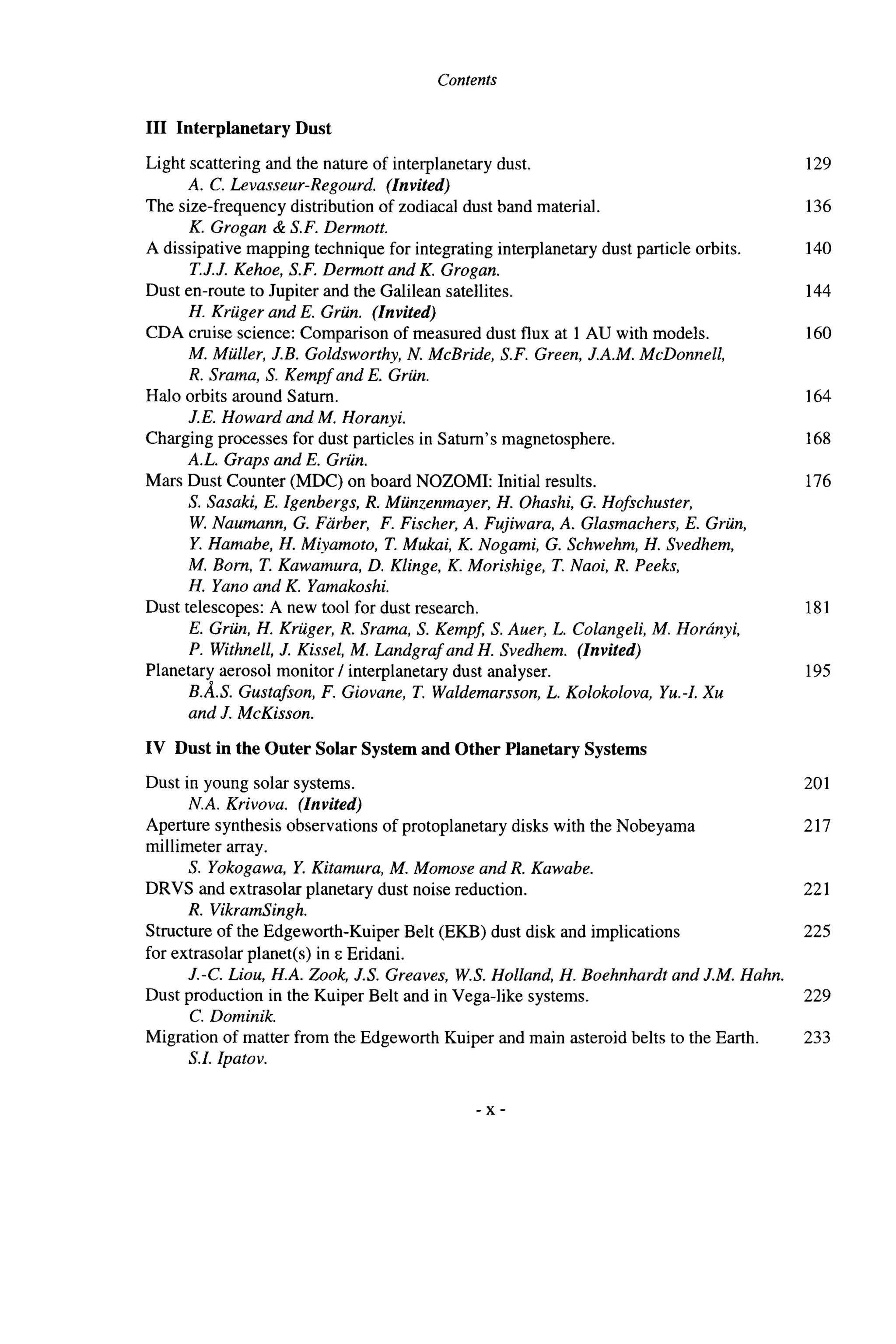 Contents
I11 Interplanetary Dust
Light scattering and the nature of interplanetary dust.
The size-frequency distribution of zodiacal dust band material.
A dissipative mapping technique for integrating interplanetary dust particle orbits.
Dust en-route to Jupiter and the Galilean satellites.
CDA cruise science: Comparison of measured dust flux at 1 AU with models.
A. C. Levasseur-Regourd. (Znvited)
K. Grogan & S.F. Dermott.
T.J.J. Kehoe, S.F. Dermott and K. Grogan.
H. Kriiger and E. Griin. (Invited)
M. Miiller, J.B. Goldsworthy, N. McBride, S.F. Green, J.A.M. McDonnell,
R. Srama, S. Kempf and E. Griin.
J.E. Howard and M. Horanyi.
A.L. Graps and E. Griin.
S. Sasaki, E. Igenbergs, R. Miinzenmayer, H. Ohashi, G. Hofschuster,
W.Naumann, G. Farber, F. Fischer, A. Fujiwara, A. Glasmachers, E. Griin,
Y. Hamabe, H. Miyamoto, T. Mukai, K. Nogami, G. Schwehm, H. Svedhem,
M. Born, T. Kawamura, D. Klinge, K. Morishige, T. Naoi, R. Peeks,
H. Yano and K. Yamakoshi.
E. Griin, H. Kriiger, R. Srama, S. Kempj S. Auer, L. Colangeli,M. Horhnyi,
P. Withnell, J. Kissel, M. Landgraf and H. Svedhem. (Invited)
B.A.S. Gustafson, F. Giovane, T. Waldemarsson,L. Kolokolova, Yu.4 Xu
and J. McKisson.
Halo orbits around Saturn.
Charging processes for dust particles in Saturn’s magnetosphere.
Mars Dust Counter (MDC) on board NOZOMI: Initial results.
Dust telescopes: A new tool for dust research.
Planetary aerosol monitor I interplanetary dust analyser.
IV Dust in the Outer Solar Systemand Other Planetary Systems
Dust in young solar systems.
Aperture synthesis observations of protoplanetary disks with the Nobeyama
millimeter array.
DRVS and extrasolar planetary dust noise reduction.
Structure of the Edgeworth-Kuiper Belt (EKB) dust disk and implications
for extrasolar planet(s) in E Eridani.
Dust production in the Kuiper Belt and in Vega-like systems.
Migration of matter from the Edgeworth Kuiper and main asteroid belts to the Earth.
N.A. Krivova. (Znvited)
S. Yokogawa, Y. Kitamura, M. Momose and R. Kawabe.
R. VikramSingh.
J.-C. Liou, H.A. Zook, J.S. Greaves, W.S.Holland, H. Boehnhardt and J.M. Hahn.
C. Dominik.
S.I. Ipatov.
129
136
140
144
160
164
168
176
181
195
201
217
221
225
229
233
- x -
 
