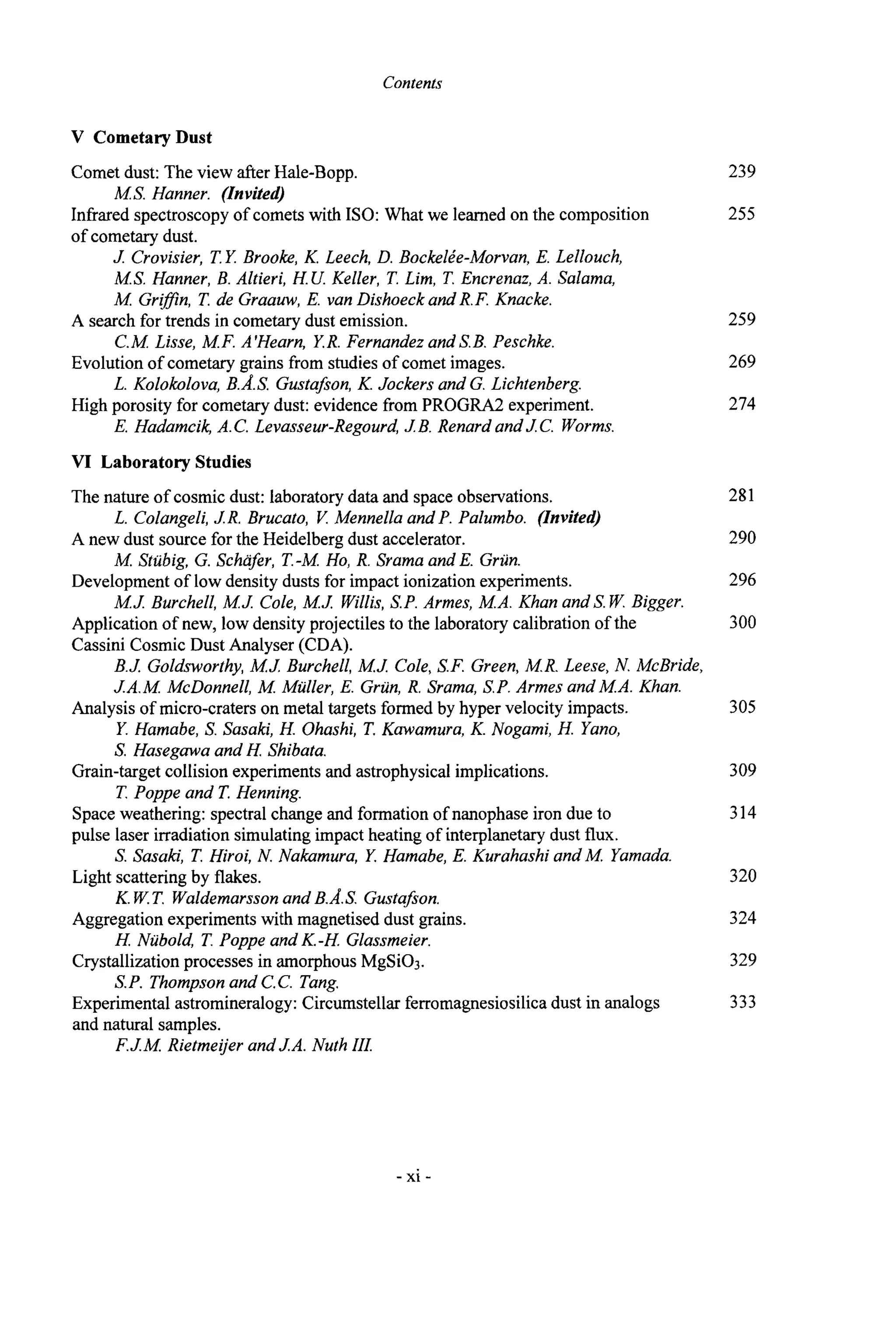 Contents
V CometaryDust
Comet dust: The view after Hale-Bopp.
Infrared spectroscopy of comets w
i
t
hISO: What we learned on the composition
of cometary dust.
MS. Hanner. (Invited)
J Crovisier, T.Y. Brooke, K. Leech, D. BockelPe-Morvan,E. Lellouch,
M.S. Hanner, B. Altieri, H.U. Keller, T. Lim, T. Encrenaz,A. Salama,
M Grifln, T. de Graauw, E. van Dishoeck and R.F. Knacke.
C.M Lisse, M.F. A'Hearn, Y.R.Fernandez and S.B. Peschke.
L. Kolokolova, B.A.S. Gustafon,K. Jockers and G. Lichtenberg.
E. Hadamcik,A.C. Levasseur-Regourd,J B. Renard andJC. Worms.
A search for trends in cometary dust emission.
Evolution of cometary grains from studies of comet images.
High porosity for cometary dust: evidence from PROGRA2 experiment.
VI Laboratory Studies
The nature of cosmic dust: laboratorydata and space observations.
L. Colangeli,J R. Brucato, V. Mennella and P. Palumbo. (Invited)
A new dust source for the Heidelberg dust accelerator.
M. Stubig, G. Scha$r, T.-M. Ho, R. Srama and E. Grun.
Development of low density dusts for impact ionization experiments.
M J Burchell, M J Cole, M J Willis,S.P. Armes, M.A. Khan andS.W.Bigger.
Application of new, low density projectiles to the laboratory calibration of the
Cassini Cosmic Dust Analyser (CDA).
B.J. Goldsworthy,M J Burchell, M J Cole,S.F. Green, M.R. Leese, N. McBride,
JA.M McDonnell, A4 Muller, E. Grun, R. Srama, S.P.Armes and MA. Khan.
Y. Hamabe, S. Sasaki, H. Ohashi, T.Kawamura,K. Nogami, H. Yano,
S. Hasegawa and H Shibata.
T. Poppe and T. Henning.
Analysis of micro-craters on metal targets formed by hyper velocity impacts.
Grain-target collision experiments and astrophysicalimplications.
Space weathering: spectral change and formation of nanophase iron due to
pulse laser irradiation simulating impact heating of interplanetary dust flux.
S. Sasaki, T. Hiroi, N. Nakamura, Y. Hamabe,E. Kurahashi and M. Yamada.
Light scattering by flakes.
K.W.T. Waldemarssonand B.A.S. Gustafon.
Aggregation experiments with magnetised dust grains.
H. Nubold, T. Poppe and K.-H Glassmeier.
Crystallization processes in amorphous MgSi03.
S.P. Thompson and C.C. Tang.
Experimental astromineralogy: Circumstellar ferromagnesiosilicadust in analogs
and natural samples.
F.JM Rietmeijer and JA. Nuth III.
239
255
259
269
274
281
290
296
300
305
309
314
320
324
329
333
- xi -
 