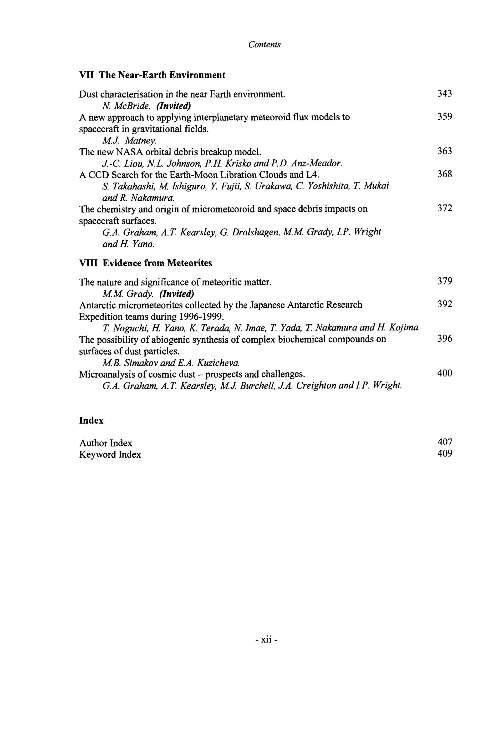 Contents
VII The Near-Earth Environment
Dust characterisationin the near Earth environment. 343
359
N. McBride. (Invited)
spacecraft in gravitational fields.
The new NASA orbital debris breakupmodel.
A CCD Search for the Earth-Moon LibrationClouds and L4.
A new approachto applyinginterplanetarymeteoroidflux modelsto
M.J Matney.
J -C. Liou, N L. Johnson, P.H Krisko and P.D. Anz-Meador.
S. Takahashi, M Ishiguro, Y. Fujii, S. Urakawa,C. Yoshishita, T. Mukai
and R. Nakamura.
363
368
The chemistry and origin of micrometeoroidand space debris impacts on
spacecraft surfaces.
G.A. Graham,A.T. Kearsley, G. Drolshagen,M.M. Grady, I.P. Wright
andH. Yano.
372
VIII Evideoce from Meteorites
The nature and significanceof meteoriticmatter. 379
392
M.M. Grady. (Invited)
Antarctic micrometeoritescollectedby the Japanese AntarcticResearch
Expedition teams during 1996-1999.
The possibility of abiogenic synthesis of complexbiochemicalcompoundson
surfaces of dust particles.
Microanalysisof cosmic dust -prospectsand challenges.
T. Noguchi, H. Yano,K. Terada,N. Imae, T. Yada, T. Nakamura and H Kojima.
396
M.B. Simakov and E.A. Kuzicheva.
G.A. Graham,A.T. Kearsley, M.J. Burchell,JA. Creighton andI.P. Wright.
400
Index
Author Index
Keyword Index
407
409
- xii -
 