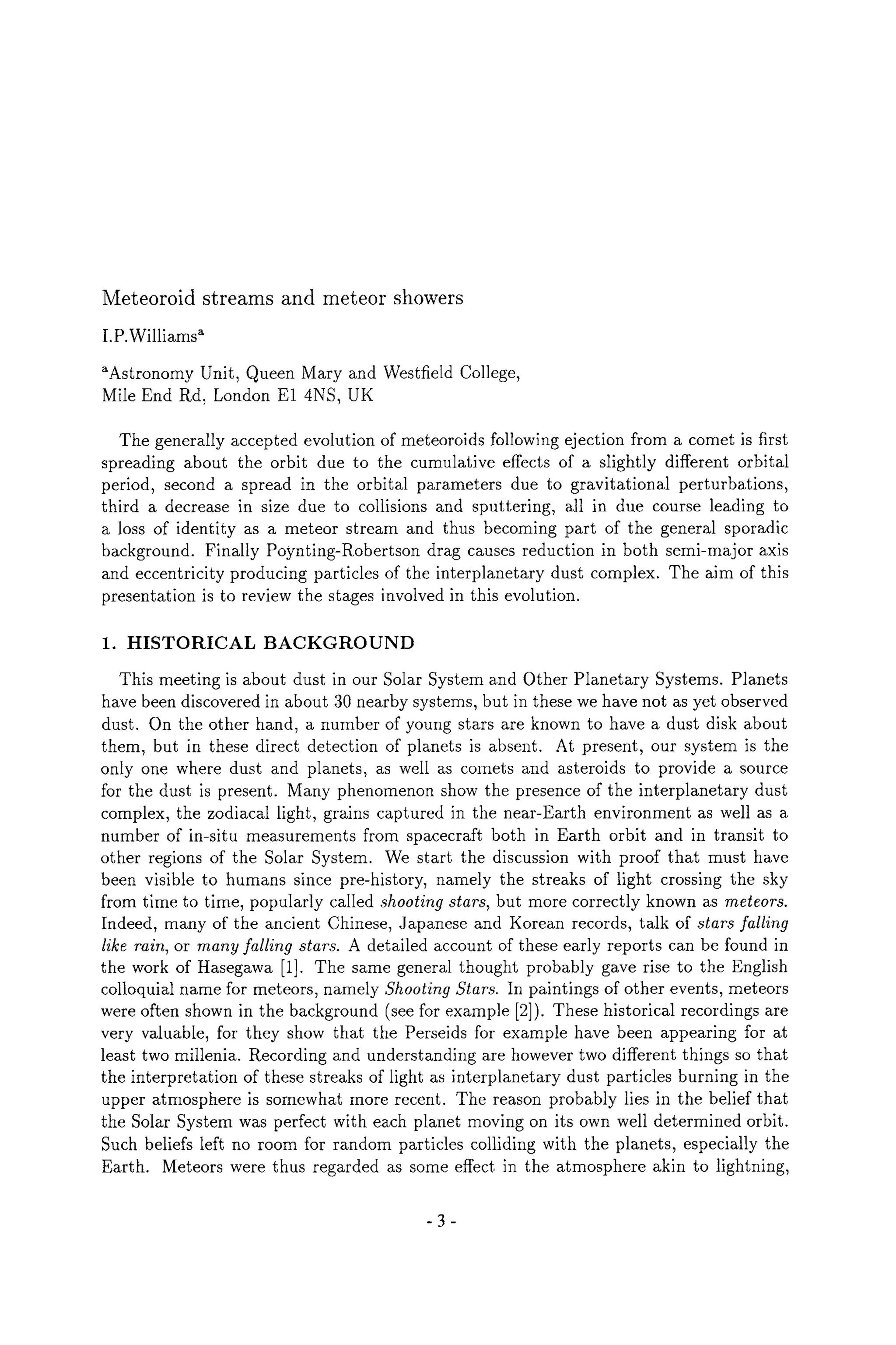 Meteoroid streams and meteor showers
I.P.Williams ~
gAstronomy Unit, Queen Mary and Westfield College,
Mile End Rd, London E1 4NS, UK
The generally accepted evolution of meteoroids following ejection from a comet is first
spreading about the orbit due to the cumulative effects of a slightly different orbital
period, second a spread in the orbital parameters due to gravitational perturbations,
third a decrease in size due to collisions and sputtering, all in due course leading to
a loss of identity as a meteor stream and thus becoming part of the general sporadic
background. Finally Poynting-Robertson drag causes reduction in both semi-major axis
and eccentricity producing particles of the interplanetary dust complex. The aim of this
presentation is to review the stages involved in this evolution.
1. HISTORICAL BACKGROUND
This meeting is about dust in our Solar System and Other Planetary Systems. Planets
have been discovered in about 30 nearby systems, but in these we have not as yet observed
dust. On the other hand, a number of young stars are known to have a dust disk about
them, but in these direct detection of planets is absent. At present, our system is the
only one where dust and planets, as well as comets and asteroids to provide a source
for the dust is present. Many phenomenon show the presence of the interplanetary dust
complex, the zodiacal light, grains captured in the near-Earth environment as well as a
number of in-situ measurements from spacecraft both in Earth orbit and in transit to
other regions of the Solar System. We start the discussion with proof that must have
been visible to humans since pre-history, namely the streaks of light crossing the sky
from time to time, popularly called shooting stars, but more correctly known as meteors.
Indeed, many of the ancient Chinese, Japanese and Korean records, talk of stars falling
like rain, or many falling stars. A detailed account of these early reports can be found in
the work of Hasegawa [1]. The same general thought probably gave rise to the English
colloquial name for meteors, namely Shooting Stars. In paintings of other events, meteors
were often shown in the background (see for example [2]). These historical recordings are
very valuable, for they show that the Perseids for example have been appearing for at
least two millenia. Recording and understanding are however two different things so that
the interpretation of these streaks of light as interplanetary dust particles burning in the
upper atmosphere is somewhat more recent. The reason probably lies in the belief that
the Solar System was perfect with each planet moving on its own well determined orbit.
Such beliefs left no room for random particles colliding with the planets, especially the
Earth. Meteors were thus regarded as some effect in the atmosphere akin to lightning,
-3-
 