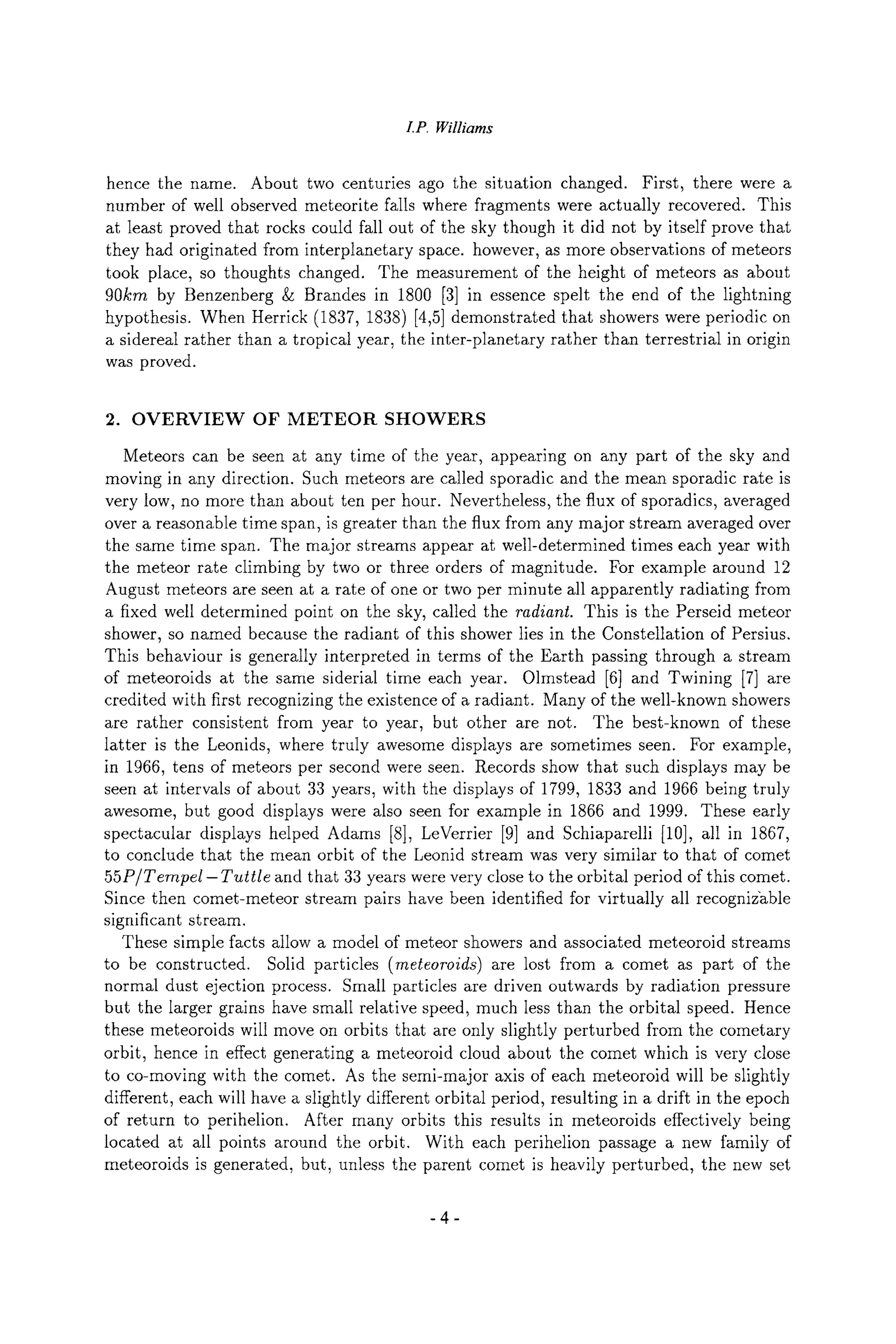 I.P. Williams
hence the name. About two centuries ago the situation changed. First, there were a
number of well observed meteorite falls where fragments were actually recovered. This
at least proved that rocks could fall out of the sky though it did not by itself prove that
they had originated from interplanetary space, however, as more observations of meteors
took place, so thoughts changed. The measurement of the height of meteors as about
90kin by Benzenberg & Brandes in 1800 [3] in essence spelt the end of the lightning
hypothesis. When Herrick (1837, 1838) [4,5] demonstrated that showers were periodic on
a sidereal rather than a tropical year, the inter-planetary rather than terrestrial in origin
was proved.
2. OVERVIEW OF METEOR SHOWERS
Meteors can be seen at any time of the year, appearing on any part of the sky and
moving in any direction. Such meteors are called sporadic and the mean sporadic rate is
very low, no more than about ten per hour. Nevertheless, the flux of sporadics, averaged
over a reasonable time span, is greater than the flux from any major stream averaged over
the same time span. The major streams appear at well-determined times each year with
the meteor rate climbing by two or three orders of magnitude. For example around 12
August meteors are seen at a rate of one or two per minute all apparently radiating from
a fixed well determined point on the sky, called the radiant. This is the Perseid meteor
shower, so named because the radiant of this shower lies in the Constellation of Persius.
This behaviour is generally interpreted in terms of the Earth passing through a stream
of meteoroids at the same siderial time each year. Olmstead [6] and Twining [7] are
credited with first recognizing the existence of a radiant. Many of the well-known showers
are rather consistent from year to year, but other are not. The best-known of these
latter is the Leonids, where truly awesome displays are sometimes seen. For example,
in 1966, tens of meteors per second were seen. Records show that such displays may be
seen at intervals of about 33 years, with the displays of 1799, 1833 and 1966 being truly
awesome, but good displays were also seen for example in 1866 and 1999. These early
spectacular displays helped Adams [8], LeVerrier [9] and Schiaparelli [10], all in 1867,
to conclude that the mean orbit of the Leonid stream was very similar to that of comet
55P/Tempel- Tuttle and that 33 years were very close to the orbital period of this comet.
Since then comet-meteor stream pairs have been identified for virtually all recognizable
significant stream.
These simple facts allow a model of meteor showers and associated meteoroid streams
to be constructed. Solid particles (meteoroids) are lost from a comet as part of the
normal dust ejection process. Small particles are driven outwards by radiation pressure
but the larger grains have small relative speed, much less than the orbital speed. Hence
these meteoroids will move on orbits that are only slightly perturbed from the cometary
orbit, hence in effect generating a meteoroid cloud about the comet which is very close
to co-moving with the comet. As the semi-major axis of each meteoroid will be slightly
different, each will have a slightly different orbital period, resulting in a drift in the epoch
of return to perihelion. After many orbits this results in meteoroids effectively being
located at all points around the orbit. With each perihelion passage a new family of
meteoroids is generated, but, unless the parent comet is heavily perturbed, the new set
-4-
 