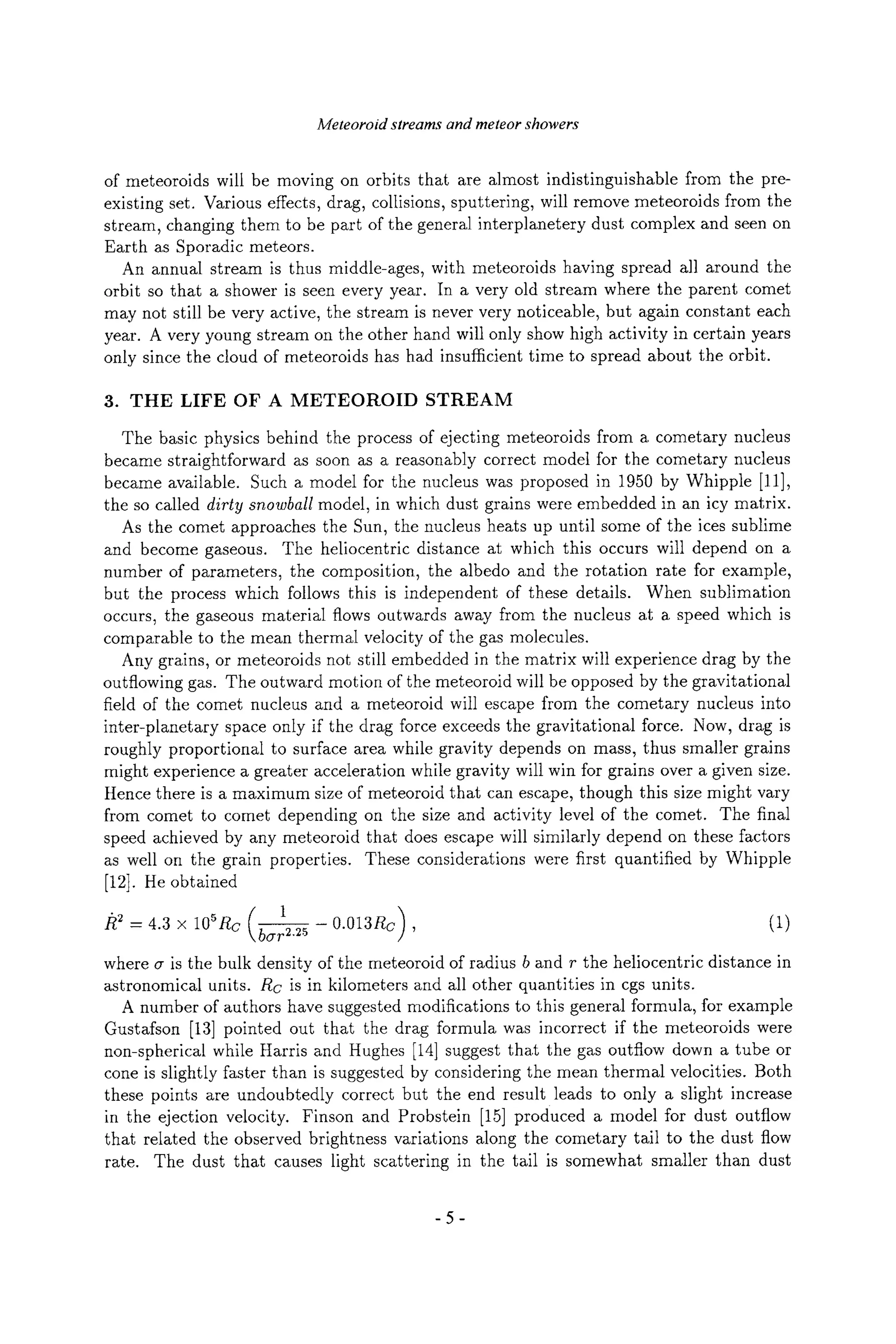 Meteoroid streams and meteor showers
of meteoroids will be moving on orbits that are almost indistinguishable from the pre-
existing set. Various effects, drag, collisions, sputtering, will remove meteoroids from the
stream, changing them to be part of the general interplanetery dust complex and seen on
Earth as Sporadic meteors.
An annual stream is thus middle-ages, with meteoroids having spread all around the
orbit so that a shower is seen every year. In a very old stream where the parent comet
may not still be very active, the stream is never very noticeable, but again constant each
year. A very young stream on the other hand will only show high activity in certain years
only since the cloud of meteoroids has had insufficient time to spread about the orbit.
3. THE LIFE OF A METEOROID STREAM
The basic physics behind the process of ejecting meteoroids from a cometary nucleus
became straightforward as soon as a reasonably correct model for the cometary nucleus
became available. Such a model for the nucleus was proposed in 1950 by Whipple [11],
the so called dirty snowball model, in which dust grains were embedded in an icy matrix.
As the comet approaches the Sun, the nucleus heats up until some of the ices sublime
and become gaseous. The heliocentric distance at which this occurs will depend on a
number of parameters, the composition, the albedo and the rotation rate for example,
but the process which follows this is independent of these details. When sublimation
occurs, the gaseous material flows outwards away from the nucleus at a speed which is
comparable to the mean thermal velocity of the gas molecules.
Any grains, or meteoroids not still embedded in the matrix will experience drag by the
outflowing gas. The outward motion of the meteoroid will be opposed by the gravitational
field of the comet nucleus and a meteoroid will escape from the cometary nucleus into
inter-planetary space only if the drag force exceeds the gravitational force. Now, drag is
roughly proportional to surface area while gravity depends on mass, thus smaller grains
might experience a greater acceleration while gravity will win for grains over a given size.
Hence there is a maximum size of meteoroid that can escape, though this size might vary
from comet to comet depending on the size and activity level of the comet. The final
speed achieved by any meteoroid that does escape will similarly depend on these factors
as well on the grain properties. These considerations were first quantified by Whipple
[12]. He obtained
(1 )
/~2_ 4.3 x 105Rc bcrr2.25 0.013Rc , (1)
where cr is the bulk density of the meteoroid of radius b and r the heliocentric distance in
astronomical units. Rc is in kilometers and all other quantities in cgs units.
A number of authors have suggested modifications to this general formula, for example
Gustafson [13] pointed out that the drag formula was incorrect if the meteoroids were
non-spherical while Harris and Hughes [14] suggest that the gas outflow down a tube or
cone is slightly faster than is suggested by considering the mean thermal velocities. Both
these points are undoubtedly correct but the end result leads to only a slight increase
in the ejection velocity. Finson and Probstein [15] produced a model for dust outflow
that related the observed brightness variations along the cometary tail to the dust flow
rate. The dust that causes light scattering in the tail is somewhat smaller than dust
-5-
 