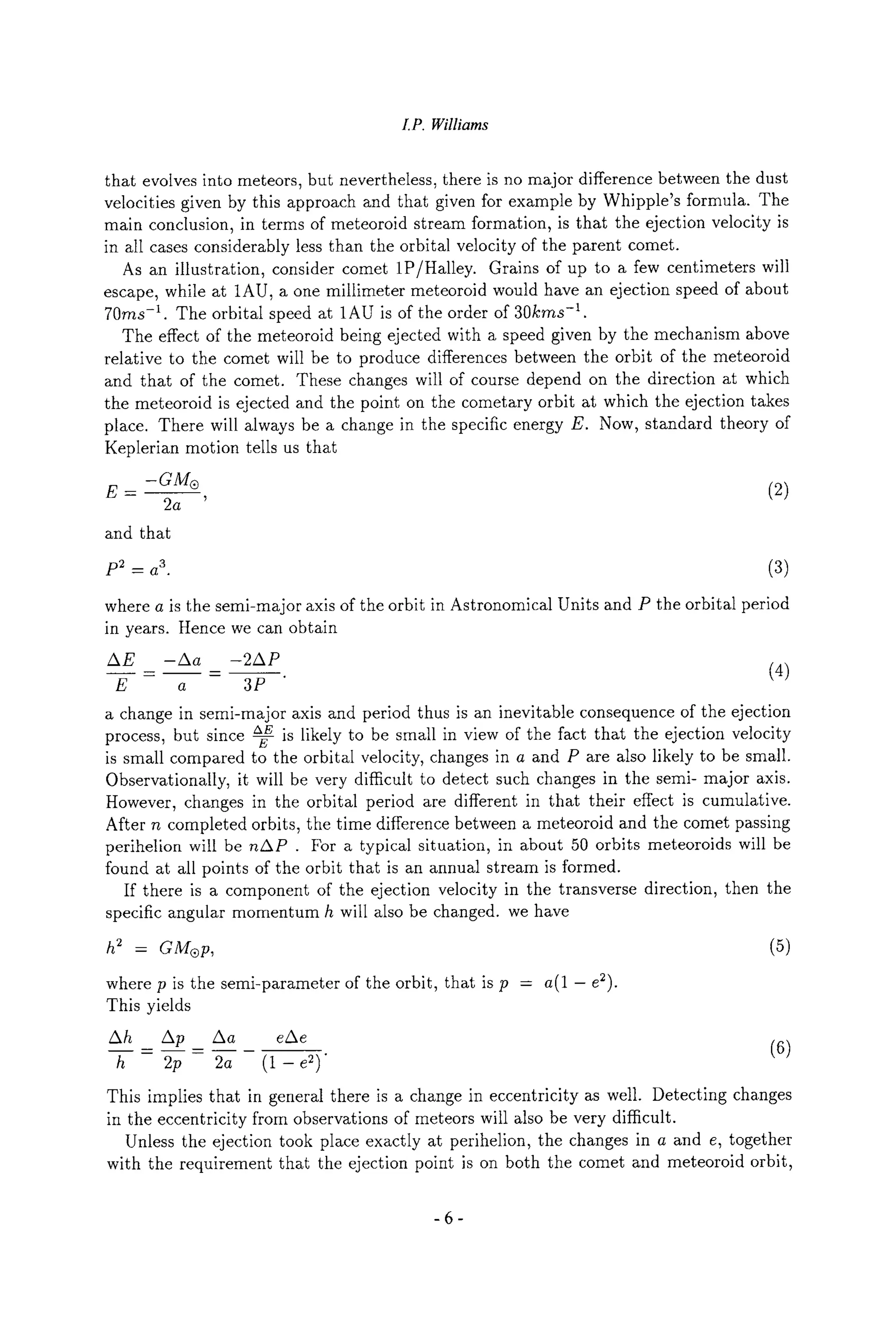 LP. Williams
that evolves into meteors, but nevertheless, there is no major difference between the dust
velocities given by this approach and that given for example by Whipple's formula. The
main conclusion, in terms of meteoroid stream formation, is that the ejection velocity is
in all cases considerably less than the orbital velocity of the parent comet.
As an illustration, consider comet 1P/Halley. Grains of up to a few centimeters will
escape, while at 1AU, a one millimeter meteoroid would have an ejection speed of about
70ms -1. The orbital speed at 1AU is of the order of 3Okras -1.
The effect of the meteoroid being ejected with a speed given by the mechanism above
relative to the comet will be to produce differences between the orbit of the meteoroid
and that of the comet. These changes will of course depend on the direction at which
the meteoroid is ejected and the point on the cometary orbit at which the ejection takes
place. There will always be a change in the specific energy E. Now, standard theory of
Keplerian motion tells us that
E - -aM| (2)
2a '
and that
p2 _ a3. (3)
where a is the semi-major axis of the orbit in Astronomical Units and P the orbital period
in years. Hence we can obtain
AE -Aa -2AP
_- - . (4)
E a 3P
a change in semi-major axis and period thus is an inevitable consequence of the ejection
process, but since -~ is likely to be small in view of the fact that the ejection velocity
is small compared to the orbital velocity, changes in a and P are also likely to be small.
Observationally, it will be very difficult to detect such changes in the semi- major axis.
However, changes in the orbital period are different in that their effect is cumulative.
After n completed orbits, the time difference between a meteoroid and the comet passing
perihelion will be nAP . For a typical situation, in about 50 orbits meteoroids will be
found at all points of the orbit that is an annual stream is formed.
If there is a component of the ejection velocity in the transverse direction, then the
specific angular momentum h will also be changed, we have
h 2 - GM| (5)
where p is the semi-parameter of the orbit, that is p - a(1 - e2).
This yields
Ah _
_ Ap__ Aa eAe (6)
h 2p 2a (1 - e2)"
This implies that in general there is a change in eccentricity as well. Detecting changes
in the eccentricity from observations of meteors will also be very difficult.
Unless the ejection took place exactly at perihelion, the changes in a and e, together
with the requirement that the ejection point is on both the comet and meteoroid orbit,
-6-
 