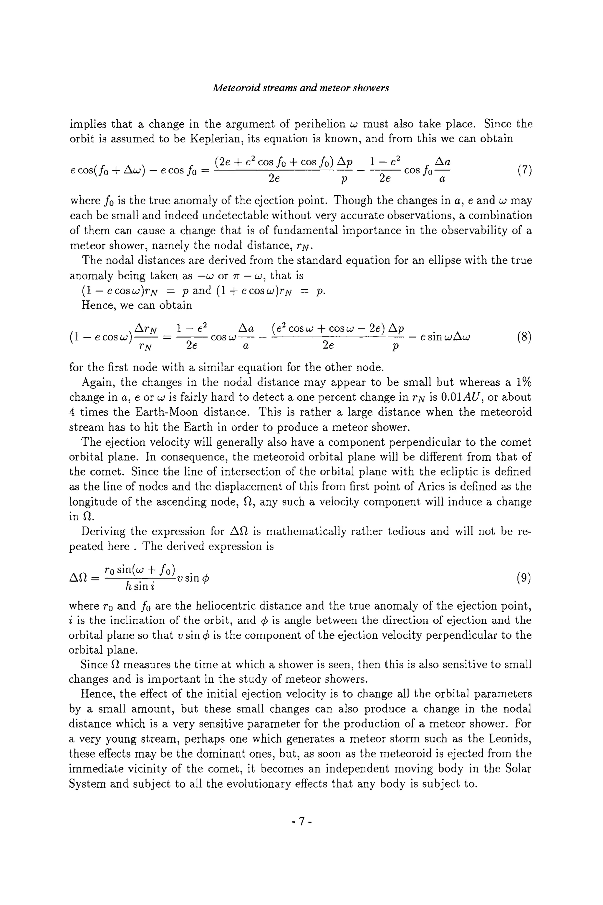 Meteoroid streams and meteor showers
implies that a change in the argument of perihelion w must also take place. Since the
orbit is assumed to be Keplerian, its equation is known, and from this we can obtain
os(fo - fo =
(2e + e2cos fo + cos fo) Ap 1 - e2 Aa
cos fo-- (7)
2e p 2e a
where f0 is the true anomaly of the ejection point. Though the changes in a, e and aJ may
each be small and indeed undetectable without very accurate observations, a combination
of them can cause a change that is of fundamental importance in the observability of a
meteor shower, namely the nodal distance, rN.
The nodal distances are derived from the standard equation for an ellipse with the true
anomaly being taken as -aJ or 1r- w, that is
(1--ecosw)rN = p and (l + e cosa~)rN = p.
Hence, we can obtain
ArN 1 -- e2 Aa (e2cosw + cosw - 2e) Ap
(1 - e cos w) ~ = ~ cos co~ - e sin a2Aw (8)
rN 2e a 2e p
for the first node with a similar equation for the other node.
Again, the changes in the nodal distance may appear to be small but whereas a 1%
change in a, e or co is fairly hard to detect a one percent change in rN is 0.01AU, or about
4 times the Earth-Moon distance. This is rather a large distance when the meteoroid
stream has to hit the Earth in order to produce a meteor shower.
The ejection velocity will generally also have a component perpendicular to the comet
orbital plane. In consequence, the meteoroid orbital plane will be different from that of
the comet. Since the line of intersection of the orbital plane with the ecliptic is defined
as the line of nodes and the displacement of this from first point of Aries is defined as the
longitude of the ascending node, f~, any such a velocity component will induce a change
in Ft.
Deriving the expression for AFt is mathematically rather tedious and will not be re-
peated here. The derived expression is
All - r0 sin(w + f0)
h sin i v sin 4) (9)
where r0 and f0 are the heliocentric distance and the true anomaly of the ejection point,
i is the inclination of the orbit, and r is angle between the direction of ejection and the
orbital plane so that v sin r is the component of the ejection velocity perpendicular to the
orbital plane.
Since ft measures the time at which a shower is seen, then this is also sensitive to small
changes and is important in the study of meteor showers.
Hence, the effect of the initial ejection velocity is to change all the orbital parameters
by a small amount, but these small changes can also produce a change in the nodal
distance which is a very sensitive parameter for the production of a meteor shower. For
a very young stream, perhaps one which generates a meteor storm such as the Leonids,
these effects may be the dominant ones, but, as soon as the meteoroid is ejected from the
immediate vicinity of the comet, it becomes an independent moving body in the Solar
System and subject to all the evolutionary effects that any body is subject to.
-7-
 