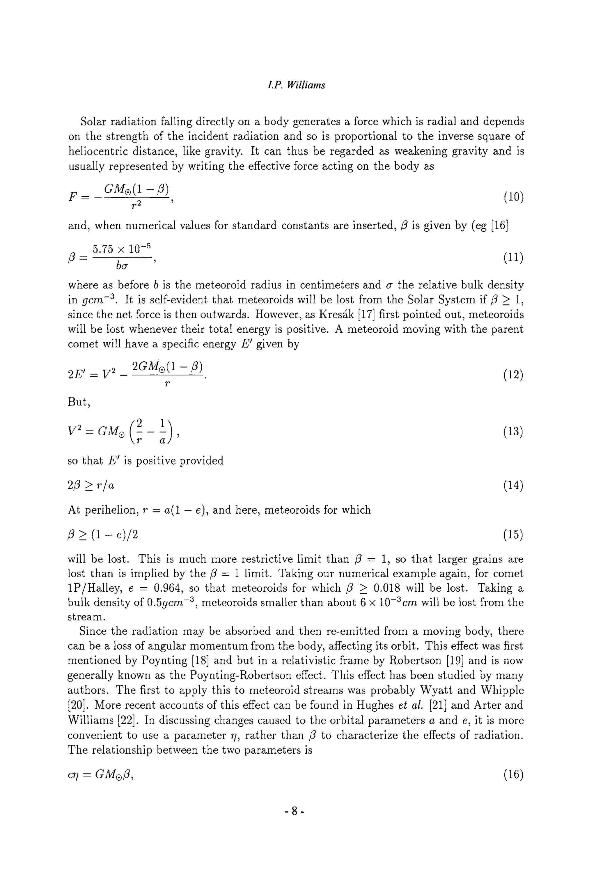 LP. Williams
Solar radiation falling directly on a body generates a force which is radial and depends
on the strength of the incident radiation and so is proportional to the inverse square of
heliocentric distance, like gravity. It can thus be regarded as weakening gravity and is
usually represented by writing the effective force acting on the body as
F= _ GMe(1 -/3) (10)
F2
and, when numerical values for standard constants are inserted,/3 is given by (eg [16]
5.75 x 10.5
/3 - ba ' (11)
where as before b is the meteoroid radius in centimeters and (7 the relative bulk density
in gcm -3. It is self-evident that meteoroids will be lost from the Solar System if/3 _> 1,
since the net force is then outwards. However, as Kres~k [17] first pointed out, meteoroids
will be lost whenever their total energy is positive. A meteoroid moving with the parent
comet will have a specific energy E' given by
2E'- V2- 2GM~ (12)
r
But,
V2-GMe(2-1) (13)
so that E' is positive provided
> r/a
At perihelion, r - a(1 - e), and here, meteoroids for which
/3 _> (1 - e)/2 (15)
will be lost. This is much more restrictive limit than /3 - 1, so that larger grains are
lost than is implied by the/3 - 1 limit. Taking our numerical example again, for comet
1P/Halley, e - 0.964, so that meteoroids for which/3 _> 0.018 will be lost. Taking a
bulk density of 0.5gcrn -3, meteoroids smaller than about 6 x 10-3crn will be lost from the
stream.
Since the radiation may be absorbed and then re-emitted from a moving body, there
can be a loss of angular momentum from the body, affecting its orbit. This effect was first
mentioned by Poynting [18] and but in a relativistic frame by Robertson [19] and is now
generally known as the Poynting-Robertson effect. This effect has been studied by many
authors. The first to apply this to meteoroid streams was probably Wyatt and Whipple
[20]. More recent accounts of this effect can be found in Hughes et al. [21] and Arter and
Williams [22]. In discussing changes caused to the orbital parameters a and e, it is more
convenient to use a parameter 7/, rather than fl to characterize the effects of radiation.
The relationship between the two parameters is
c~7- GM| (16)
-8-
 