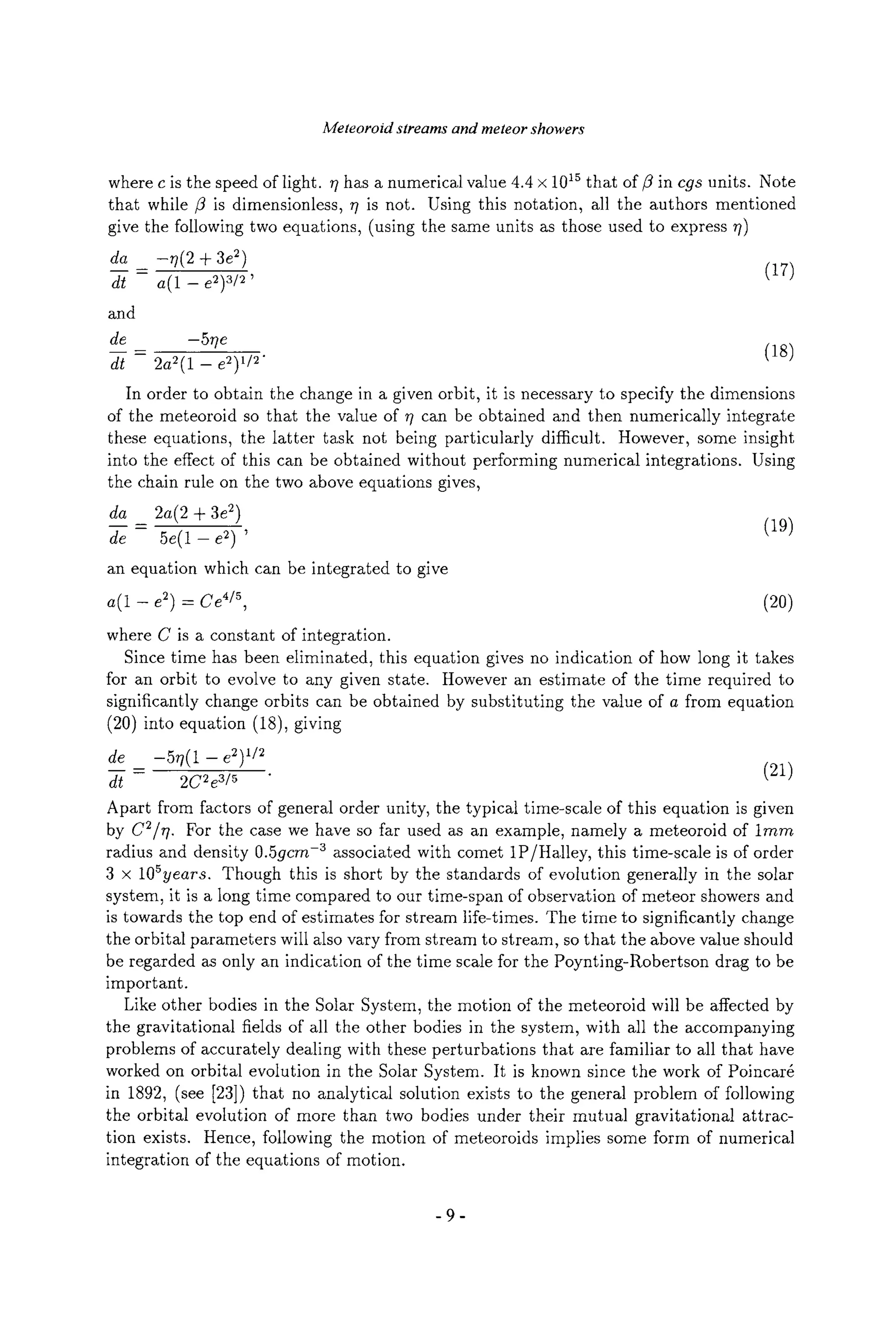 Meteoroid streams and meteor showers
where c is the speed of light. ~ has a numerical value 4.4 x 1015 that of/3 in cgs units. Note
that while/3 is dimensionless, r/is not. Using this notation, all the authors mentioned
give the following two equations, (using the same units as those used to express ~)
da _ --r/(2 + 3e2)
dt - a(1 - e2)3/2' (17)
and
de -5rle
d--/= 2a2(1 - e2) 1/2" (18)
In order to obtain the change in a given orbit, it is necessary to specify the dimensions
of the meteoroid so that the value of 7] can be obtained and then numerically integrate
these equations, the latter task not being particularly difficult. However, some insight
into the effect of this can be obtained without performing numerical integrations. Using
the chain rule on the two above equations gives,
da 2a(2 -4-3e2)
d----g= 5e(1 - e2) ' (19)
an equation which can be integrated to give
a(1 - e2) - Ce 4/5, (20)
where C is a constant of integration.
Since time has been eliminated, this equation gives no indication of how long it takes
for an orbit to evolve to any given state. However an estimate of the time required to
significantly change orbits can be obtained by substituting the value of a from equation
(20) into equation (18), giving
de -577(1 --e2) 1/2
d----[= 2C2e3/5 " (21)
Apart from factors of general order unity, the typical time-scale of this equation is given
by C2/rl. For the case we have so far used as an example, namely a meteoroid of lmrn
radius and density 0.5gcrn -a associated with comet 1P/Halley, this time-scale is of order
3 x 105years. Though this is short by the standards of evolution generally in the solar
system, it is a long time compared to our time-span of observation of meteor showers and
is towards the top end of estimates for stream life-times. The time to significantly change
the orbital parameters will also vary from stream to stream, so that the above value should
be regarded as only an indication of the time scale for the Poynting-Robertson drag to be
important.
Like other bodies in the Solar System, the motion of the meteoroid will be affected by
the gravitational fields of all the other bodies in the system, with all the accompanying
problems of accurately dealing with these perturbations that are familiar to all that have
worked on orbital evolution in the Solar System. It is known since the work of Poinca%
in 1892, (see [23]) that no analytical solution exists to the general problem of following
the orbital evolution of more than two bodies under their mutual gravitational attrac-
tion exists. Hence, following the motion of meteoroids implies some form of numerical
integration of the equations of motion.
-9-
 