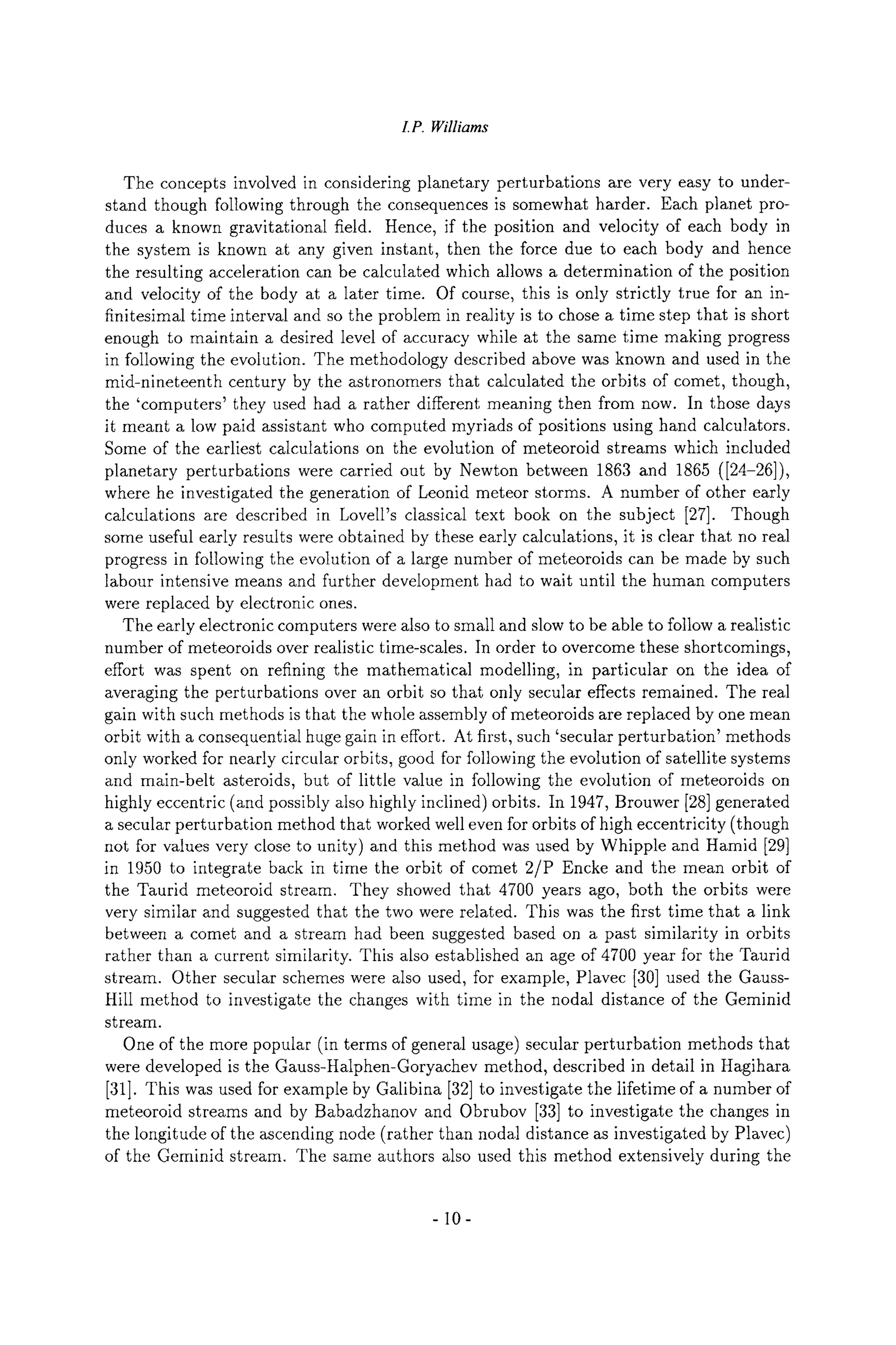I.P. Williams
The concepts involved in considering planetary perturbations are very easy to under-
stand though following through the consequences is somewhat harder. Each planet pro-
duces a known gravitational field. Hence, if the position and velocity of each body in
the system is known at any given instant, then the force due to each body and hence
the resulting acceleration can be calculated which allows a determination of the position
and velocity of the body at a later time. Of course, this is only strictly true for an in-
finitesimal time interval and so the problem in reality is to chose a time step that is short
enough to maintain a desired level of accuracy while at the same time making progress
in following the evolution. The methodology described above was known and used in the
mid-nineteenth century by the astronomers that calculated the orbits of comet, though,
the 'computers' they used had a rather different meaning then from now. In those days
it meant a low paid assistant who computed myriads of positions using hand calculators.
Some of the earliest calculations on the evolution of meteoroid streams which included
planetary perturbations were carried out by Newton between 1863 and 1865 ([24-26]),
where he investigated the generation of Leonid meteor storms. A number of other early
calculations are described in Lovell's classical text book on the subject [27]. Though
some useful early results were obtained by these early calculations, it is clear that no real
progress in following the evolution of a large number of meteoroids can be made by such
labour intensive means and further development had to wait until the human computers
were replaced by electronic ones.
The early electronic computers were also to small and slow to be able to follow a realistic
number of meteoroids over realistic time-scales. In order to overcome these shortcomings,
effort was spent on refining the mathematical modelling, in particular on the idea of
averaging the perturbations over an orbit so that only secular effects remained. The real
gain with such methods is that the whole assembly of meteoroids are replaced by one mean
orbit with a consequential huge gain in effort. At first, such 'secular perturbation' methods
only worked for nearly circular orbits, good for following the evolution of satellite systems
and main-belt asteroids, but of little value in following the evolution of meteoroids on
highly eccentric (and possibly also highly inclined) orbits. In 1947, Brouwer [28] generated
a secular perturbation method that worked well even for orbits of high eccentricity (though
not for values very close to unity) and this method was used by Whipple and Hamid [29]
in 1950 to integrate back in time the orbit of comet 2/P Encke and the mean orbit of
the Taurid meteoroid stream. They showed that 4700 years ago, both the orbits were
very similar and suggested that the two were related. This was the first time that a link
between a comet and a stream had been suggested based on a past similarity in orbits
rather than a current similarity. This also established an age of 4700 year for the Taurid
stream. Other secular schemes were also used, for example, Plavec [30] used the Gauss-
Hill method to investigate the changes with time in the nodal distance of the Geminid
stream.
One of the more popular (in terms of general usage) secular perturbation methods that
were developed is the Gauss-Halphen-Goryachev method, described in detail in Hagihara
[31]. This was used for example by Galibina [32] to investigate the lifetime of a number of
meteoroid streams and by Babadzhanov and Obrubov [33] to investigate the changes in
the longitude of the ascending node (rather than nodal distance as investigated by Plavec)
of the Geminid stream. The same authors also used this method extensively during the
-10-
 