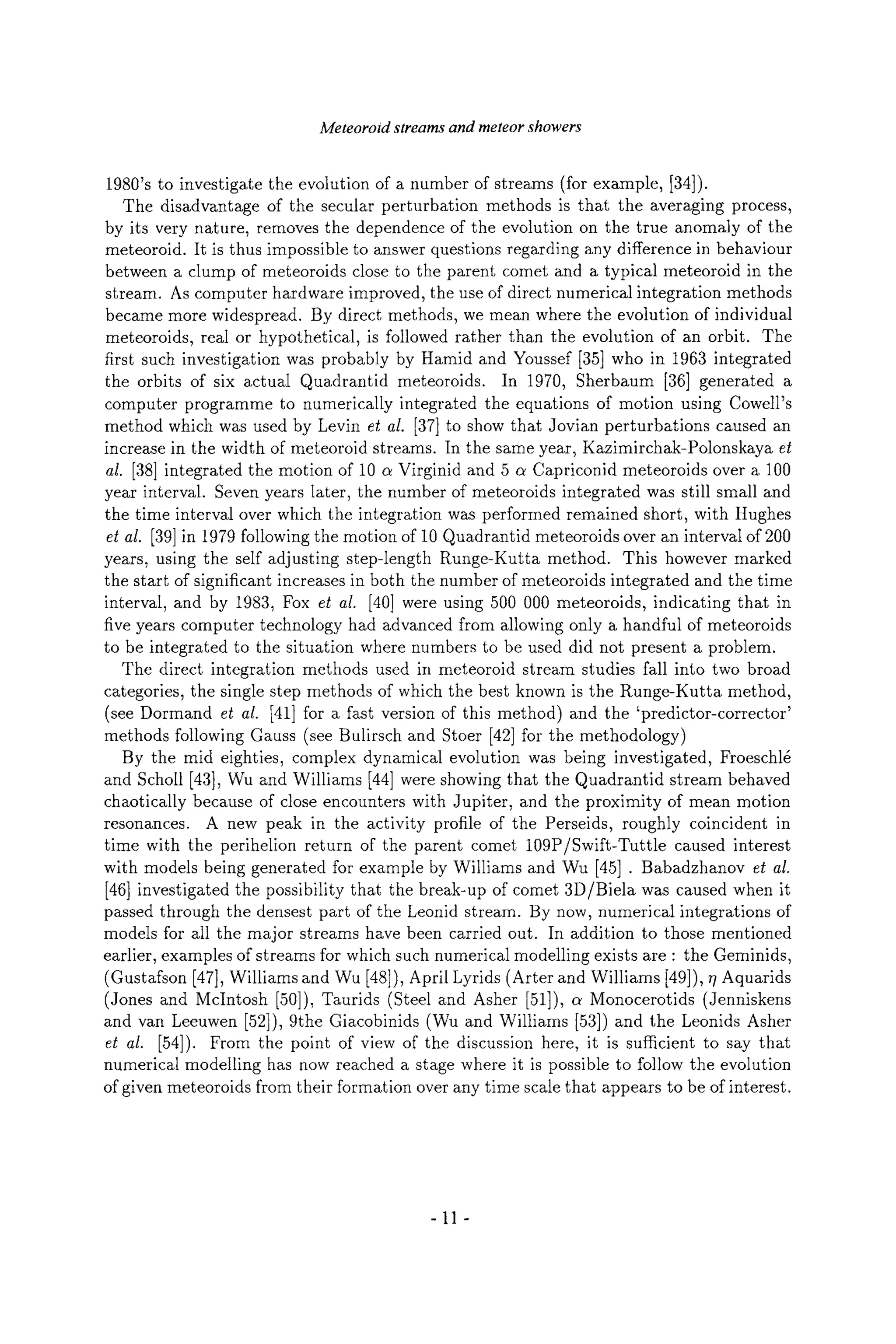 Meteoroid streams and meteor showers
1980's to investigate the evolution of a number of streams (for example, [34]).
The disadvantage of the secular perturbation methods is that the averaging process,
by its very nature, removes the dependence of the evolution on the true anomaly of the
meteoroid. It is thus impossible to answer questions regarding any difference in behaviour
between a clump of meteoroids close to the parent comet and a typical meteoroid in the
stream. As computer hardware improved, the use of direct numerical integration methods
became more widespread. By direct methods, we mean where the evolution of individual
meteoroids, real or hypothetical, is followed rather than the evolution of an orbit. The
first such investigation was probably by Harold and Youssef [35] who in 1963 integrated
the orbits of six actual Quadrantid meteoroids. In 1970, Sherbaum [36] generated a
computer programme to numerically integrated the equations of motion using Cowell's
method which was used by Levin et aI. [37] to show that Jovian perturbations caused an
increase in the width of meteoroid streams. In the same year, Kazimirchak-Polonskaya et
al. [38] integrated the motion of 10 a Virginid and 5 a Capriconid meteoroids over a 100
year interval. Seven years later, the number of meteoroids integrated was still small and
the time interval over which the integration was performed remained short, with Hughes
et al. [39]in 1979 following the motion of 10 Quadrantid meteoroids over an interval of 200
years, using the self adjusting step-length Runge-Kutta method. This however marked
the start of significant increases in both the number of meteoroids integrated and the time
interval, and by 1983, Fox et al. [40] were using 500 000 meteoroids, indicating that in
five years computer technology had advanced from allowing only a handful of meteoroids
to be integrated to the situation where numbers to be used did not present a problem.
The direct integration methods used in meteoroid stream studies fall into two broad
categories, the single step methods of which the best known is the Runge-Kutta method,
(see Dormand et al. [41] for a fast version of this method) and the 'predictor-corrector'
methods following Gauss (see Bulirsch and Stoer [42] for the methodology)
By the mid eighties, complex dynamical evolution was being investigated, Froeschld
and Scholl [43], Wu and Williams [44] were showing that the Quadrantid stream behaved
chaotically because of close encounters with Jupiter, and the proximity of mean motion
resonances. A new peak in the activity profile of the Perseids, roughly coincident in
time with the perihelion return of the parent comet 109P/Swift-Tuttle caused interest
with models being generated for example by Williams and Wu [45] . Babadzhanov et al.
[46] investigated the possibility that the break-up of comet 3D/Biela was caused when it
passed through the densest part of the Leonid stream. By now, numerical integrations of
models for all the major streams have been carried out. In addition to those mentioned
earlier, examples of streams for which such numerical modelling exists are : the Geminids,
(Gustafson [47], Williams and Wu [48]), April Lyrids (Arter and Williams [49]), 77Aquarids
(Jones and McIntosh [50]), Taurids (Steel and Asher [51]), a Monocerotids (Jenniskens
and van Leeuwen [52]), 9the Giacobinids (Wu and Williams [53]) and the Leonids Asher
et al. [54]). From the point of view of the discussion here, it is sufficient to say that
numerical modelling has now reached a stage where it is possible to follow the evolution
of given meteoroids from their formation over any time scale that appears to be of interest.
-11-
 