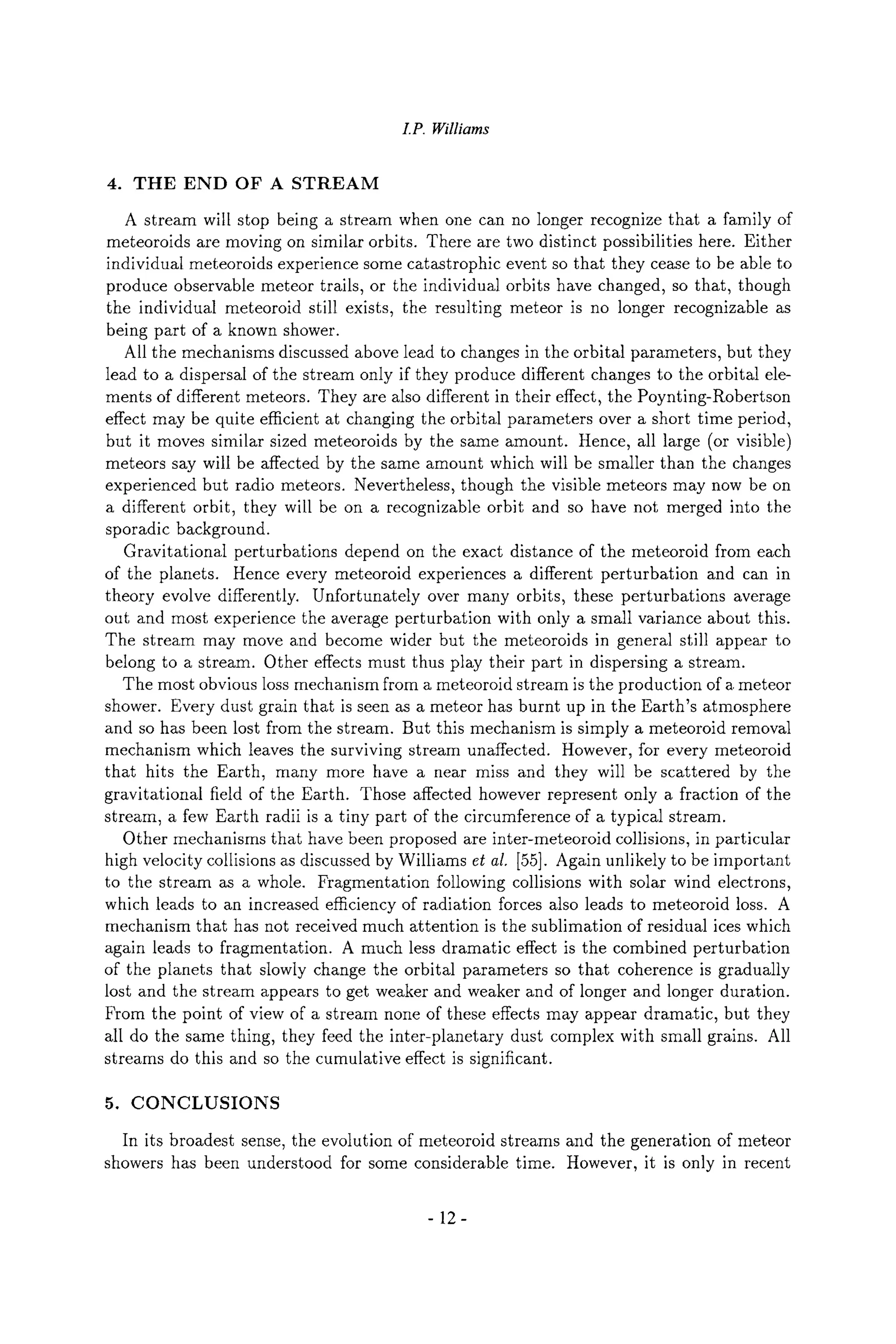 I.P. Williams
4. THE END OF A STREAM
A stream will stop being a stream when one can no longer recognize that a family of
meteoroids are moving on similar orbits. There are two distinct possibilities here. Either
individual meteoroids experience some catastrophic event so that they cease to be able to
produce observable meteor trails, or the individual orbits have changed, so that, though
the individual meteoroid still exists, the resulting meteor is no longer recognizable as
being part of a known shower.
All the mechanisms discussed above lead to changes in the orbital parameters, but they
lead to a dispersal of the stream only if they produce different changes to the orbital ele-
ments of different meteors. They are also different in their effect, the Poynting-Robertson
effect may be quite efficient at changing the orbital parameters over a short time period,
but it moves similar sized meteoroids by the same amount. Hence, all large (or visible)
meteors say will be affected by the same amount which will be smaller than the changes
experienced but radio meteors. Nevertheless, though the visible meteors may now be on
a different orbit, they will be on a recognizable orbit and so have not merged into the
sporadic background.
Gravitational perturbations depend on the exact distance of the meteoroid from each
of the planets. Hence every meteoroid experiences a different perturbation and can in
theory evolve differently. Unfortunately over many orbits, these perturbations average
out and most experience the average perturbation with only a small variance about this.
The stream may move and become wider but the meteoroids in general still appear to
belong to a stream. Other effects must thus play their part in dispersing a stream.
The most obvious loss mechanism from a meteoroid stream is the production of a meteor
shower. Every dust grain that is seen as a meteor has burnt up in the Earth's atmosphere
and so has been lost from the stream. But this mechanism is simply a meteoroid removal
mechanism which leaves the surviving stream unaffected. However, for every meteoroid
that hits the Earth, many more have a near miss and they will be scattered by the
gravitational field of the Earth. Those affected however represent only a fraction of the
stream, a few Earth radii is a tiny part of the circumference of a typical stream.
Other mechanisms that have been proposed are inter-meteoroid collisions, in particular
high velocity collisions as discussed by Williams et al. [55]. Again unlikely to be important
to the stream as a whole. Fragmentation following collisions with solar wind electrons,
which leads to an increased efficiency of radiation forces also leads to meteoroid loss. A
mechanism that has not received much attention is the sublimation of residual ices which
again leads to fragmentation. A much less dramatic effect is the combined perturbation
of the planets that slowly change the orbital parameters so that coherence is gradually
lost and the stream appears to get weaker and weaker and of longer and longer duration.
From the point of view of a stream none of these effects may appear dramatic, but they
all do the same thing, they feed the inter-planetary dust complex with small grains. All
streams do this and so the cumulative effect is significant.
5. CONCLUSIONS
In its broadest sense, the evolution of meteoroid streams and the generation of meteor
showers has been understood for some considerable time. However, it is only in recent
-12-
 