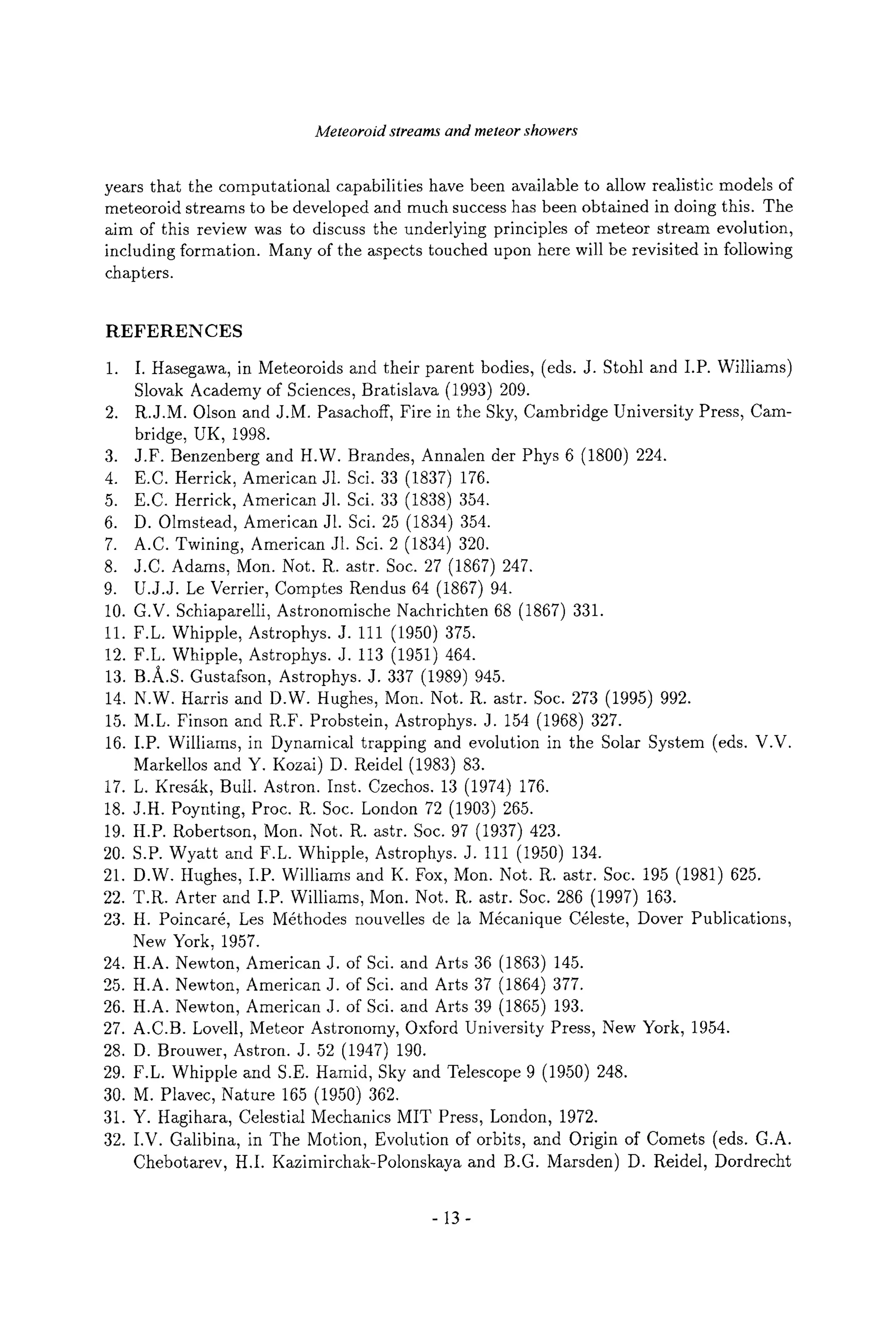 Meteoroid streams and meteor showers
years that the computational capabilities have been available to allow realistic models of
meteoroid streams to be developed and much success has been obtained in doing this. The
aim of this review was to discuss the underlying principles of meteor stream evolution,
including formation. Many of the aspects touched upon here will be revisited in following
chapters.
REFERENCES
,
.
4.
5.
6.
7.
8.
9.
10.
11.
12.
13.
14.
15.
16.
17.
18.
19.
20.
21.
22.
23.
24.
25.
26.
27.
28.
29.
30.
31.
32.
I. Hasegawa, in Meteoroids and their parent bodies, (eds. J. Stohl and I.P. Williams)
Slovak Academy of Sciences, Bratislava (1993) 209.
R.J.M. Olson and J.M. Pasachoff, Fire in the Sky, Cambridge University Press, Cam-
bridge, UK, 1998.
J.F. Benzenberg and H.W. Brandes, Annalen der Phys 6 (1800) 224.
E.C. Herrick, American J1. Sci. 33 (1837) 176.
E.C. Herrick, American J1. Sci. 33 (1838) 354.
D. Olmstead, American J1. Sci. 25 (1834) 354.
A.C. Twining, American J1. Sci. 2 (1834) 320.
J.C. Adams, Mon. Not. R. astr. Soc. 27 (1867) 247.
U.J.J. Le Verrier, Comptes Rendus 64 (1867) 94.
G.V. Schiaparelli, Astronomische Nachrichten 68 (1867) 331.
F.L. Whipple, Astrophys. J. 111 (1950) 375.
F.L. Whipple, Astrophys. J. 113 (1951) 464.
B.A.S. Gustafson, Astrophys. J. 337 (1989) 945.
N.W. Harris and D.W. Hughes, Mon. Not. R. astr. Soc. 273 (1995) 992.
M.L. Finson and R.F. Probstein, Astrophys. J. 154 (1968) 327.
I.P. Williams, in Dynamical trapping and evolution in the Solar System (eds. V.V.
Markellos and Y. Kozai) D. Reidel (1983) 83.
L. Kress Bull. Astron. Inst. Czechos. 13 (1974) 176.
J.H. Poynting, Proc. R. Soc. London 72 (1903) 265.
H.P. Robertson, Mon. Not. R. astr. Soc. 97 (1937) 423.
S.P. Wyatt and F.L. Whipple, Astrophys. J. 111 (1950) 134.
D.W. Hughes, I.P. Williams and K. Fox, Mon. Not. R. astr. Soc. 195 (1981) 625.
T.R. Arter and I.P. Williams, Mon. Not. R. astr. Soc. 286 (1997) 163.
H. Poincar6, Les M6thodes nouvelles de la M6canique C61este, Dover Publications,
New York, 1957.
H.A. Newton, American J. of Sci. and Arts 36 (1863) 145.
H.A. Newton, American J. of Sci. and Arts 37 (1864) 377.
H.A. Newton, American J. of Sci. and Arts 39 (1865) 193.
A.C.B. Lovell, Meteor Astronomy, Oxford University Press, New York, 1954.
D. Brouwer, Astron. J. 52 (1947) 190.
F.L. Whipple and S.E. Hamid, Sky and Telescope 9 (1950) 248.
M. Plavec, Nature 165 (1950) 362.
Y. Hagihara, Celestial Mechanics MIT Press, London, 1972.
I.V. Galibina, in The Motion, Evolution of orbits, and Origin of Comets (eds. G.A.
Chebotarev, H.I. Kazimirchak-Polonskaya and B.G. Marsden) D. Reidel, Dordrecht
-13-
 