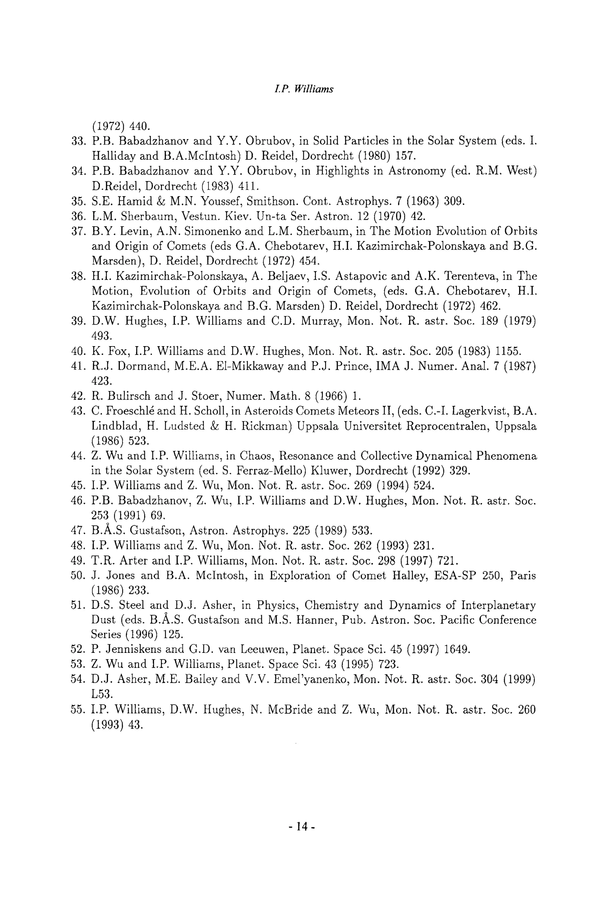 I.P. Williams
33.
34.
35.
36.
37.
38.
39.
40.
41.
42.
43.
44.
45.
46.
47.
48.
49.
50.
51.
52.
53.
54.
55.
(1972) 440.
P.B. Babadzhanov and Y.Y. Obrubov, in Solid Particles in the Solar System (eds. I.
Halliday and B.A.McIntosh) D. Reidel, Dordrecht (1980) 157.
P.B. Babadzhanov and Y.Y. Obrubov, in Highlights in Astronomy (ed. R.M. West)
D.Reidel, Dordrecht (1983) 411.
S.E. Hamid & M.N. Youssef, Smithson. Cont. Astrophys. 7 (1963) 309.
L.M. Sherbaum, Vestun. Kiev. Un-ta Ser. Astron. 12 (1970) 42.
B.Y. Levin, A.N. Simonenko and L.M. Sherbaum, in The Motion Evolution of Orbits
and Origin of Comets (eds G.A. Chebotarev, H.I. Kazimirchak-Polonskaya and B.G.
Marsden), D. Reidel, Dordrecht (1972) 454.
H.I. Kazimirchak-Polonskaya, A. Beljaev, I.S. Astapovic and A.K. Terenteva, in The
Motion, Evolution of Orbits and Origin of Comets, (eds. G.A. Chebotarev, H.I.
Kazimirchak-Polonskaya and B.G. Marsden) D. Reidel, Dordrecht (1972) 462.
D.W. Hughes, I.P. Williams and C.D. Murray, Mon. Not. R. astr. Soc. 189 (1979)
493.
K. Fox, I.P. Williams and D.W. Hughes, Mon. Not. R. astr. Soc. 205 (1983) 1155.
R.J. Dormand, M.E.A. El-Mikkaway and P.J. Prince, IMA J. Numer. Anal. 7 (1987)
423.
R. Bulirsch and J. Stoer, Numer. Math. 8 (1966) 1.
C. Froeschl~ and H. Scholl, in Asteroids Comets Meteors II, (eds. C.-I. Lagerkvist, B.A.
Lindblad, H. Ludsted & H. Rickman) Uppsala Universitet Reprocentralen, Uppsala
(1986) 523.
Z. Wu and I.P. Williams, in Chaos, Resonance and Collective Dynamical Phenomena
in the Solar System (ed. S. Ferraz-Mello) Kluwer, Dordrecht (1992) 329.
I.P. Williams and Z. Wu, Mon. Not. R. astr. Soc. 269 (1994) 524.
P.B. Babadzhanov, Z. Wu, I.P. Williams and D.W. Hughes, Mon. Not. R. astr. Soc.
253 (1991) 69.
B.A.S. Gustafson, Astron. Astrophys. 225 (1989) 533.
I.P. Williams and Z. Wu, Mon. Not. R. astr. Soc. 262 (1993) 231.
T.R. After and I.P. Williams, Mon. Not. R. astr. Soc. 298 (1997) 721.
J. Jones and B.A. McIntosh, in Exploration of Comet Halley, ESA-SP 250, Paris
(1986) 233.
D.S. Steel and D.J. Asher, in Physics, Chemistry and Dynamics of Interplanetary
Dust (eds. B.A.S. Gustafson and M.S. Harmer, Pub. Astron. Soc. Pacific Conference
Series (1996) 125.
P. Jenniskens and G.D. van Leeuwen, Planet. Space Sci. 45 (1997) 1649.
Z. Wu and I.P. Williams, Planet. Space Sci. 43 (1995) 723.
D.J. Asher, M.E. Bailey and V.V. Emel'yanenko, Mon. Not. R. astr. Soc. 304 (1999)
L53.
I.P. Williams, D.W. Hughes, N. McBride and Z. Wu, Mon. Not. R. astr. Soc. 260
(1993) 43.
-14-
 