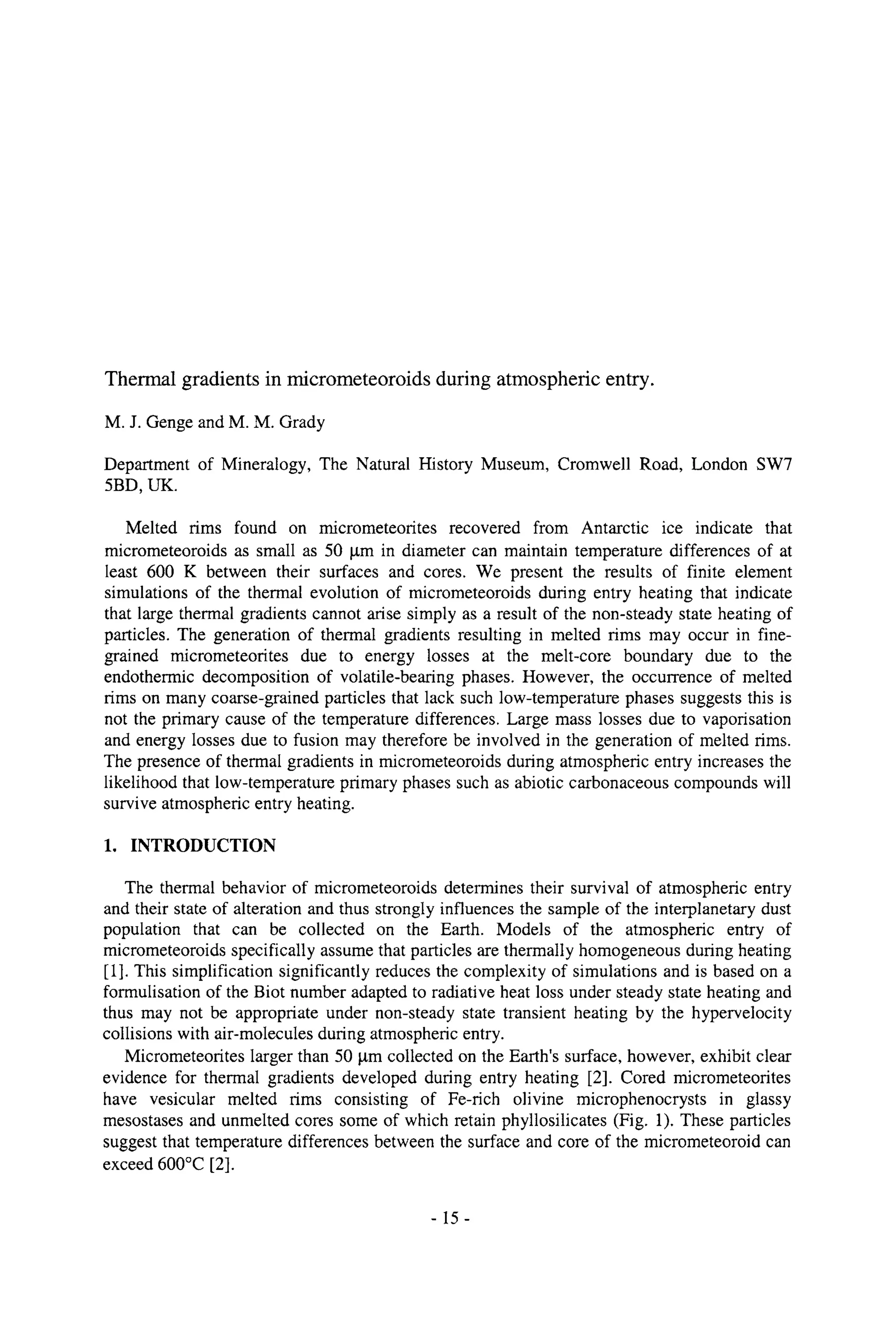 Thermal gradients in micrometeoroids during atmospheric entry.
M. J. Genge and M. M. Grady
Department of Mineralogy, The Natural History Museum, Cromwell Road, London SW7
5BD, UK.
Melted rims found on micrometeorites recovered from Antarctic ice indicate that
micrometeoroids as small as 50 gm in diameter can maintain temperature differences of at
least 600 K between their surfaces and cores. We present the results of finite element
simulations of the thermal evolution of micrometeoroids during entry heating that indicate
that large thermal gradients cannot arise simply as a result of the non-steady state heating of
particles. The generation of thermal gradients resulting in melted rims may occur in fine-
grained micrometeorites due to energy losses at the melt-core boundary due to the
endothermic decomposition of volatile-bearing phases. However, the occurrence of melted
rims on many coarse-grained particles that lack such low-temperature phases suggests this is
not the primary cause of the temperature differences. Large mass losses due to vaporisation
and energy losses due to fusion may therefore be involved in the generation of melted rims.
The presence of thermal gradients in micrometeoroids during atmospheric entry increases the
likelihood that low-temperature primary phases such as abiotic carbonaceous compounds will
survive atmospheric entry heating.
1. INTRODUCTION
The thermal behavior of micrometeoroids determines their survival of atmospheric entry
and their state of alteration and thus strongly influences the sample of the interplanetary dust
population that can be collected on the Earth. Models of the atmospheric entry of
micrometeoroids specifically assume that particles are thermally homogeneous during heating
[1]. This simplification significantly reduces the complexity of simulations and is based on a
formulisation of the Biot number adapted to radiative heat loss under steady state heating and
thus may not be appropriate under non-steady state transient heating by the hypervelocity
collisions with air-molecules during atmospheric entry.
Micrometeorites larger than 50 lam collected on the Earth's surface, however, exhibit clear
evidence for thermal gradients developed during entry heating [2]. Cored micrometeorites
have vesicular melted rims consisting of Fe-rich olivine microphenocrysts in glassy
mesostases and unmelted cores some of which retain phyllosilicates (Fig. 1). These particles
suggest that temperature differences between the surface and core of the micrometeoroid can
exceed 600~ [2].
-15-
 