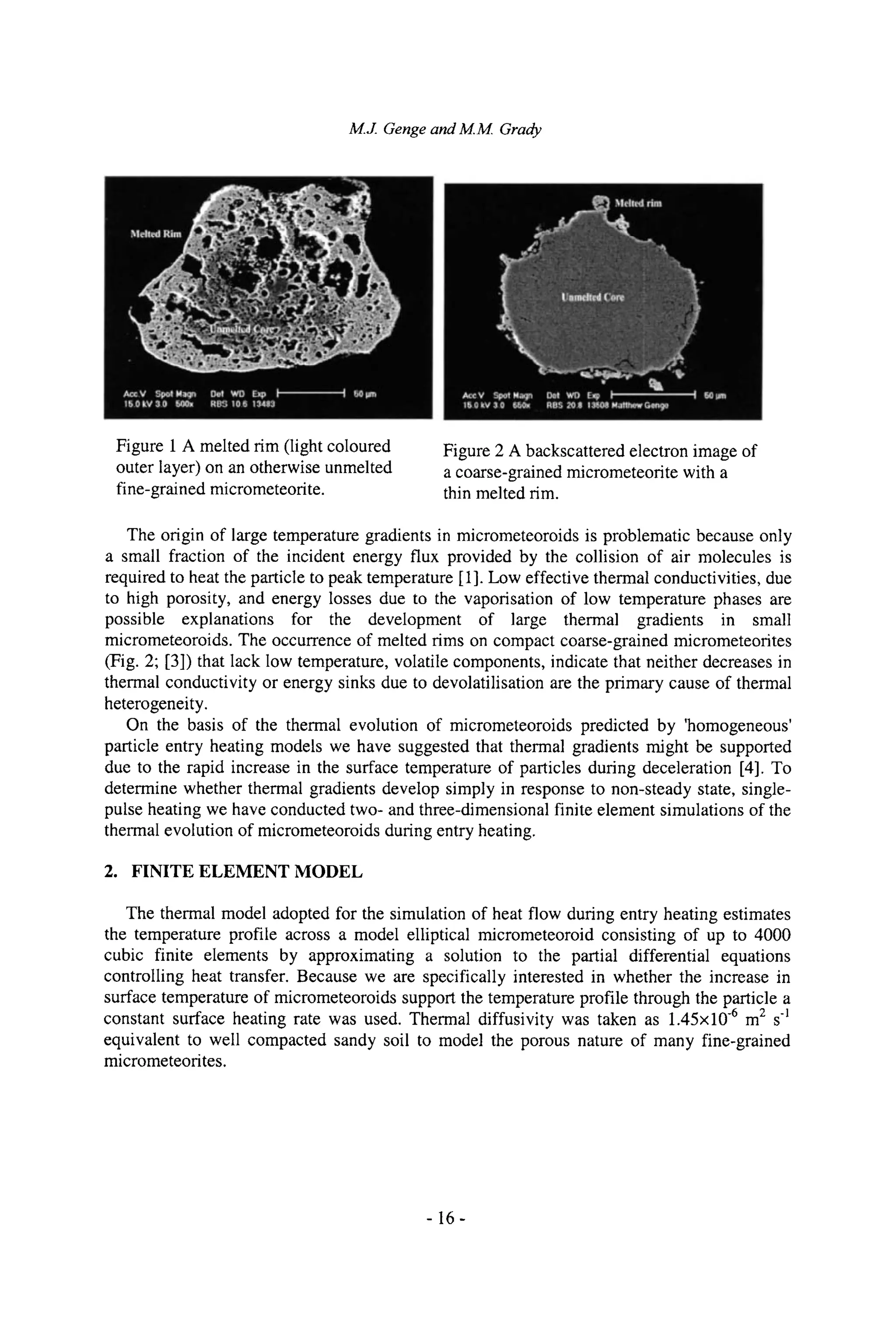 M.J. Gengeand M.M. Grady
Figure 1 A melted rim (light coloured
outer layer) on an otherwise unmelted
fine-grained micrometeorite.
Figure 2 A backscattered electron image of
a coarse-grained micrometeorite with a
thin melted rim.
The origin of large temperature gradients in micrometeoroids is problematic because only
a small fraction of the incident energy flux provided by the collision of air molecules is
required to heat the particle to peak temperature [1]. Low effective thermal conductivities, due
to high porosity, and energy losses due to the vaporisation of low temperature phases are
possible explanations for the development of large thermal gradients in small
micrometeoroids. The occurrence of melted rims on compact coarse-grained micrometeorites
(Fig. 2; [3]) that lack low temperature, volatile components, indicate that neither decreases in
thermal conductivity or energy sinks due to devolatilisation are the primary cause of thermal
heterogeneity.
On the basis of the thermal evolution of micrometeoroids predicted by 'homogeneous'
particle entry heating models we have suggested that thermal gradients might be supported
due to the rapid increase in the surface temperature of particles during deceleration [4]. To
determine whether thermal gradients develop simply in response to non-steady state, single-
pulse heating we have conducted two- and three-dimensional finite element simulations of the
thermal evolution of micrometeoroids during entry heating.
2. FINITE ELEMENT MODEL
The thermal model adopted for the simulation of heat flow during entry heating estimates
the temperature profile across a model elliptical micrometeoroid consisting of up to 4000
cubic finite elements by approximating a solution to the partial differential equations
controlling heat transfer. Because we are specifically interested in whether the increase in
surface temperature of micrometeoroids support the temperature profile through the particle a
constant surface heating rate was used. Thermal diffusivity was taken as 1.45• .6 m2 s-1
equivalent to well compacted sandy soil to model the porous nature of many fine-grained
micrometeorites.
-16-
 