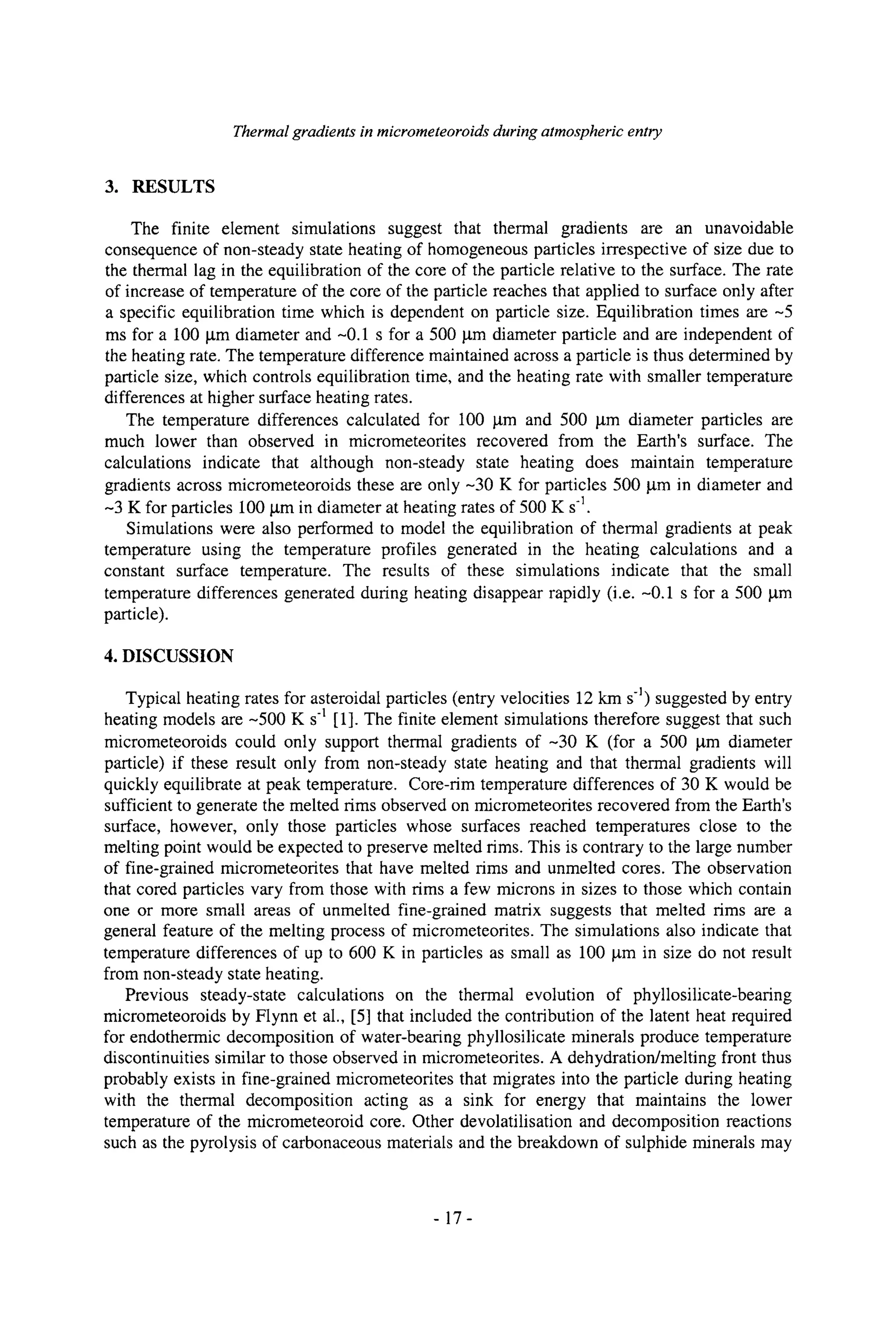Thermal gradients in micrometeoroids during atmospheric entry
3. RESULTS
The finite element simulations suggest that thermal gradients are an unavoidable
consequence of non-steady state heating of homogeneous particles irrespective of size due to
the thermal lag in the equilibration of the core of the particle relative to the surface. The rate
of increase of temperature of the core of the particle reaches that applied to surface only after
a specific equilibration time which is dependent on particle size. Equilibration times are --5
ms for a 100 ~tm diameter and -0.1 s for a 500 ~tm diameter particle and are independent of
the heating rate. The temperature difference maintained across a particle is thus determined by
particle size, which controls equilibration time, and the heating rate with smaller temperature
differences at higher surface heating rates.
The temperature differences calculated for 100 lam and 500 lam diameter particles are
much lower than observed in micrometeorites recovered from the Earth's surface. The
calculations indicate that although non-steady state heating does maintain temperature
gradients across micrometeoroids these are only -30 K for particles 500 ktm in diameter and
-3 K for particles 100 ktm in diameter at heating rates of 500 K s1.
Simulations were also performed to model the equilibration of thermal gradients at peak
temperature using the temperature profiles generated in the heating calculations and a
constant surface temperature. The results of these simulations indicate that the small
temperature differences generated during heating disappear rapidly (i.e. -0.1 s for a 500 ktm
particle).
4. DISCUSSION
Typical heating rates for asteroidal particles (entry velocities 12 km s-1) suggested by entry
heating models are --500 K s1 [1]. The finite element simulations therefore suggest that such
micrometeoroids could only support thermal gradients of--30 K (for a 500 gm diameter
particle) if these result only from non-steady state heating and that thermal gradients will
quickly equilibrate at peak temperature. Core-tim temperature differences of 30 K would be
sufficient to generate the melted rims observed on micrometeorites recovered from the Earth's
surface, however, only those particles whose surfaces reached temperatures close to the
melting point would be expected to preserve melted rims. This is contrary to the large number
of fine-grained micrometeorites that have melted rims and unmelted cores. The observation
that cored particles vary from those with rims a few microns in sizes to those which contain
one or more small areas of unmelted fine-grained matrix suggests that melted rims are a
general feature of the melting process of micrometeorites. The simulations also indicate that
temperature differences of up to 600 K in particles as small as 100 gm in size do not result
from non-steady state heating.
Previous steady-state calculations on the thermal evolution of phyllosilicate-bearing
micrometeoroids by Flynn et al., [5] that included the contribution of the latent heat required
for endothermic decomposition of water-bearing phyllosilicate minerals produce temperature
discontinuities similar to those observed in micrometeorites. A dehydration/melting front thus
probably exists in fine-grained micrometeorites that migrates into the particle during heating
with the thermal decomposition acting as a sink for energy that maintains the lower
temperature of the micrometeoroid core. Other devolatilisation and decomposition reactions
such as the pyrolysis of carbonaceous materials and the breakdown of sulphide minerals may
-17-
 