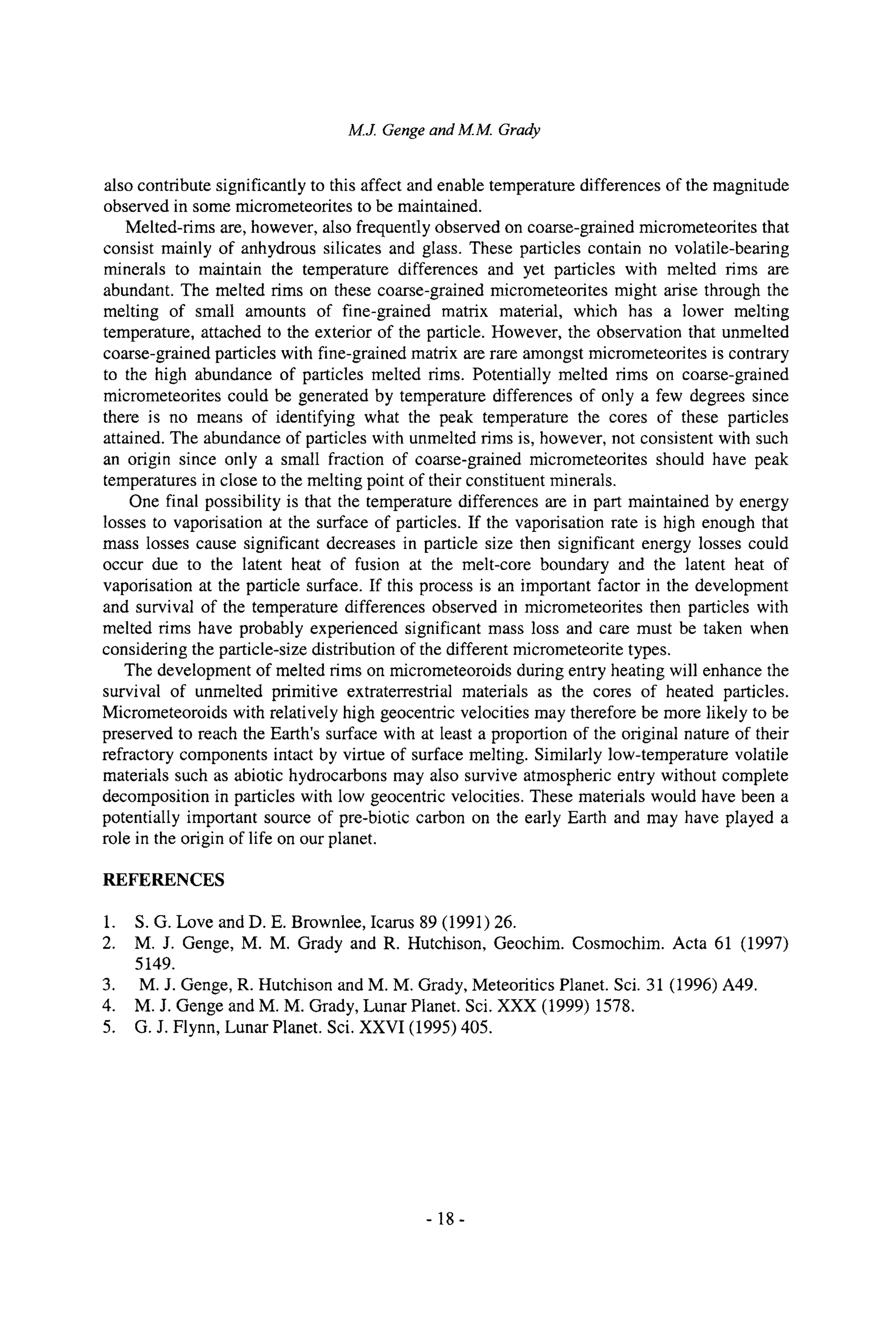 M.J. Gengeand M.M. Grady
also contribute significantly to this affect and enable temperature differences of the magnitude
observed in some micrometeorites to be maintained.
Melted-rims are, however, also frequently observed on coarse-grained micrometeorites that
consist mainly of anhydrous silicates and glass. These particles contain no volatile-beating
minerals to maintain the temperature differences and yet particles with melted rims are
abundant. The melted rims on these coarse-grained micrometeorites might arise through the
melting of small amounts of fine-grained matrix material, which has a lower melting
temperature, attached to the exterior of the particle. However, the observation that unmelted
coarse-grained particles with fine-grained matrix are rare amongst micrometeorites is contrary
to the high abundance of particles melted rims. Potentially melted rims on coarse-grained
micrometeorites could be generated by temperature differences of only a few degrees since
there is no means of identifying what the peak temperature the cores of these particles
attained. The abundance of particles with unmelted rims is, however, not consistent with such
an origin since only a small fraction of coarse-grained micrometeorites should have peak
temperatures in close to the melting point of their constituent minerals.
One final possibility is that the temperature differences are in part maintained by energy
losses to vaporisation at the surface of particles. If the vaporisation rate is high enough that
mass losses cause significant decreases in particle size then significant energy losses could
occur due to the latent heat of fusion at the melt-core boundary and the latent heat of
vaporisation at the particle surface. If this process is an important factor in the development
and survival of the temperature differences observed in micrometeorites then particles with
melted rims have probably experienced significant mass loss and care must be taken when
considering the particle-size distribution of the different micrometeorite types.
The development of melted rims on micrometeoroids during entry heating will enhance the
survival of unmelted primitive extraterrestrial materials as the cores of heated particles.
Micrometeoroids with relatively high geocentric velocities may therefore be more likely to be
preserved to reach the Earth's surface with at least a proportion of the original nature of their
refractory components intact by virtue of surface melting. Similarly low-temperature volatile
materials such as abiotic hydrocarbons may also survive atmospheric entry without complete
decomposition in particles with low geocentric velocities. These materials would have been a
potentially important source of pre-biotic carbon on the early Earth and may have played a
role in the origin of life on our planet.
REFERENCES
1. S.G. Love and D. E. Brownlee, Icarus 89 (1991) 26.
2. M.J. Genge, M. M. Grady and R. Hutchison, Geochim. Cosmochim. Acta 61 (1997)
5149.
3. M.J. Genge, R. Hutchison and M. M. Grady, Meteoritics Planet. Sci. 31 (1996) A49.
4. M.J. Genge and M. M. Grady, Lunar Planet. Sci. XXX (1999) 1578.
5. G.J. Flynn, Lunar Planet. Sci. XXVI (1995) 405.
-18-
 