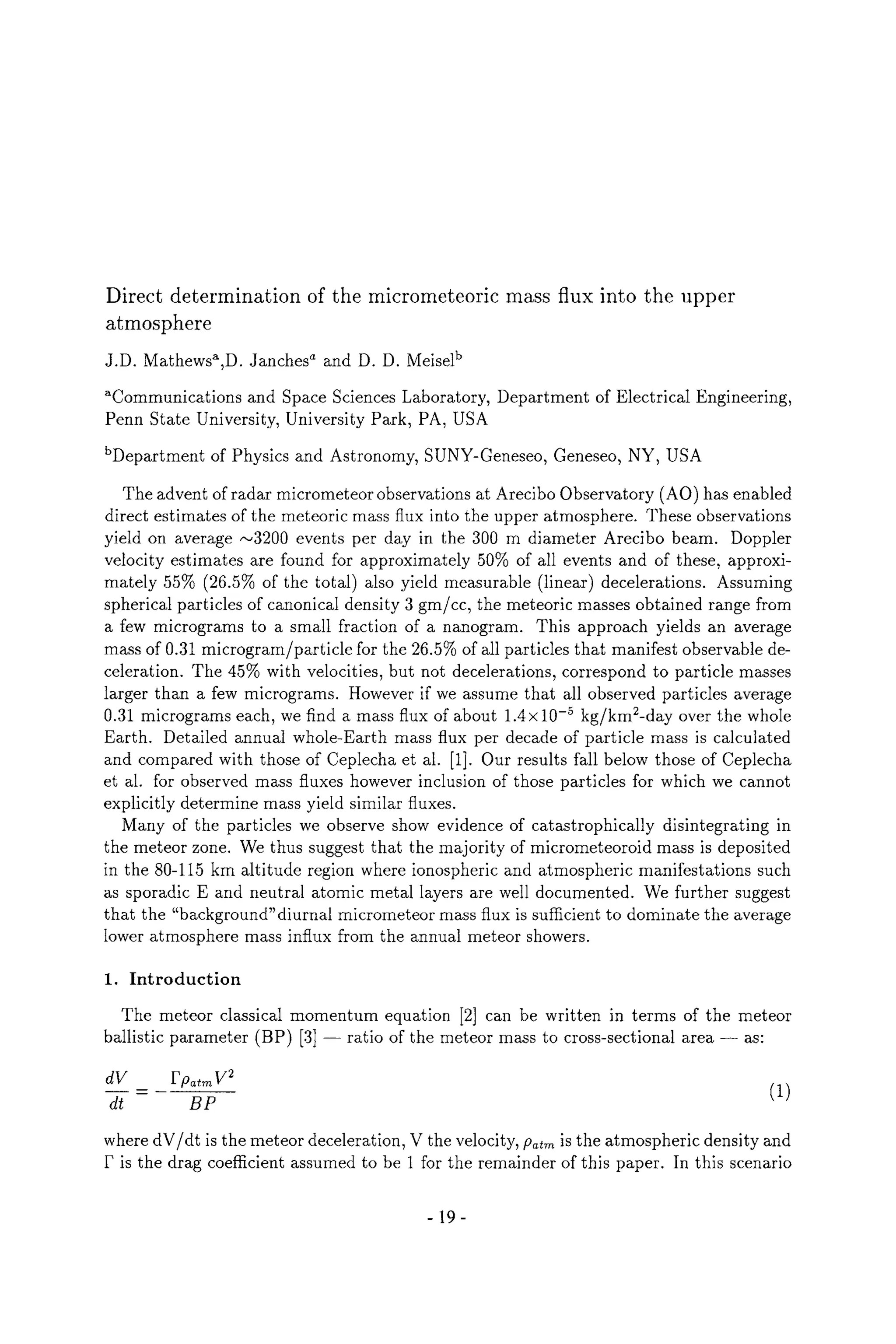 Direct determination of the micrometeoric mass flux into the upper
atmosphere
J.D. Mathews~,D. Janches a and D. D. Meiselb
~Communications and Space Sciences Laboratory, Department of Electrical Engineering,
Penn State University, University Park, PA, USA
bDepartment of Physics and Astronomy, SUNY-Geneseo, Geneseo, NY, USA
The advent of radar micrometeor observations at Arecibo Observatory (AO) has enabled
direct estimates of the meteoric mass flux into the upper atmosphere. These observations
yield on average ,-~3200 events per day in the 300 m diameter Arecibo beam. Doppler
velocity estimates are found for approximately 50% of all events and of these, approxi-
mately 55% (26.5% of the total) also yield measurable (linear) decelerations. Assuming
spherical particles of canonical density 3 gm/cc, the meteoric masses obtained range from
a few micrograms to a small fraction of a nanogram. This approach yields an average
mass of 0.31 microgram/particle for the 26.5% of all particles that manifest observable de-
celeration. The 45% with velocities, but not decelerations, correspond to particle masses
larger than a few micrograms. However if we assume that all observed particles average
0.31 micrograms each, we find a mass flux of about 1.4x10 -5 kg/km2-day over the whole
Earth. Detailed annual whole-Earth mass flux per decade of particle mass is calculated
and compared with those of Ceplecha et al. [1]. Our results fall below those of Ceplecha
et al. for observed mass fluxes however inclusion of those particles for which we cannot
explicitly determine mass yield similar fluxes.
Many of the particles we observe show evidence of catastrophically disintegrating in
the meteor zone. We thus suggest that the majority of micrometeoroid mass is deposited
in the 80-115 km altitude region where ionospheric and atmospheric manifestations such
as sporadic E and neutral atomic metal layers are well documented. We further suggest
that the "background" diurnal micrometeor mass flux is sufficient to dominate the average
lower atmosphere mass influx from the annual meteor showers.
1. Introduction
The meteor classical momentum equation [2] can be written in terms of the meteor
ballistic parameter (BP) [3] ratio of the meteor mass to cross-sectional area as:
dV Fpatm V 2
dt =- B~ (1)
where dV/dt is the meteor deceleration, V the velocity, flatm is the atmospheric density and
P is the drag coefficient assumed to be 1 for the remainder of this paper. In this scenario
-19-
 