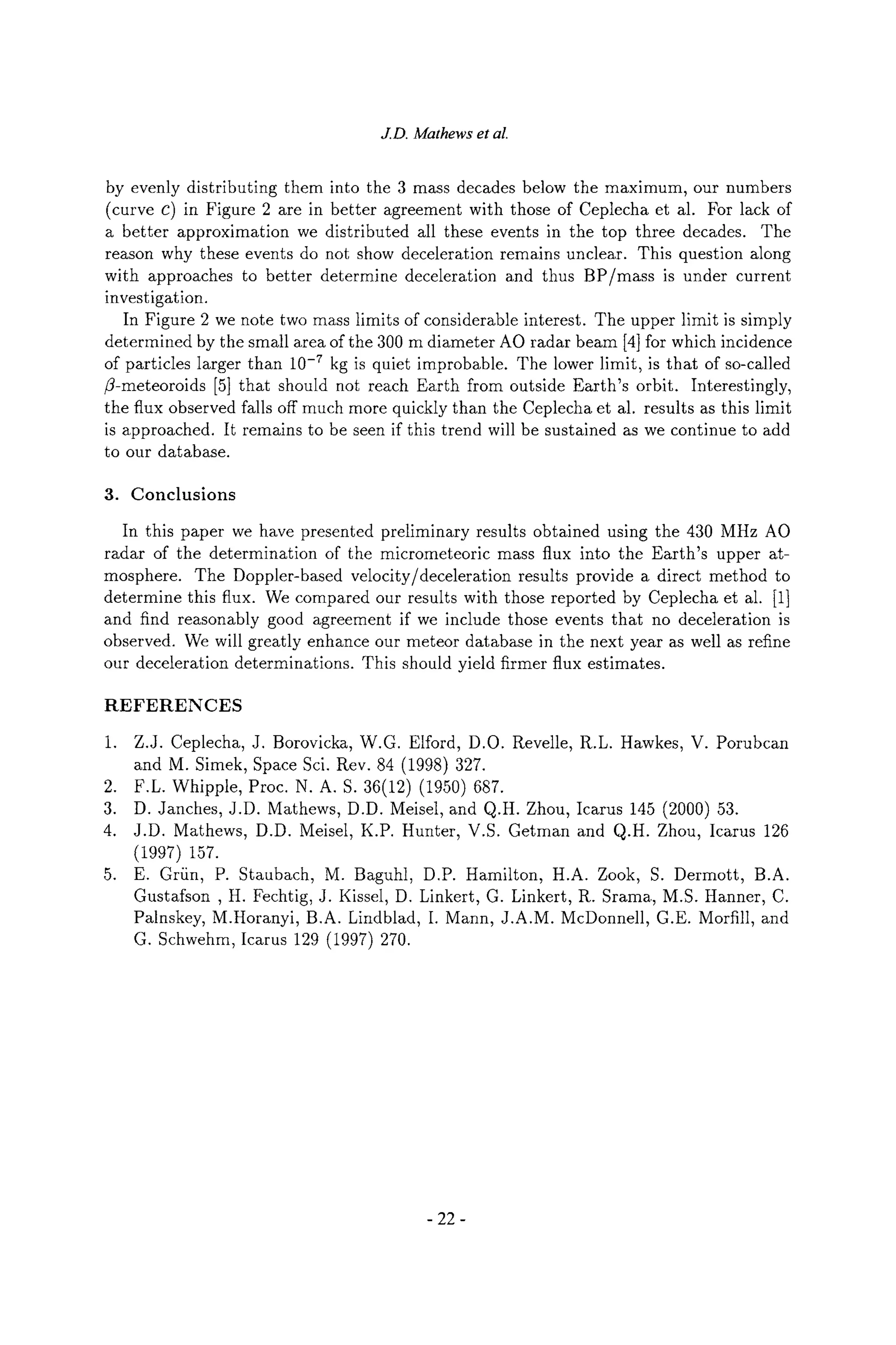 J.D. Mathews et al.
by evenly distributing them into the 3 mass decades below the maximum, our numbers
(curve c) in Figure 2 are in better agreement with those of Ceplecha et al. For lack of
a better approximation we distributed all these events in the top three decades. The
reason why these events do not show deceleration remains unclear. This question along
with approaches to better determine deceleration and thus BP/mass is under current
investigation.
In Figure 2 we note two mass limits of considerable interest. The upper limit is simply
determined by the small area of the 300 m diameter AO radar beam [4] for which incidence
of particles larger than 10.7 kg is quiet improbable. The lower limit, is that of so-called
/3-meteoroids [5] that should not reach Earth from outside Earth's orbit. Interestingly,
the flux observed falls off much more quickly than the Ceplecha et al. results as this limit
is approached. It remains to be seen if this trend will be sustained as we continue to add
to our database.
3. Conclusions
In this paper we have presented preliminary results obtained using the 430 MHz AO
radar of the determination of the micrometeoric mass flux into the Earth's upper at-
mosphere. The Doppler-based velocity/deceleration results provide a direct method to
determine this flux. We compared our results with those reported by Ceplecha et al. [1]
and find reasonably good agreement if we include those events that no deceleration is
observed. We will greatly enhance our meteor database in the next year as well as refine
our deceleration determinations. This should yield firmer flux estimates.
REFERENCES
1. Z.J. Ceplecha, J. Borovicka, W.G. Elford, D.O. Revelle, R.L. Hawkes, V. Porubcan
and M. Simek, Space Sci. Rev. 84 (1998) 327.
2. F.L. Whipple, Proc. N. a. S. 36(12) (1950) 687.
3. D. Janches, J.D. Mathews, D.D. Meisel, and Q.H. Zhou, Icarus 145 (2000) 53.
4. J.D. Mathews, D.D. Meisel, K.P. Hunter, V.S. Getman and Q.H. Zhou, Icarus 126
(1997) 157.
5. E. Gr/in, P. Staubach, M. Baguhl, D.P. Hamilton, H.A. Zook, S. Dermott, B.A.
Gustafson , H. Fechtig, J. Kissel, D. Linkert, G. Linkert, R. Srama, M.S. Hanner, C.
Palnskey, M.Horanyi, B.A. Lindblad, I. Mann, J.A.M. McDonnell, G.E. Morrill, and
G. Schwehm, Icarus 129 (1997) 270.
-22-
 
