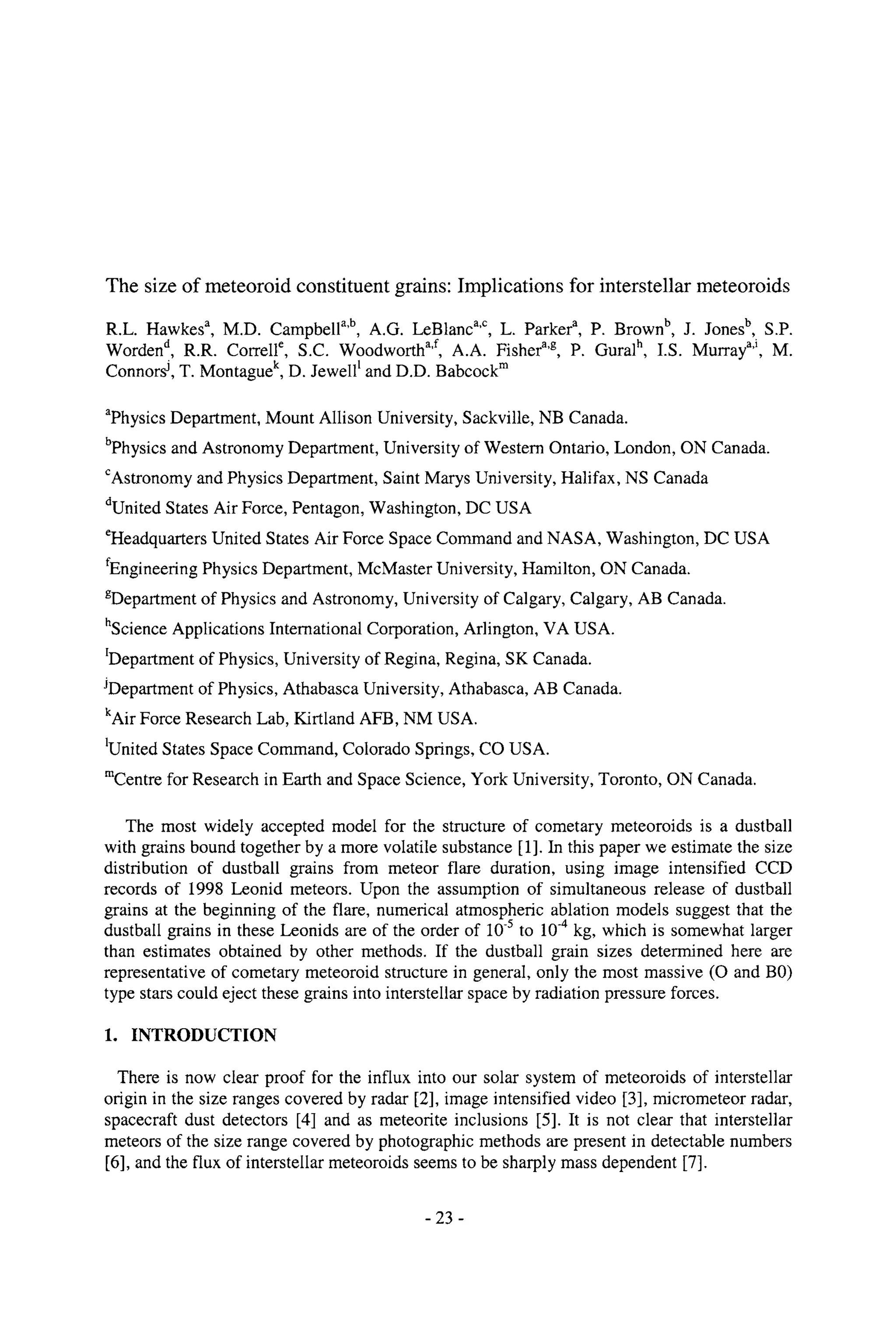 The size of meteoroid constituent grains: Implications for interstellar meteoroids
R.L. Hawkesa, M.D. Campbella'b, A.G. LeBlanca'c, L. Parkera, P. Brownb, J. Jonesb, S.P.
Wordend, R.R. Correlle, S.C. Woodwortha'f, A.A. Fishera'g, P. Guralh, I.S. Murraya'i, M.
Connorsj, T. Montaguek, D. Jewell1and D.D. Babcockrn
aphysics Department, Mount Allison University, Sackville, NB Canada.
bphysics and Astronomy Department, University of Western Ontario, London, ON Canada.
CAstronomy and Physics Department, Saint Marys University, Halifax, NS Canada
dUnited States Air Force, Pentagon, Washington, DC USA
eHeadquarters United States Air Force Space Command and NASA, Washington, DC USA
fEngineering Physics Department, McMaster University, Hamilton, ON Canada.
gDepartment of Physics and Astronomy, University of Calgary, Calgary, AB Canada.
hScience Applications International Corporation, Arlington, VA USA.
IDepartment of Physics, University of Regina, Regina, SK Canada.
JDepartment of Physics, Athabasca University, Athabasca, AB Canada.
kAir Force Research Lab, Kirtland AFB, NM USA.
IUnited States Space Command, Colorado Springs, CO USA.
mCentre for Research in Earth and Space Science, York University, Toronto, ON Canada.
The most widely accepted model for the structure of cometary meteoroids is a dustball
with grains bound together by a more volatile substance [1]. In this paper we estimate the size
distribution of dustball grains from meteor flare duration, using image intensified CCD
records of 1998 Leonid meteors. Upon the assumption of simultaneous release of dustball
grains at the beginning of the flare, numerical atmospheric ablation models suggest that the
dustball grains in these Leonids are of the order of 10-5 to 10-4 kg, which is somewhat larger
than estimates obtained by other methods. If the dustball grain sizes determined here are
representative of cometary meteoroid structure in general, only the most massive (O and B0)
type stars could eject these grains into interstellar space by radiation pressure forces.
1. INTRODUCTION
There is now clear proof for the influx into our solar system of meteoroids of interstellar
origin in the size ranges covered by radar [2], image intensified video [3], micrometeor radar,
spacecraft dust detectors [4] and as meteorite inclusions [5]. It is not clear that interstellar
meteors of the size range covered by photographic methods are present in detectable numbers
[6], and the flux of interstellar meteoroids seems to be sharply mass dependent [7].
- 23 -
 