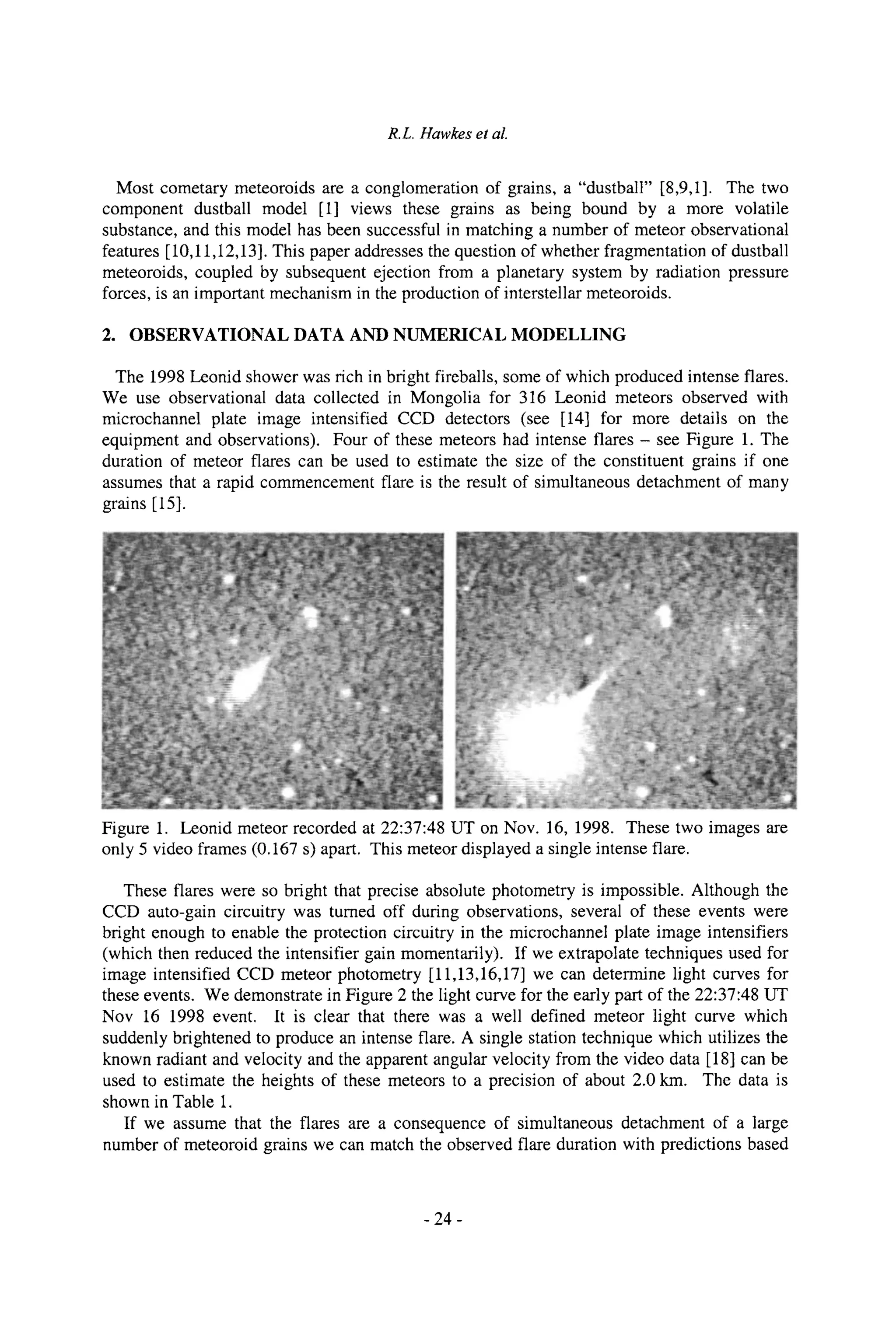R.L. Hawkes et al.
Most cometary meteoroids are a conglomeration of grains, a "dustball" [8,9,1]. The two
component dustball model [1] views these grains as being bound by a more volatile
substance, and this model has been successful in matching a number of meteor observational
features [10,11,12,13]. This paper addresses the question of whether fragmentation of dustball
meteoroids, coupled by subsequent ejection from a planetary system by radiation pressure
forces, is an important mechanism in the production of interstellar meteoroids.
2. OBSERVATIONAL DATA AND NUMERICAL MODELLING
The 1998 Leonid shower was rich in bright fireballs, some of which produced intense flares.
We use observational data collected in Mongolia for 316 Leonid meteors observed with
microchannel plate image intensified CCD detectors (see [14] for more details on the
equipment and observations). Four of these meteors had intense flares - see Figure 1. The
duration of meteor flares can be used to estimate the size of the constituent grains if one
assumes that a rapid commencement flare is the result of simultaneous detachment of many
grains [15].
Figure 1. Leonid meteor recorded at 22:37:48 UT on Nov. 16, 1998. These two images are
only 5 video frames (0.167 s) apart. This meteor displayed a single intense flare.
These flares were so bright that precise absolute photometry is impossible. Although the
CCD auto-gain circuitry was turned off during observations, several of these events were
bright enough to enable the protection circuitry in the microchannel plate image intensifiers
(which then reduced the intensifier gain momentarily). If we extrapolate techniques used for
image intensified CCD meteor photometry [11,13,16,17] we can determine light curves for
these events. We demonstrate in Figure 2 the light curve for the early part of the 22:37:48 UT
Nov 16 1998 event. It is clear that there was a well defined meteor light curve which
suddenly brightened to produce an intense flare. A single station technique which utilizes the
known radiant and velocity and the apparent angular velocity from the video data [18] can be
used to estimate the heights of these meteors to a precision of about 2.0 km. The data is
shown in Table 1.
If we assume that the flares are a consequence of simultaneous detachment of a large
number of meteoroid grains we can match the observed flare duration with predictions based
-24-
 