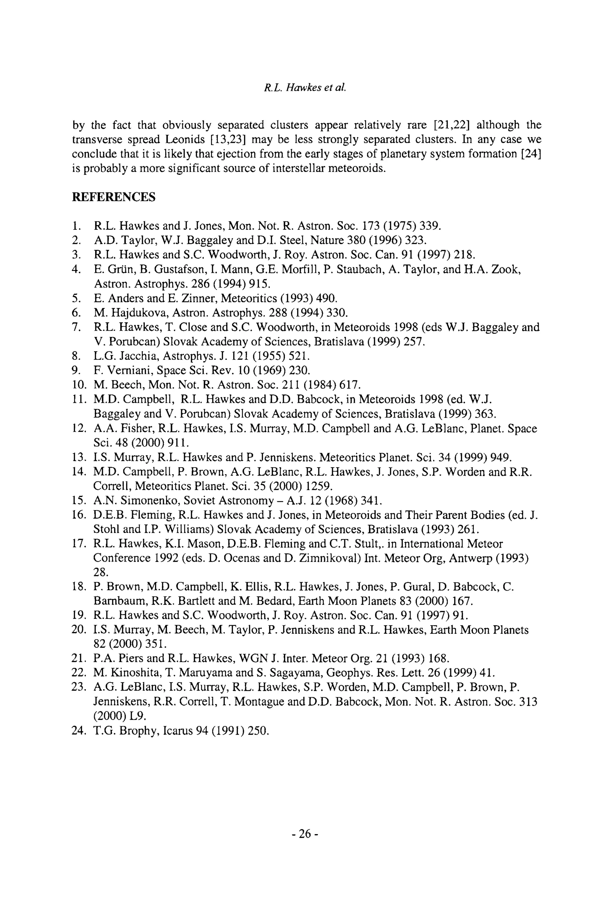 R.L. Hawkes et al.
by the fact that obviously separated clusters appear relatively rare [21,22] although the
transverse spread Leonids [13,23] may be less strongly separated clusters. In any case we
conclude that it is likely that ejection from the early stages of planetary system formation [24]
is probably a more significant source of interstellar meteoroids.
REFERENCES
1. R.L. Hawkes and J. Jones, Mon. Not. R. Astron. Soc. 173 (1975) 339.
2. A.D. Taylor, W.J. Baggaley and D.I. Steel, Nature 380 (1996) 323.
3. R.L. Hawkes and S.C. Woodworth, J. Roy. Astron. Soc. Can. 91 (1997) 218.
4. E. Grtin, B. Gustafson, I. Mann, G.E. Morrill, P. Staubach, A. Taylor, and H.A. Zook,
Astron. Astrophys. 286 (1994) 915.
5. E. Anders and E. Zinner, Meteoritics (1993) 490.
6. M. Hajdukova, Astron. Astrophys. 288 (1994) 330.
7. R.L. Hawkes, T. Close and S.C. Woodworth, in Meteoroids 1998 (eds W.J. Baggaley and
V. Porubcan) Slovak Academy of Sciences, Bratislava (1999) 257.
8. L.G. Jacchia, Astrophys. J. 121 (1955) 521.
9. F. Vemiani, Space Sci. Rev. 10 (1969) 230.
10. M. Beech, Mon. Not. R. Astron. Soc. 211 (1984) 617.
11. M.D. Campbell, R.L. Hawkes and D.D. Babcock, in Meteoroids 1998 (ed. W.J.
Baggaley and V. Porubcan) Slovak Academy of Sciences, Bratislava (1999) 363.
12. A.A. Fisher, R.L. Hawkes, I.S. Murray, M.D. Campbell and A.G. LeBlanc, Planet. Space
Sci. 48 (2000) 911.
13. I.S. Murray, R.L. Hawkes and P. Jenniskens. Meteoritics Planet. Sci. 34 (1999) 949.
14. M.D. Campbell, P. Brown, A.G. LeBlanc, R.L. Hawkes, J. Jones, S.P. Worden and R.R.
Correll, Meteoritics Planet. Sci. 35 (2000) 1259.
15. A.N. Simonenko, Soviet Astronomy- A.J. 12 (1968) 341.
16. D.E.B. Fleming, R.L. Hawkes and J. Jones, in Meteoroids and Their Parent Bodies (ed. J.
Stohl and I.P. Williams) Slovak Academy of Sciences, Bratislava (1993) 261.
17. R.L. Hawkes, K.I. Mason, D.E.B. Fleming and C.T. Stult,. in Intemational Meteor
Conference 1992 (eds. D. Ocenas and D. Zimnikoval) Int. Meteor Org, Antwerp (1993)
28.
18. P. Brown, M.D. Campbell, K. Ellis, R.L. Hawkes, J. Jones, P. Gural, D. Babcock, C.
Bambaum, R.K. Bartlett and M. Bedard, Earth Moon Planets 83 (2000) 167.
19. R.L. Hawkes and S.C. Woodworth, J. Roy. Astron. Soc. Can. 91 (1997) 91.
20. I.S. Murray, M. Beech, M. Taylor, P. Jenniskens and R.L. Hawkes, Earth Moon Planets
82 (2000) 351.
21. P.A. Piers and R.L. Hawkes, WGN J. Inter. Meteor Org. 21 (1993) 168.
22. M. Kinoshita, T. Maruyama and S. Sagayama, Geophys. Res. Lett. 26 (1999) 41.
23. A.G. LeBlanc, I.S. Murray, R.L. Hawkes, S.P. Worden, M.D. Campbell, P. Brown, P.
Jenniskens, R.R. Correll, T. Montague and D.D. Babcock, Mon. Not. R. Astron. Soc. 313
(2000) L9.
24. T.G. Brophy, Icarus 94 (1991) 250.
- 26-
 